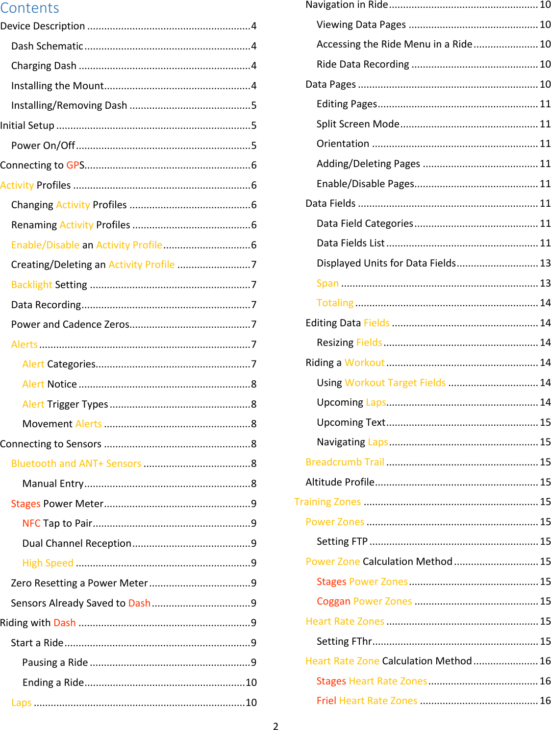 2  Contents Device Description .......................................................... 4 Dash Schematic ........................................................... 4 Charging Dash ............................................................. 4 Installing the Mount .................................................... 4 Installing/Removing Dash ........................................... 5 Initial Setup ..................................................................... 5 Power On/Off .............................................................. 5 Connecting to GPS........................................................... 6 Activity Profiles ............................................................... 6 Changing Activity Profiles ........................................... 6 Renaming Activity Profiles .......................................... 6 Enable/Disable an Activity Profile ............................... 6 Creating/Deleting an Activity Profile .......................... 7 Backlight Setting ......................................................... 7 Data Recording ............................................................ 7 Power and Cadence Zeros........................................... 7 Alerts ........................................................................... 7 Alert Categories....................................................... 7 Alert Notice ............................................................. 8 Alert Trigger Types .................................................. 8 Movement Alerts .................................................... 8 Connecting to Sensors .................................................... 8 Bluetooth and ANT+ Sensors ...................................... 8 Manual Entry ........................................................... 8 Stages Power Meter .................................................... 9 NFC Tap to Pair ........................................................ 9 Dual Channel Reception .......................................... 9 High Speed .............................................................. 9 Zero Resetting a Power Meter .................................... 9 Sensors Already Saved to Dash ................................... 9 Riding with Dash ............................................................. 9 Start a Ride .................................................................. 9 Pausing a Ride ......................................................... 9 Ending a Ride ......................................................... 10 Laps ........................................................................... 10 Navigation in Ride ..................................................... 10 Viewing Data Pages .............................................. 10 Accessing the Ride Menu in a Ride ....................... 10 Ride Data Recording ............................................. 10 Data Pages ................................................................ 10 Editing Pages ......................................................... 11 Split Screen Mode ................................................. 11 Orientation ........................................................... 11 Adding/Deleting Pages ......................................... 11 Enable/Disable Pages ............................................ 11 Data Fields ................................................................ 11 Data Field Categories ............................................ 11 Data Fields List ...................................................... 11 Displayed Units for Data Fields ............................. 13 Span ...................................................................... 13 Totaling ................................................................. 14 Editing Data Fields .................................................... 14 Resizing Fields ....................................................... 14 Riding a Workout ...................................................... 14 Using Workout Target Fields ................................ 14 Upcoming Laps...................................................... 14 Upcoming Text ...................................................... 15 Navigating Laps ..................................................... 15 Breadcrumb Trail ...................................................... 15 Altitude Profile .......................................................... 15 Training Zones .............................................................. 15 Power Zones ............................................................. 15 Setting FTP ............................................................ 15 Power Zone Calculation Method .............................. 15 Stages Power Zones .............................................. 15 Coggan Power Zones ............................................ 15 Heart Rate Zones ...................................................... 15 Setting FThr ........................................................... 15 Heart Rate Zone Calculation Method ....................... 16 Stages Heart Rate Zones ....................................... 16 Friel Heart Rate Zones .......................................... 16 
