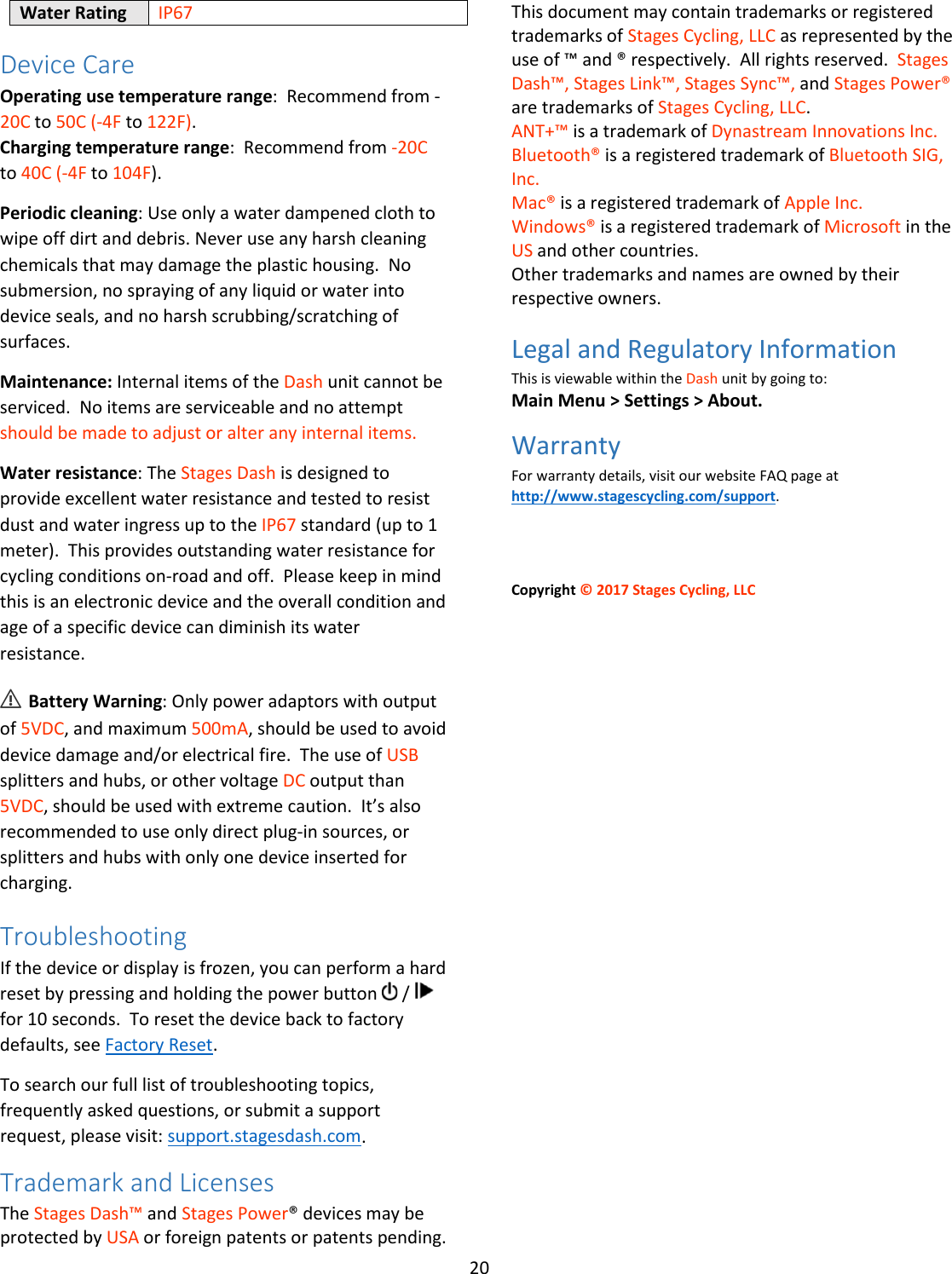 20  Water Rating IP67 Device Care Operating use temperature range:  Recommend from -20C to 50C (-4F to 122F). Charging temperature range:  Recommend from -20C to 40C (-4F to 104F). Periodic cleaning: Use only a water dampened cloth to wipe off dirt and debris. Never use any harsh cleaning chemicals that may damage the plastic housing.  No submersion, no spraying of any liquid or water into device seals, and no harsh scrubbing/scratching of surfaces.   Maintenance: Internal items of the Dash unit cannot be serviced.  No items are serviceable and no attempt should be made to adjust or alter any internal items. Water resistance: The Stages Dash is designed to provide excellent water resistance and tested to resist dust and water ingress up to the IP67 standard (up to 1 meter).  This provides outstanding water resistance for cycling conditions on-road and off.  Please keep in mind this is an electronic device and the overall condition and age of a specific device can diminish its water resistance. ⚠ Battery Warning: Only power adaptors with output of 5VDC, and maximum 500mA, should be used to avoid device damage and/or electrical fire.  The use of USB splitters and hubs, or other voltage DC output than 5VDC, should be used with extreme caution.  It’s also recommended to use only direct plug-in sources, or splitters and hubs with only one device inserted for charging. Troubleshooting If the device or display is frozen, you can perform a hard reset by pressing and holding the power button   /   for 10 seconds.  To reset the device back to factory defaults, see Factory Reset.  To search our full list of troubleshooting topics, frequently asked questions, or submit a support request, please visit: support.stagesdash.com. Trademark and Licenses The Stages Dash™ and Stages Power® devices may be protected by USA or foreign patents or patents pending. This document may contain trademarks or registered trademarks of Stages Cycling, LLC as represented by the use of ™ and ® respectively.  All rights reserved.  Stages Dash™, Stages Link™, Stages Sync™, and Stages Power® are trademarks of Stages Cycling, LLC. ANT+™ is a trademark of Dynastream Innovations Inc. Bluetooth® is a registered trademark of Bluetooth SIG, Inc. Mac® is a registered trademark of Apple Inc. Windows® is a registered trademark of Microsoft in the US and other countries. Other trademarks and names are owned by their respective owners. Legal and Regulatory Information This is viewable within the Dash unit by going to: Main Menu &gt; Settings &gt; About. Warranty For warranty details, visit our website FAQ page at http://www.stagescycling.com/support.      Copyright © 2017 Stages Cycling, LLC    