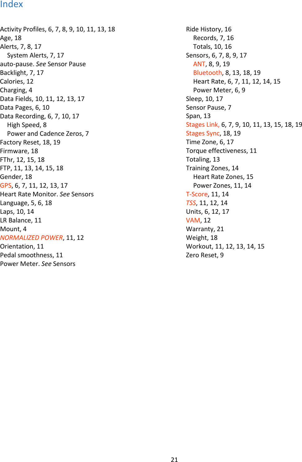 21  Index Activity Profiles, 6, 7, 8, 9, 10, 11, 13, 18 Age, 18 Alerts, 7, 8, 17 System Alerts, 7, 17 auto-pause. See Sensor Pause Backlight, 7, 17 Calories, 12 Charging, 4 Data Fields, 10, 11, 12, 13, 17 Data Pages, 6, 10 Data Recording, 6, 7, 10, 17 High Speed, 8 Power and Cadence Zeros, 7 Factory Reset, 18, 19 Firmware, 18 FThr, 12, 15, 18 FTP, 11, 13, 14, 15, 18 Gender, 18 GPS, 6, 7, 11, 12, 13, 17 Heart Rate Monitor. See Sensors Language, 5, 6, 18 Laps, 10, 14 LR Balance, 11 Mount, 4 NORMALIZED POWER, 11, 12 Orientation, 11 Pedal smoothness, 11 Power Meter. See Sensors Ride History, 16 Records, 7, 16 Totals, 10, 16 Sensors, 6, 7, 8, 9, 17 ANT, 8, 9, 19 Bluetooth, 8, 13, 18, 19 Heart Rate, 6, 7, 11, 12, 14, 15 Power Meter, 6, 9 Sleep, 10, 17 Sensor Pause, 7 Span, 13 Stages Link, 6, 7, 9, 10, 11, 13, 15, 18, 19 Stages Sync, 18, 19 Time Zone, 6, 17 Torque effectiveness, 11 Totaling, 13 Training Zones, 14 Heart Rate Zones, 15 Power Zones, 11, 14 T-Score, 11, 14 TSS, 11, 12, 14 Units, 6, 12, 17 VAM, 12 Warranty, 21 Weight, 18 Workout, 11, 12, 13, 14, 15 Zero Reset, 9  