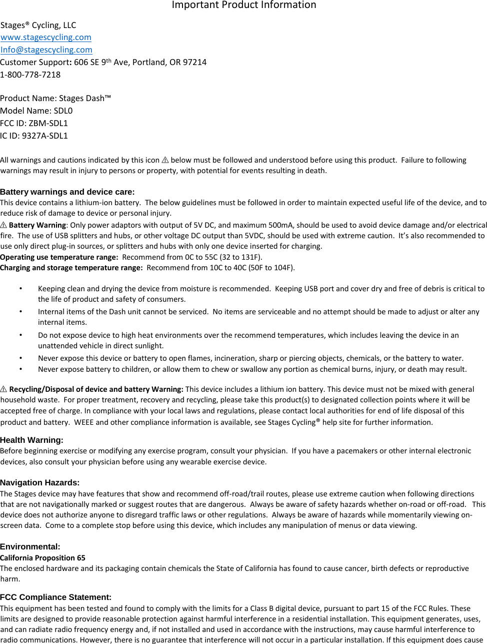 Important Product Information  Stages® Cycling, LLC  www.stagescycling.com Info@stagescycling.com  Customer Support: 606 SE 9th Ave, Portland, OR 97214  1-800-778-7218     Product Name: Stages Dash™  Model Name: SDL0  FCC ID: ZBM-SDL1  IC ID: 9327A-SDL1   All warnings and cautions indicated by this icon ⚠ below must be followed and understood before using this product.  Failure to following warnings may result in injury to persons or property, with potential for events resulting in death.    Battery warnings and device care:  This device contains a lithium-ion battery.  The below guidelines must be followed in order to maintain expected useful life of the device, and to reduce risk of damage to device or personal injury.  ⚠ Battery Warning: Only power adaptors with output of 5V DC, and maximum 500mA, should be used to avoid device damage and/or electrical fire.  The use of USB splitters and hubs, or other voltage DC output than 5VDC, should be used with extreme caution.  It’s also recommended to use only direct plug-in sources, or splitters and hubs with only one device inserted for charging.  Operating use temperature range:  Recommend from 0C to 55C (32 to 131F).  Charging and storage temperature range:  Recommend from 10C to 40C (50F to 104F).  • Keeping clean and drying the device from moisture is recommended.  Keeping USB port and cover dry and free of debris is critical to the life of product and safety of consumers.  • Internal items of the Dash unit cannot be serviced.  No items are serviceable and no attempt should be made to adjust or alter any internal items.  • Do not expose device to high heat environments over the recommend temperatures, which includes leaving the device in an unattended vehicle in direct sunlight.  • Never expose this device or battery to open flames, incineration, sharp or piercing objects, chemicals, or the battery to water.  • Never expose battery to children, or allow them to chew or swallow any portion as chemical burns, injury, or death may result.  ⚠ Recycling/Disposal of device and battery Warning: This device includes a lithium ion battery. This device must not be mixed with general household waste.  For proper treatment, recovery and recycling, please take this product(s) to designated collection points where it will be accepted free of charge. In compliance with your local laws and regulations, please contact local authorities for end of life disposal of this product and battery.  WEEE and other compliance information is available, see Stages Cycling® help site for further information.  Health Warning:  Before beginning exercise or modifying any exercise program, consult your physician.  If you have a pacemakers or other internal electronic devices, also consult your physician before using any wearable exercise device.    Navigation Hazards:  The Stages device may have features that show and recommend off-road/trail routes, please use extreme caution when following directions that are not navigationally marked or suggest routes that are dangerous.  Always be aware of safety hazards whether on-road or off-road.   This device does not authorize anyone to disregard traffic laws or other regulations.  Always be aware of hazards while momentarily viewing on-screen data.  Come to a complete stop before using this device, which includes any manipulation of menus or data viewing.    Environmental:  California Proposition 65  The enclosed hardware and its packaging contain chemicals the State of California has found to cause cancer, birth defects or reproductive harm.  FCC Compliance Statement:  This equipment has been tested and found to comply with the limits for a Class B digital device, pursuant to part 15 of the FCC Rules. These limits are designed to provide reasonable protection against harmful interference in a residential installation. This equipment generates, uses, and can radiate radio frequency energy and, if not installed and used in accordance with the instructions, may cause harmful interference to radio communications. However, there is no guarantee that interference will not occur in a particular installation. If this equipment does cause 
