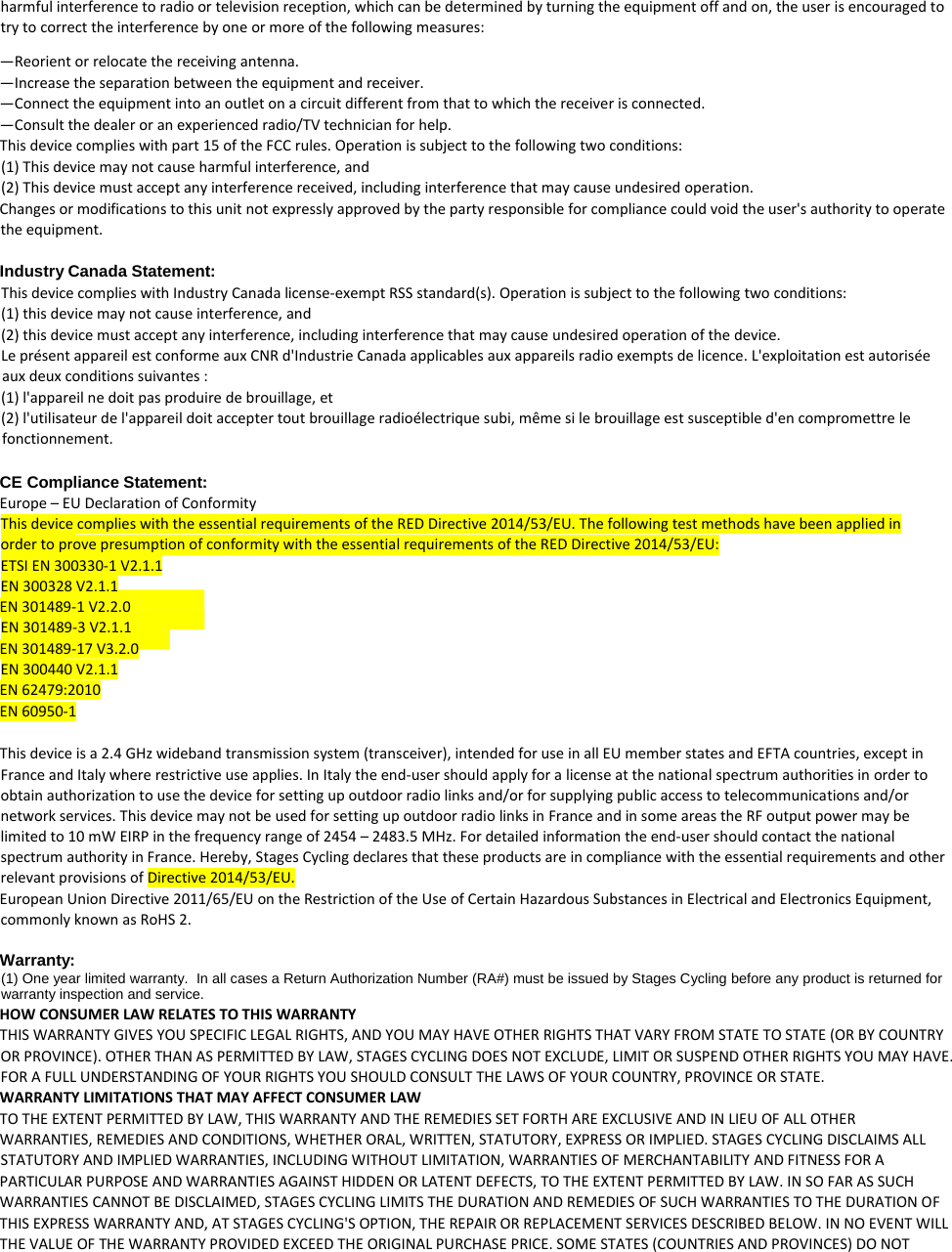 harmful interference to radio or television reception, which can be determined by turning the equipment off and on, the user is encouraged to try to correct the interference by one or more of the following measures:  —Reorient or relocate the receiving antenna.  —Increase the separation between the equipment and receiver.  —Connect the equipment into an outlet on a circuit different from that to which the receiver is connected.  —Consult the dealer or an experienced radio/TV technician for help.  This device complies with part 15 of the FCC rules. Operation is subject to the following two conditions:  (1) This device may not cause harmful interference, and  (2) This device must accept any interference received, including interference that may cause undesired operation.  Changes or modifications to this unit not expressly approved by the party responsible for compliance could void the user&apos;s authority to operate the equipment.      Industry Canada Statement: This device complies with Industry Canada license-exempt RSS standard(s). Operation is subject to the following two conditions: (1) this device may not cause interference, and (2) this device must accept any interference, including interference that may cause undesired operation of the device. Le présent appareil est conforme aux CNR d&apos;Industrie Canada applicables aux appareils radio exempts de licence. L&apos;exploitation est autorisée aux deux conditions suivantes : (1) l&apos;appareil ne doit pas produire de brouillage, et (2) l&apos;utilisateur de l&apos;appareil doit accepter tout brouillage radioélectrique subi, même si le brouillage est susceptible d&apos;en compromettre le fonctionnement.  CE Compliance Statement:  Europe – EU Declaration of Conformity  This device complies with the essential requirements of the RED Directive 2014/53/EU. The following test methods have been applied in order to prove presumption of conformity with the essential requirements of the RED Directive 2014/53/EU:  ETSI EN 300330-1 V2.1.1 EN 300328 V2.1.1 EN 301489-1 V2.2.0 EN 301489-3 V2.1.1 EN 301489-17 V3.2.0 EN 300440 V2.1.1 EN 62479:2010 EN 60950-1    This device is a 2.4 GHz wideband transmission system (transceiver), intended for use in all EU member states and EFTA countries, except in France and Italy where restrictive use applies. In Italy the end-user should apply for a license at the national spectrum authorities in order to obtain authorization to use the device for setting up outdoor radio links and/or for supplying public access to telecommunications and/or network services. This device may not be used for setting up outdoor radio links in France and in some areas the RF output power may be limited to 10 mW EIRP in the frequency range of 2454 – 2483.5 MHz. For detailed information the end-user should contact the national spectrum authority in France. Hereby, Stages Cycling declares that these products are in compliance with the essential requirements and other relevant provisions of Directive 2014/53/EU.  European Union Directive 2011/65/EU on the Restriction of the Use of Certain Hazardous Substances in Electrical and Electronics Equipment, commonly known as RoHS 2.    Warranty:  (1) One year limited warranty.  In all cases a Return Authorization Number (RA#) must be issued by Stages Cycling before any product is returned for warranty inspection and service.  HOW CONSUMER LAW RELATES TO THIS WARRANTY  THIS WARRANTY GIVES YOU SPECIFIC LEGAL RIGHTS, AND YOU MAY HAVE OTHER RIGHTS THAT VARY FROM STATE TO STATE (OR BY COUNTRY OR PROVINCE). OTHER THAN AS PERMITTED BY LAW, STAGES CYCLING DOES NOT EXCLUDE, LIMIT OR SUSPEND OTHER RIGHTS YOU MAY HAVE. FOR A FULL UNDERSTANDING OF YOUR RIGHTS YOU SHOULD CONSULT THE LAWS OF YOUR COUNTRY, PROVINCE OR STATE.  WARRANTY LIMITATIONS THAT MAY AFFECT CONSUMER LAW  TO THE EXTENT PERMITTED BY LAW, THIS WARRANTY AND THE REMEDIES SET FORTH ARE EXCLUSIVE AND IN LIEU OF ALL OTHER  WARRANTIES, REMEDIES AND CONDITIONS, WHETHER ORAL, WRITTEN, STATUTORY, EXPRESS OR IMPLIED. STAGES CYCLING DISCLAIMS ALL STATUTORY AND IMPLIED WARRANTIES, INCLUDING WITHOUT LIMITATION, WARRANTIES OF MERCHANTABILITY AND FITNESS FOR A  PARTICULAR PURPOSE AND WARRANTIES AGAINST HIDDEN OR LATENT DEFECTS, TO THE EXTENT PERMITTED BY LAW. IN SO FAR AS SUCH  WARRANTIES CANNOT BE DISCLAIMED, STAGES CYCLING LIMITS THE DURATION AND REMEDIES OF SUCH WARRANTIES TO THE DURATION OF  THIS EXPRESS WARRANTY AND, AT STAGES CYCLING&apos;S OPTION, THE REPAIR OR REPLACEMENT SERVICES DESCRIBED BELOW. IN NO EVENT WILL  THE VALUE OF THE WARRANTY PROVIDED EXCEED THE ORIGINAL PURCHASE PRICE. SOME STATES (COUNTRIES AND PROVINCES) DO NOT  