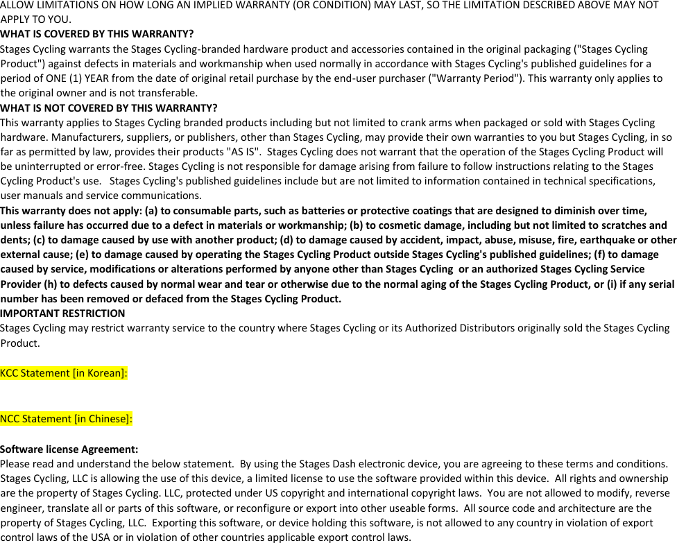 ALLOW LIMITATIONS ON HOW LONG AN IMPLIED WARRANTY (OR CONDITION) MAY LAST, SO THE LIMITATION DESCRIBED ABOVE MAY NOT APPLY TO YOU.  WHAT IS COVERED BY THIS WARRANTY?  Stages Cycling warrants the Stages Cycling-branded hardware product and accessories contained in the original packaging (&quot;Stages Cycling Product&quot;) against defects in materials and workmanship when used normally in accordance with Stages Cycling&apos;s published guidelines for a period of ONE (1) YEAR from the date of original retail purchase by the end-user purchaser (&quot;Warranty Period&quot;). This warranty only applies to the original owner and is not transferable.  WHAT IS NOT COVERED BY THIS WARRANTY?  This warranty applies to Stages Cycling branded products including but not limited to crank arms when packaged or sold with Stages Cycling hardware. Manufacturers, suppliers, or publishers, other than Stages Cycling, may provide their own warranties to you but Stages Cycling, in so far as permitted by law, provides their products &quot;AS IS&quot;.  Stages Cycling does not warrant that the operation of the Stages Cycling Product will be uninterrupted or error-free. Stages Cycling is not responsible for damage arising from failure to follow instructions relating to the Stages Cycling Product&apos;s use.   Stages Cycling&apos;s published guidelines include but are not limited to information contained in technical specifications, user manuals and service communications.  This warranty does not apply: (a) to consumable parts, such as batteries or protective coatings that are designed to diminish over time, unless failure has occurred due to a defect in materials or workmanship; (b) to cosmetic damage, including but not limited to scratches and dents; (c) to damage caused by use with another product; (d) to damage caused by accident, impact, abuse, misuse, fire, earthquake or other external cause; (e) to damage caused by operating the Stages Cycling Product outside Stages Cycling&apos;s published guidelines; (f) to damage caused by service, modifications or alterations performed by anyone other than Stages Cycling  or an authorized Stages Cycling Service Provider (h) to defects caused by normal wear and tear or otherwise due to the normal aging of the Stages Cycling Product, or (i) if any serial number has been removed or defaced from the Stages Cycling Product.  IMPORTANT RESTRICTION  Stages Cycling may restrict warranty service to the country where Stages Cycling or its Authorized Distributors originally sold the Stages Cycling Product.    KCC Statement [in Korean]:      NCC Statement [in Chinese]:    Software license Agreement:    Please read and understand the below statement.  By using the Stages Dash electronic device, you are agreeing to these terms and conditions. Stages Cycling, LLC is allowing the use of this device, a limited license to use the software provided within this device.  All rights and ownership are the property of Stages Cycling. LLC, protected under US copyright and international copyright laws.  You are not allowed to modify, reverse engineer, translate all or parts of this software, or reconfigure or export into other useable forms.  All source code and architecture are the property of Stages Cycling, LLC.  Exporting this software, or device holding this software, is not allowed to any country in violation of export control laws of the USA or in violation of other countries applicable export control laws.  