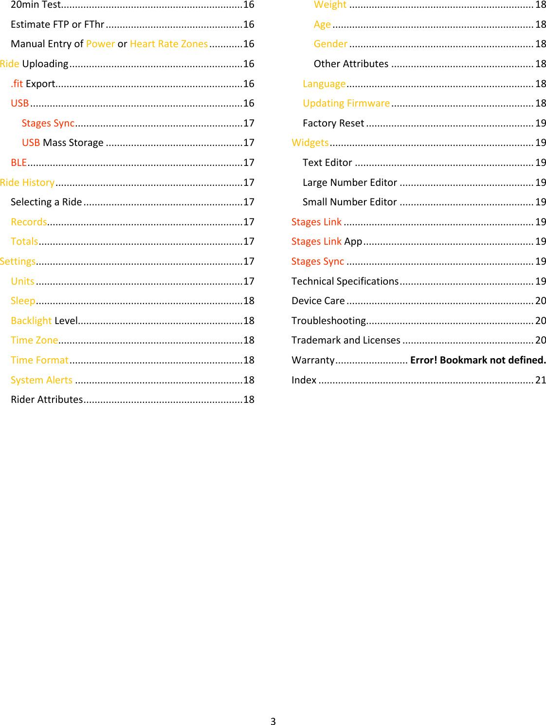 3  20min Test................................................................. 16 Estimate FTP or FThr ................................................. 16 Manual Entry of Power or Heart Rate Zones ............ 16 Ride Uploading .............................................................. 16 .fit Export................................................................... 16 USB ............................................................................ 16 Stages Sync ............................................................ 17 USB Mass Storage ................................................. 17 BLE ............................................................................. 17 Ride History ................................................................... 17 Selecting a Ride ......................................................... 17 Records...................................................................... 17 Totals ......................................................................... 17 Settings .......................................................................... 17 Units .......................................................................... 17 Sleep .......................................................................... 18 Backlight Level........................................................... 18 Time Zone.................................................................. 18 Time Format .............................................................. 18 System Alerts ............................................................ 18 Rider Attributes ......................................................... 18 Weight .................................................................. 18 Age ........................................................................ 18 Gender .................................................................. 18 Other Attributes ................................................... 18 Language ................................................................... 18 Updating Firmware ................................................... 18 Factory Reset ............................................................ 19 Widgets ......................................................................... 19 Text Editor ................................................................ 19 Large Number Editor ................................................ 19 Small Number Editor ................................................ 19 Stages Link .................................................................... 19 Stages Link App ............................................................. 19 Stages Sync ................................................................... 19 Technical Specifications ................................................ 19 Device Care ................................................................... 20 Troubleshooting............................................................ 20 Trademark and Licenses ............................................... 20 Warranty .......................... Error! Bookmark not defined. Index ............................................................................. 21     