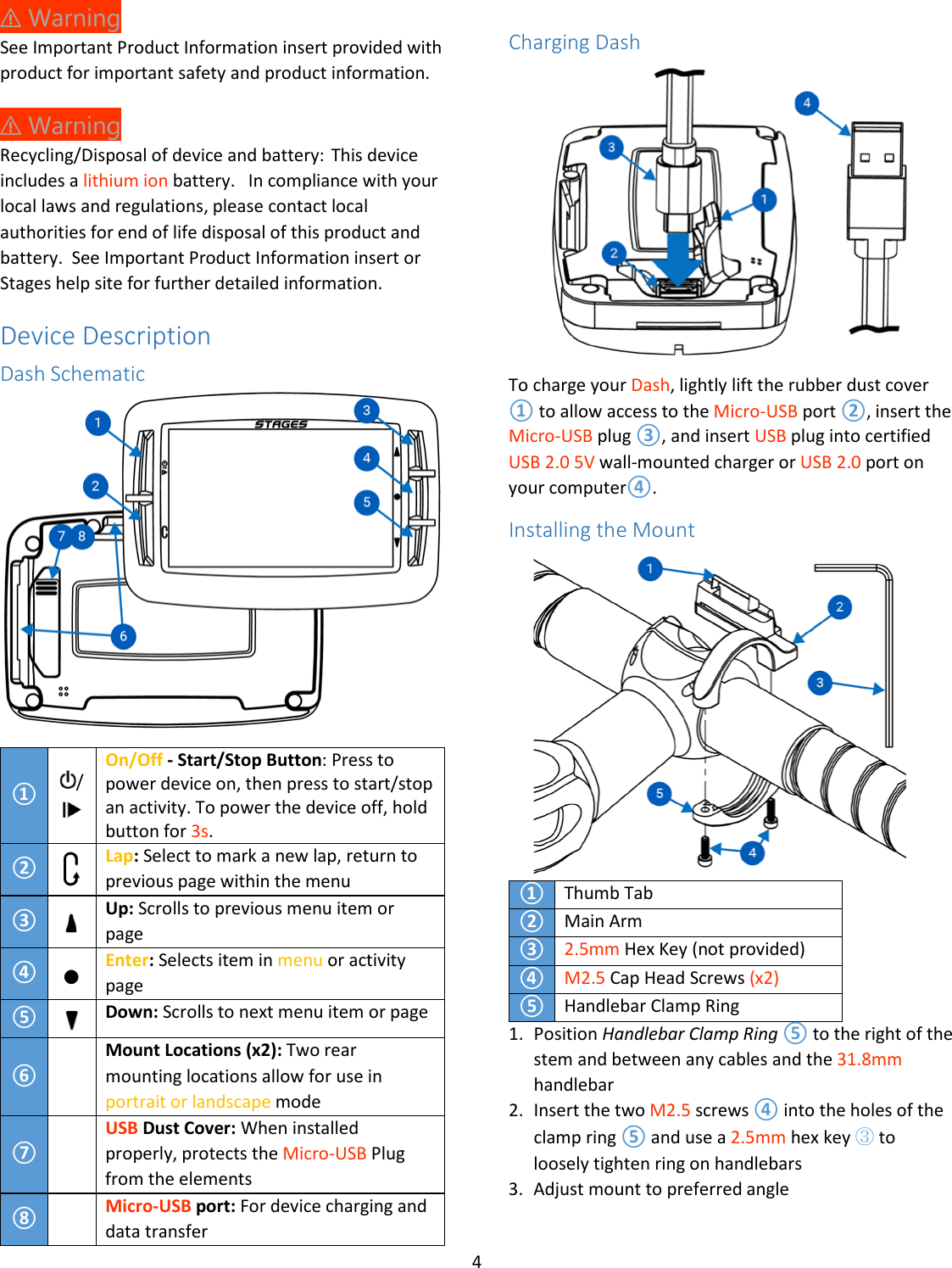 4  ⚠ Warning See Important Product Information insert provided with product for important safety and product information. ⚠ Warning  Recycling/Disposal of device and battery: This device includes a lithium ion battery.  In compliance with your local laws and regulations, please contact local authorities for end of life disposal of this product and battery.  See Important Product Information insert or Stages help site for further detailed information. Device Description Dash Schematic  ① /  On/Off - Start/Stop Button: Press to power device on, then press to start/stop an activity. To power the device off, hold button for 3s.  ②  Lap: Select to mark a new lap, return to previous page within the menu ③  Up: Scrolls to previous menu item or page ④  Enter: Selects item in menu or activity page ⑤  Down: Scrolls to next menu item or page ⑥  Mount Locations (x2): Two rear mounting locations allow for use in portrait or landscape mode ⑦  USB Dust Cover: When installed properly, protects the Micro-USB Plug from the elements ⑧  Micro-USB port: For device charging and data transfer  Charging Dash  To charge your Dash, lightly lift the rubber dust cover ① to allow access to the Micro-USB port ②, insert the Micro-USB plug ③, and insert USB plug into certified USB 2.0 5V wall-mounted charger or USB 2.0 port on your computer④. Installing the Mount  ① Thumb Tab ② Main Arm  ③ 2.5mm Hex Key (not provided) ④ M2.5 Cap Head Screws (x2) ⑤ Handlebar Clamp Ring 1. Position Handlebar Clamp Ring ⑤ to the right of the stem and between any cables and the 31.8mm handlebar 2. Insert the two M2.5 screws ④ into the holes of the clamp ring ⑤ and use a 2.5mm hex key ③ to loosely tighten ring on handlebars 3. Adjust mount to preferred angle 