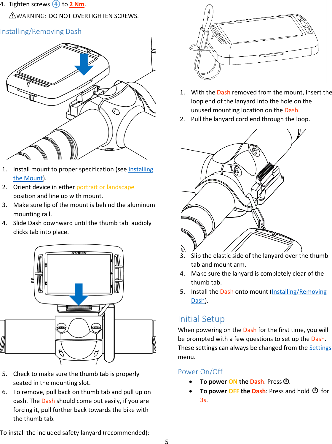 5  4. Tighten screws ④ to 2 Nm.  ⚠WARNING: DO NOT OVERTIGHTEN SCREWS.  Installing/Removing Dash  1. Install mount to proper specification (see Installing the Mount). 2. Orient device in either portrait or landscape position and line up with mount. 3. Make sure lip of the mount is behind the aluminum mounting rail. 4. Slide Dash downward until the thumb tab  audibly clicks tab into place.  5. Check to make sure the thumb tab is properly seated in the mounting slot. 6. To remove, pull back on thumb tab and pull up on dash. The Dash should come out easily, if you are forcing it, pull further back towards the bike with the thumb tab. To install the included safety lanyard (recommended):  1. With the Dash removed from the mount, insert the loop end of the lanyard into the hole on the unused mounting location on the Dash. 2. Pull the lanyard cord end through the loop.   3. Slip the elastic side of the lanyard over the thumb tab and mount arm. 4. Make sure the lanyard is completely clear of the thumb tab. 5. Install the Dash onto mount (Installing/Removing Dash). Initial Setup When powering on the Dash for the first time, you will be prompted with a few questions to set up the Dash. These settings can always be changed from the Settings menu. Power On/Off • To power ON the Dash: Press  .   • To power OFF the Dash: Press and hold     for 3s. 