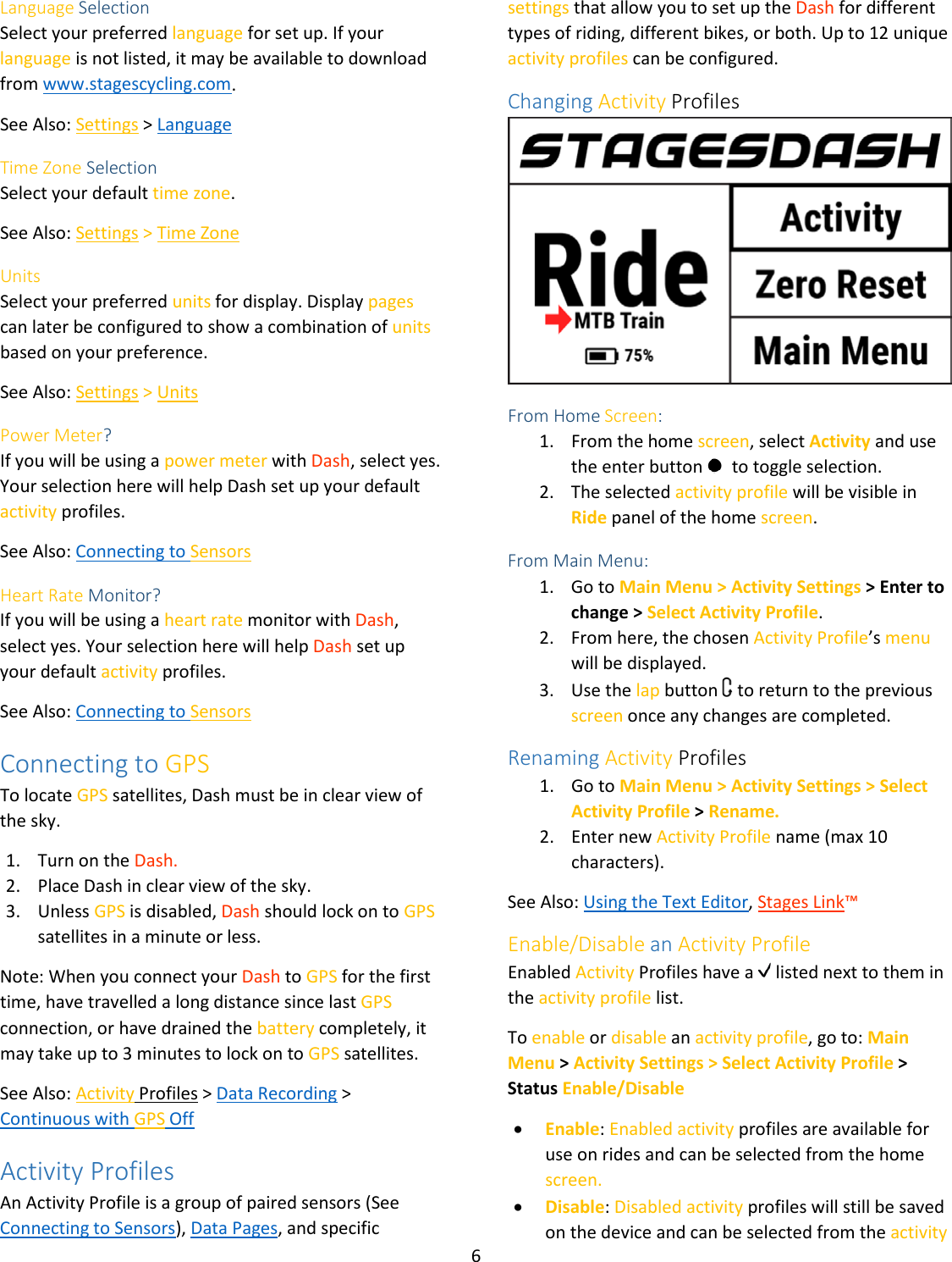 6  Language Selection Select your preferred language for set up. If your language is not listed, it may be available to download from www.stagescycling.com. See Also: Settings &gt; Language Time Zone Selection Select your default time zone.  See Also: Settings &gt; Time Zone Units Select your preferred units for display. Display pages can later be configured to show a combination of units based on your preference.  See Also: Settings &gt; Units Power Meter? If you will be using a power meter with Dash, select yes. Your selection here will help Dash set up your default activity profiles. See Also: Connecting to Sensors Heart Rate Monitor? If you will be using a heart rate monitor with Dash, select yes. Your selection here will help Dash set up your default activity profiles. See Also: Connecting to Sensors Connecting to GPS To locate GPS satellites, Dash must be in clear view of the sky.  1. Turn on the Dash. 2. Place Dash in clear view of the sky. 3. Unless GPS is disabled, Dash should lock on to GPS satellites in a minute or less. Note: When you connect your Dash to GPS for the first time, have travelled a long distance since last GPS connection, or have drained the battery completely, it may take up to 3 minutes to lock on to GPS satellites.  See Also: Activity Profiles &gt; Data Recording &gt; Continuous with GPS Off Activity Profiles An Activity Profile is a group of paired sensors (See Connecting to Sensors), Data Pages, and specific settings that allow you to set up the Dash for different types of riding, different bikes, or both. Up to 12 unique activity profiles can be configured.  Changing Activity Profiles  From Home Screen:  1. From the home screen, select Activity and use the enter button    to toggle selection.  2. The selected activity profile will be visible in Ride panel of the home screen.  From Main Menu: 1. Go to Main Menu &gt; Activity Settings &gt; Enter to change &gt; Select Activity Profile.  2. From here, the chosen Activity Profile’s menu will be displayed.  3. Use the lap button   to return to the previous screen once any changes are completed.  Renaming Activity Profiles 1. Go to Main Menu &gt; Activity Settings &gt; Select Activity Profile &gt; Rename.  2. Enter new Activity Profile name (max 10 characters).  See Also: Using the Text Editor, Stages Link™ Enable/Disable an Activity Profile Enabled Activity Profiles have a   listed next to them in the activity profile list.  To enable or disable an activity profile, go to: Main Menu &gt; Activity Settings &gt; Select Activity Profile &gt; Status Enable/Disable • Enable: Enabled activity profiles are available for use on rides and can be selected from the home screen. • Disable: Disabled activity profiles will still be saved on the device and can be selected from the activity 