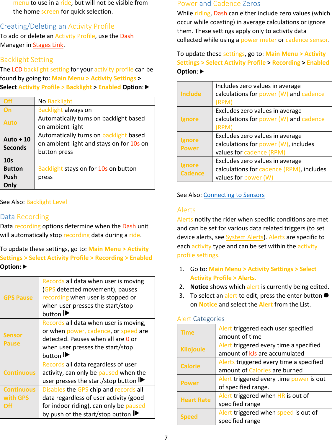 7  menu to use in a ride, but will not be visible from the home screen for quick selection. Creating/Deleting an Activity Profile To add or delete an Activity Profile, use the Dash Manager in Stages Link. Backlight Setting The LCD backlight setting for your activity profile can be found by going to: Main Menu &gt; Activity Settings &gt; Select Activity Profile &gt; Backlight &gt; Enabled Option:   Off No Backlight On Backlight always on Auto Automatically turns on backlight based on ambient light Auto + 10 Seconds Automatically turns on backlight based on ambient light and stays on for 10s on button press 10s Button Push Only Backlight stays on for 10s on button press  See Also: Backlight Level Data Recording Data recording options determine when the Dash unit will automatically stop recording data during a ride.  To update these settings, go to: Main Menu &gt; Activity Settings &gt; Select Activity Profile &gt; Recording &gt; Enabled Option:   GPS Pause Records all data when user is moving (GPS detected movement), pauses recording when user is stopped or when user presses the start/stop button   Sensor Pause Records all data when user is moving, or when power, cadence, or speed are detected. Pauses when all are 0 or when user presses the start/stop button   Continuous Records all data regardless of user activity, can only be paused when the user presses the start/stop button   Continuous with GPS Off  Disables the GPS chip and records all data regardless of user activity (good for indoor riding), can only be paused by push of the start/stop button    Power and Cadence Zeros While riding, Dash can either include zero values (which occur while coasting) in average calculations or ignore them. These settings apply only to activity data collected while using a power meter or cadence sensor.  To update these settings, go to: Main Menu &gt; Activity Settings &gt; Select Activity Profile &gt; Recording &gt; Enabled Option:   Include Includes zero values in average calculations for power (W) and cadence (RPM) Ignore Excludes zero values in average calculations for power (W) and cadence (RPM) Ignore Power Excludes zero values in average calculations for power (W), includes values for cadence (RPM) Ignore Cadence Excludes zero values in average calculations for cadence (RPM), includes values for power (W)  See Also: Connecting to Sensors Alerts Alerts notify the rider when specific conditions are met and can be set for various data related triggers (to set device alerts, see System Alerts). Alerts are specific to each activity type and can be set within the activity profile settings.  1. Go to: Main Menu &gt; Activity Settings &gt; Select Activity Profile &gt; Alerts.  2. Notice shows which alert is currently being edited. 3. To select an alert to edit, press the enter button   on Notice and select the Alert from the List. Alert Categories Time Alert triggered each user specified amount of time Kilojoule Alert triggered every time a specified amount of kJs are accumulated Calorie Alerts triggered every time a specified amount of Calories are burned Power Alert triggered every time power is out of specified range. Heart Rate Alert triggered when HR is out of specified range Speed Alert triggered when speed is out of specified range 