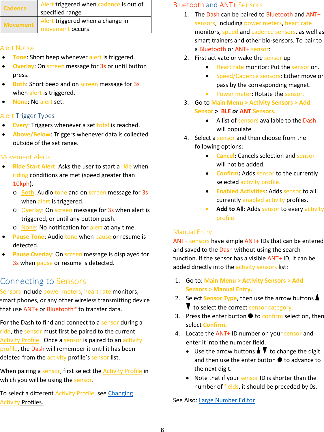 8  Cadence Alert triggered when cadence is out of specified range Movement Alert triggered when a change in movement occurs  Alert Notice • Tone: Short beep whenever alert is triggered. • Overlay: On screen message for 3s or until button press. • Both: Short beep and on screen message for 3s when alert is triggered. • None: No alert set. Alert Trigger Types • Every: Triggers whenever a set total is reached. • Above/Below: Triggers whenever data is collected outside of the set range. Movement Alerts • Ride Start Alert: Asks the user to start a ride when riding conditions are met (speed greater than 10kph). o Both: Audio tone and on screen message for 3s when alert is triggered. o Overlay: On screen message for 3s when alert is triggered, or until any button push. o None: No notification for alert at any time. • Pause Tone: Audio tone when pause or resume is detected.  • Pause Overlay: On screen message is displayed for 3s when pause or resume is detected. Connecting to Sensors Sensors include power meters, heart rate monitors, smart phones, or any other wireless transmitting device that use ANT+ or Bluetooth® to transfer data. For the Dash to find and connect to a sensor during a ride, the sensor must first be paired to the current Activity Profile.  Once a sensor is paired to an activity profile, the Dash will remember it until it has been deleted from the activity profile’s sensor list. When pairing a sensor, first select the Activity Profile in which you will be using the sensor.  To select a different Activity Profile, see Changing Activity Profiles. Bluetooth and ANT+ Sensors 1. The Dash can be paired to Bluetooth and ANT+ sensors, including power meters, heart rate monitors, speed and cadence sensors, as well as smart trainers and other bio-sensors. To pair to a Bluetooth or ANT+ sensor: 2. First activate or wake the sensor up • Heart rate monitor: Put the sensor on. • Speed/Cadence sensors: Either move or pass by the corresponding magnet. • Power meter: Rotate the sensor. 3. Go to Main Menu &gt; Activity Sensors &gt; Add Sensor &gt;  BLE or ANT Sensors. • A list of sensors available to the Dash will populate 4. Select a sensor and then choose from the following options: • Cancel: Cancels selection and sensor will not be added. • Confirm: Adds sensor to the currently selected activity profile. • Enabled Activities: Adds sensor to all currently enabled activity profiles. • Add to All: Adds sensor to every activity profile. Manual Entry ANT+ sensors have simple ANT+ IDs that can be entered and saved to the Dash without using the search function. If the sensor has a visible ANT+ ID, it can be added directly into the activity sensors list:  1. Go to: Main Menu &gt; Activity Sensors &gt; Add Sensors &gt; Manual Entry. 2. Select Sensor Type, then use the arrow buttons     to select the correct sensor category. 3. Press the enter button   to confirm selection, then select Confirm. 4. Locate the ANT+ ID number on your sensor and enter it into the number field. • Use the arrow buttons     to change the digit and then use the enter button   to advance to the next digit. • Note that if your sensor ID is shorter than the number of fields, it should be preceded by 0s. See Also: Large Number Editor 