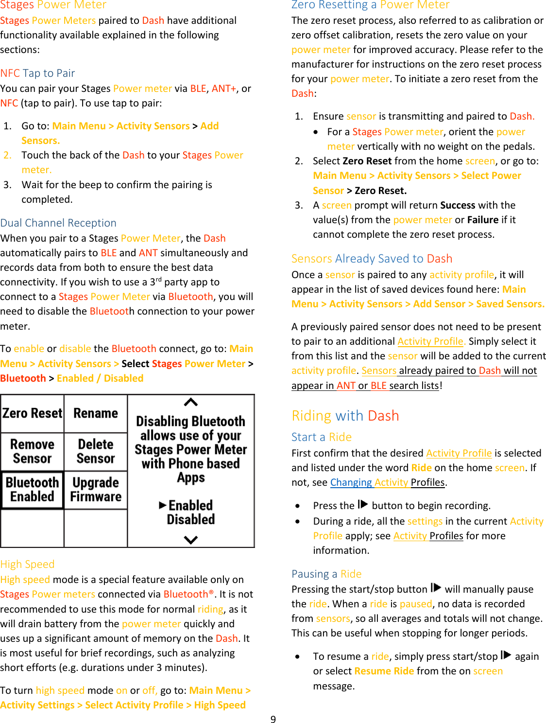 9  Stages Power Meter Stages Power Meters paired to Dash have additional functionality available explained in the following sections:  NFC Tap to Pair You can pair your Stages Power meter via BLE, ANT+, or NFC (tap to pair). To use tap to pair: 1. Go to: Main Menu &gt; Activity Sensors &gt; Add Sensors. 2. Touch the back of the Dash to your Stages Power meter. 3. Wait for the beep to confirm the pairing is completed. Dual Channel Reception When you pair to a Stages Power Meter, the Dash automatically pairs to BLE and ANT simultaneously and records data from both to ensure the best data connectivity. If you wish to use a 3rd party app to connect to a Stages Power Meter via Bluetooth, you will need to disable the Bluetooth connection to your power meter.  To enable or disable the Bluetooth connect, go to: Main Menu &gt; Activity Sensors &gt; Select Stages Power Meter &gt; Bluetooth &gt; Enabled / Disabled  High Speed High speed mode is a special feature available only on Stages Power meters connected via Bluetooth®. It is not recommended to use this mode for normal riding, as it will drain battery from the power meter quickly and uses up a significant amount of memory on the Dash. It is most useful for brief recordings, such as analyzing short efforts (e.g. durations under 3 minutes).  To turn high speed mode on or off, go to: Main Menu &gt; Activity Settings &gt; Select Activity Profile &gt; High Speed Zero Resetting a Power Meter The zero reset process, also referred to as calibration or zero offset calibration, resets the zero value on your power meter for improved accuracy. Please refer to the manufacturer for instructions on the zero reset process for your power meter. To initiate a zero reset from the Dash:  1. Ensure sensor is transmitting and paired to Dash. • For a Stages Power meter, orient the power meter vertically with no weight on the pedals. 2. Select Zero Reset from the home screen, or go to: Main Menu &gt; Activity Sensors &gt; Select Power Sensor &gt; Zero Reset. 3. A screen prompt will return Success with the value(s) from the power meter or Failure if it cannot complete the zero reset process. Sensors Already Saved to Dash Once a sensor is paired to any activity profile, it will appear in the list of saved devices found here: Main Menu &gt; Activity Sensors &gt; Add Sensor &gt; Saved Sensors. A previously paired sensor does not need to be present to pair to an additional Activity Profile. Simply select it from this list and the sensor will be added to the current activity profile. Sensors already paired to Dash will not appear in ANT or BLE search lists! Riding with Dash Start a Ride First confirm that the desired Activity Profile is selected and listed under the word Ride on the home screen. If not, see Changing Activity Profiles. • Press the   button to begin recording. • During a ride, all the settings in the current Activity Profile apply; see Activity Profiles for more information. Pausing a Ride Pressing the start/stop button   will manually pause the ride. When a ride is paused, no data is recorded from sensors, so all averages and totals will not change. This can be useful when stopping for longer periods.  • To resume a ride, simply press start/stop   again or select Resume Ride from the on screen message.  
