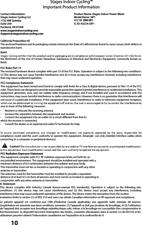  10Stages Indoor Cycling™Important Product InformationContact Information:Stages Indoor Cycling LLC1732 NW Quimby Suite 250 Portland, OR 97209www.stagesindoorcycling.comSupport@stagesindoorcycling.comProduct Name: Stages Indoor Power Meter Model Name: SIP1FCC ID: ZBM-SIP1IC ID: 9327A-SIP1California Proposition 65The enclosed hardware and its packaging contain chemicals the State of California has found to cause cancer, birth defects or reproductive harm.RoHSthe Restriction of  the  Use of Certain Hazardous Substances in Electrical  and Electronics Equipment, commonly known as RoHS.FCC Rules Part 15The enclosed hardware device complies with part 15 of the FCC Rules. Operation is subject to the following two conditions: (1) This device may not cause harmful interference and (2) it must accept any interference received, including interference that may cause undesired operation.FCC Compliance Statement:This equipment has been tested and found to comply with limits for a Class B digital device, pursuant to Part 15 of the FCC rules. These limits are designed to provide reasonable protection against harmful interference in residential installations. This equipment generates, uses,  and  can  radiate radio frequency  energy, and if not installed and used in accordance with the instructions, may cause harmful interference to radio communications. However, there is no guarantee that interference will not occur in a particular installation. If this equipment does cause interference to radio or television equipment reception, one or more of the following measures: •Reorient or relocate the receiving antenna •Increase the separation between the equipment and receiver•Connect the equipment into an outlet on a circuit dierent from that to which the receiver is connected.•Consult the dealer or an experienced radio/TV technician for helpcompliance could void the user’s authority to operate this equipment. (Example- use only shielded interface cables when connecting to a computer or peripheral devices).Caution!IC StatementThis  device  complies  with  Industry  Canada  license-exempt  RSS  standard(s).  Operation  is  subject  to  the  following  two conditions:  (1)  this  device  may  not  cause  interference,  and  (2)  this  device  must  accept  any  interference,  including interference that may cause undesired operation of the device. The device meets the exemption from the routine evaluation limits in section 2.5 of RSS 210 and users can obtain Canadian information on RF exposure and compliance.Le  présent  appareil  est  conforme_aux  CNR_d&apos;Industrie  Canada  applicables  aux  appareils  radio  exempts  de  licence. L’exploitation est autorisée aux deux conditions suivantes: (1) l’appareil ne doit pas produire de brouillage, et (2) l’utilisateur de l’appareil doit accepter tout brouillage radioélectrique subi, même si le brouillage est susceptible d’en compromettre le fonctionnement. Le dispositif rencontre l&apos;exemption des limites_courantes d’évaluation dans la section 2.5 de RSS102 et les utilisateurs peuvent obtenir l’information canadienne sur l&apos;exposition et la conformité de rf.FCC Radiation Exposure StatementThis equipment complies with FCC RF radiation exposure limits set forth for anuncontrolled environment. This equipment should be installed and operated with aminimum distance of 0.5 centimeters between the radiator and your body.This transmitter must not be co-located or operating in conjunction with any otherantenna or transmitter.The antennas used for this transmitter must be installed to provide a separationdistance of at least 0.5 cm from all persons and must not be co-located or operating inconjunction with any other antenna or transmitter.
