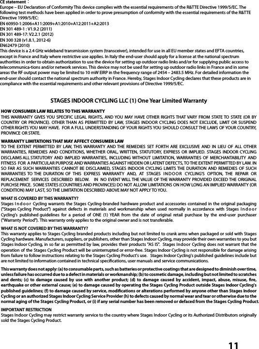  11CE statement：Europe – EU Declaration of Conformity This device complies with the essential requirements of the R&amp;TTE Directive 1999/5/EC. The following test methods have been applied in order to prove presumption of conformity with the essential requirements of the R&amp;TTE Directive 1999/5/EC:EN 60950-1:2006+A11:2009+A1:2010+A12:2011+A2:2013EN 301 489-1 : V1.9.2 (2011)EN 301 489-17: V2.2.1 (2012)EN 300 328 (v1.8.1, 2012-6)EN62479 (2010)This device is a 2.4 GHz wideband transmission system (transceiver), intended for use in all EU member states and EFTA countries, except in France and Italy where restrictive use applies. In Italy the end-user should apply for a license at the national spectrum authorities in order to obtain authorization to use the device for setting up outdoor radio links and/or for supplying public access to telecommunica-tions and/or network services. This device may not be used for setting up outdoor radio links in France and in some areas the RF output power may be limited to 10 mW EIRP in the frequency range of 2454 – 2483.5 MHz. For detailed information the end-user should contact the national spectrum authority in France. Hereby, Stages Indoor Cycling declares that these products are in compliance with the essential requirements and other relevant provisions of Directive 1999/5/EC.STAGES INDOOR CYCLING LLC (1) One Year Limited WarrantyHOW CONSUMER LAW RELATES TO THIS WARRANTYTHIS WARRANTY  GIVES YOU SPECIFIC  LEGAL RIGHTS,  AND YOU  MAY  HAVE OTHER RIGHTS THAT VARY FROM  STATE TO  STATE (OR  BY COUNTRY OR  PROVINCE). OTHER THAN  AS PERMITTED  BY  LAW,  STAGES INDOOR CYCLING DOES  NOT  EXCLUDE,  LIMIT OR  SUSPEND OTHER RIGHTS YOU MAY HAVE.  FOR A FULL UNDERSTANDING OF YOUR RIGHTS YOU SHOULD CONSULT THE LAWS OF YOUR COUNTRY, PROVINCE OR STATE.WARRANTY LIMITATIONS THAT MAY AFFECT CONSUMER LAWTO THE  EXTENT  PERMITTED  BY  LAW, THIS  WARRANTY  AND THE  REMEDIES  SET  FORTH  ARE  EXCLUSIVE  AND  IN LIEU  OF  ALL  OTHER WARRANTIES,  REMEDIES  AND  CONDITIONS, WHETHER  ORAL, WRITTEN,  STATUTORY,  EXPRESS  OR IMPLIED.  STAGES INDOOR CYCLING DISCLAIMS ALL STATUTORY  AND  IMPLIED WARRANTIES,  INCLUDING WITHOUT  LIMITATION, WARRANTIES OF  MERCHANTABILITY  AND FITNESS  FOR A PARTICULAR PURPOSE AND WARRANTIES AGAINST HIDDEN OR LATENT DEFECTS, TO THE EXTENT PERMITTED BY LAW. IN SO  FAR AS  SUCH WARRANTIES CANNOT BE  DISCLAIMED,  STAGES INDOOR CYCLING LIMITS THE  DURATION  AND  REMEDIES OF  SUCH WARRANTIES TO  THE  DURATION  OF  THIS  EXPRESS  WARRANTY  AND,  AT  STAGES INDOOR CYCLING&apos;S  OPTION,  THE  REPAIR  OR REPLACEMENT  SERVICES  DESCRIBED  BELOW.  IN  NO EVENT WILL THE VALUE OF THE WARRANTY PROVIDED EXCEED THE ORIGINAL PURCHSE PRICE.  SOME STATES (COUNTRIES AND PROVINCES) DO NOT ALLOW LIMITATIONS ON HOW LONG AN IMPLIED WARRANTY (OR CONDITION) MAY LAST, SO THE LIMITATION DESCRIBED ABOVE MAY NOT APPLY TO YOU.WHAT IS COVERED BY THIS WARRANTY?Stages Indoor Cycling warrants the Stages  Cycling-branded hardware product and  accessories  contained in the  original packaging (&quot;Stages Cycling  Product&quot;)  against  defects  in  materials  and  workmanship  when  used  normally  in  accordance  with  Stages Indoor Cycling&apos;s  published guidelines  for  a  period  of  ONE  (1)  YEAR  from  the  date  of  original  retail  purchase  by  the  end-user  purchaser (&quot;Warranty Period&quot;). This warranty only applies to the original owner and is not transferable.  WHAT IS NOT COVERED BY THIS WARRANTY?This warranty applies to Stages Cycling branded products including but not limited to crank arms when packaged or sold with Stages Cycling hardware. Manufacturers, suppliers, or publishers, other than Stages Indoor Cycling, may provide their own warranties to you but Stages Indoor Cycling, in so far as permitted by law, provides their products  &quot;AS IS&quot;.  Stages Indoor Cycling does not warrant that the operation of the  Stages Cycling Product will be uninterrupted or error-free. Stages Indoor Cycling is not responsible for damage arising from failure to follow instructions relating to the Stages Cycling Product&apos;s use.   Stages Indoor Cycling&apos;s published guidelines include but are not limited to information contained in technical speciﬁcations, user manuals and service communications.This warranty does not apply: (a) to consumable parts, such as batteries or protective coatings that are designed to diminish over time, unless failure has occurred due to a defect in materials or workmanship; (b) to cosmetic damage, including but not limited to scratches and dents; (c) to damage caused by use with another product; (d) to damage caused by accident, impact, abuse, misuse, re,  earthquake or other external cause; (e) to damage caused by operating the Stages Cycling Product outside Stages Indoor Cycling&apos;s published guidelines; (f) to damage caused by service, modications or alterations performed by anyone other than Stages Indoor Cycling or an authorized Stages Indoor Cycling Service Provider (h) to defects caused by normal wear and tear or otherwise due to the normal aging of the Stages Cycling Product, or (i) if any serial number has been removed or defaced from the Stages Cycling Product.IMPORTANT RESTRICTIONStages Indoor Cycling may restrict warranty service to the country where Stages Indoor Cycling or its Authorized Distributors originally sold the Stages Cycling Product.