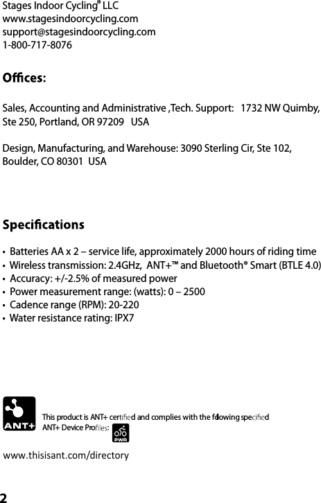 Stages Indoor Cycling  LLC®www.stagesindoorcycling.comsupport@stagesindoorcycling.com1-800-717-8076Sales, Accounting and Administrative ,Tech. Support:   1732 NW Quimby, Ste 250, Portland, OR 97209   USADesign, Manufacturing, and Warehouse: 3090 Sterling Cir, Ste 102,  Boulder, CO 80301  USA•  Batteries AA x 2 – service life, approximately 2000 hours of riding time•  Wireless transmission: 2.4GHz,  ANT+™ and Bluetooth® Smart (BTLE 4.0)•  Accuracy: +/-2.5% of measured power•  Power measurement range: (watts): 0 – 2500•  Cadence range (RPM): 20-220•  Water resistance rating: IPX7This product is ANT+ cer d and complies with the following spe d ANT+ Device Pro :www.thisisant.com/directory2