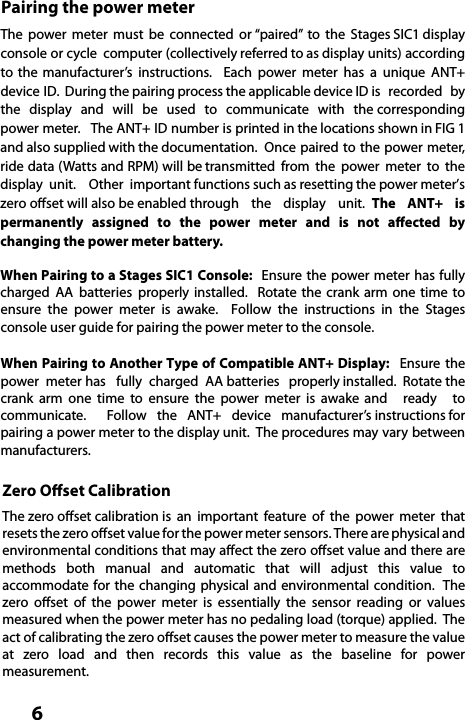  6Pairing the power meterThe  power  meter  must  be  connected  or “paired”  to  the  Stages SIC1 display console or cycle  computer (collectively referred to as display units) according to the manufacturer’s  instructions.    Each  power  meter  has  a  unique  ANT+ device ID.  During the pairing process the applicable device ID is  recorded  by the  display  and  will  be  used  to  communicate  with  the corresponding power meter.   The ANT+ ID number is printed in the locations shown in FIG 1 and also supplied with the documentation.  Once paired to the power meter, ride data (Watts and RPM) will be transmitted  from  the  power  meter  to  the display  unit.  Other  important functions such as resetting the power meter’s zero oset will also be enabled through  the  display  unit.  The  ANT+  is permanently assigned to the power meter and is not aected by changing the power meter battery.When Pairing to a Stages SIC1 Console:  Ensure the power meter  has  fully charged  AA  batteries  properly installed.  Rotate the crank arm one time to ensure the power meter is awake.  Follow the instructions in the Stages console user guide for pairing the power meter to the console.When Pairing to Another Type of Compatible ANT+ Display:  Ensure  the  power  meter has   fully  charged  AA batteries   properly installed.  Rotate the crank  arm  one  time  to  ensure  the  power  meter  is  awake and  ready  to communicate.    Follow  the  ANT+  device  manufacturer’s instructions for pairing a power meter to the display unit.  The procedures may vary between manufacturers.  Zero Oset CalibrationThe zero oset calibration is  an  important  feature  of  the  power  meter  that resets the zero oset value for the power meter sensors. There are physical and environmental conditions that may aect the zero oset value and there are methods  both  manual  and  automatic  that  will  adjust  this  value  to accommodate for the  changing physical and  environmental condition.  The zero oset of the power meter is essentially the sensor reading or values measured when the power meter has no pedaling load (torque) applied.  The act of calibrating the zero oset causes the power meter to measure the value at  zero  load  and  then  records  this  value  as  the  baseline  for  power measurement.