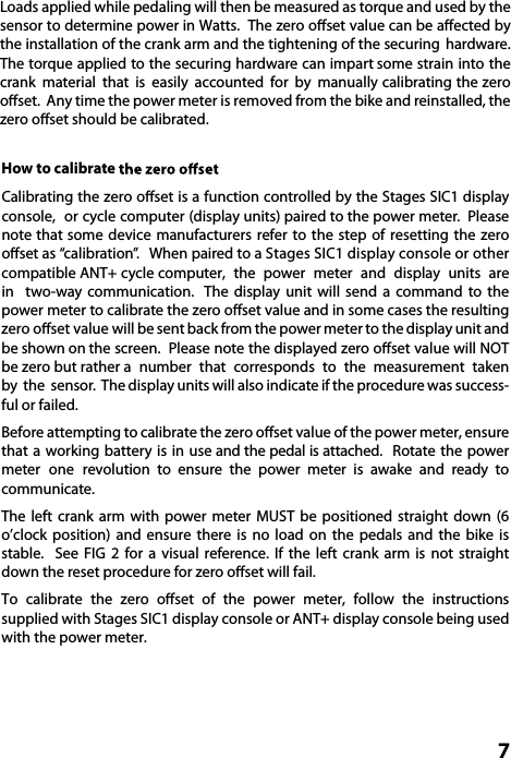  7How to calibrate Calibrating the zero oset is a function controlled by the Stages SIC1 display console,  or cycle computer (display units) paired to the power meter.  Please note that some device manufacturers refer to the step of resetting the zero oset as “calibration”.   When paired to a Stages SIC1 display console or other compatible ANT+ cycle computer,  the  power  meter  and  display  units  are in  two-way  communication.   The  display  unit  will  send  a  command  to  the power meter to calibrate the zero oset value and in some cases the resulting zero oset value will be sent back from the power meter to the display unit and be shown on the screen.  Please note the displayed zero oset value will NOT be zero but rather a  number  that  corresponds  to  the  measurement  taken by  the  sensor.  The display units will also indicate if the procedure was success-ful or failed.  Before attempting to calibrate the zero oset value of the power meter, ensure that a working  battery is  in  use and the pedal is attached.  Rotate the  power meter  one  revolution  to ensure the power meter is awake and ready  to communicate.The  left  crank  arm  with power  meter  MUST  be positioned  straight down  (6 o’clock position) and ensure there is no load on the pedals and the bike is stable.  See  FIG  2  for  a  visual  reference.  If  the  left  crank  arm  is  not  straight down the reset procedure for zero oset will fail.To calibrate the zero oset of the power meter, follow the instructions supplied with Stages SIC1 display console or ANT+ display console being used with the power meter.  Loads applied while pedaling will then be measured as torque and used by the sensor to determine power in Watts.  The zero oset value can be aected by the installation of the crank arm and the tightening of the securing  hardware. The torque applied to the securing hardware can impart some strain into the crank  material  that  is  easily  accounted  for  by  manually calibrating the zero oset.  Any time the power meter is removed from the bike and reinstalled, the zero oset should be calibrated.