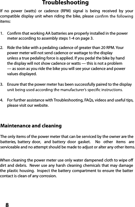  8TroubleshootingIf  no  power  (watts)  or  cadence  (RPM)  signal  is  being  received  by  your compatible display unit when riding the bike, please items:  Conrm that working AA batteries are properly installed in the power        meter according to assembly steps 1-4 on page 3.2.  Ride the bike with a pedaling cadence of greater than 20 RPM. Your    power meter will not send cadence or wattage to the display   unless a true pedaling force is applied. If you pedal the bike by hand  the display will not show cadence or watts — this is not a problem  — as soon as you ride the bike you will see your cadence and power  values displayed.3.  Ensure that the power meter has been successfully paired to the display  4.  For further assistance with Troubleshooting, FAQs, videos and useful tips,   please visit our website.1. Maintenance and cleaningThe only items of the power meter that can be serviced by the owner are the batteries,  battery  door,  and  battery  door  gasket.   No  other  items  are serviceable and no attempt should be made to adjust or alter any other items. When cleaning the power meter use only water dampened cloth to wipe o dirt and debris.  Never use any harsh cleaning  chemicals that may damage the plastic housing.  Inspect the battery compartment to ensure the batter contact is clean of any corrosion.  