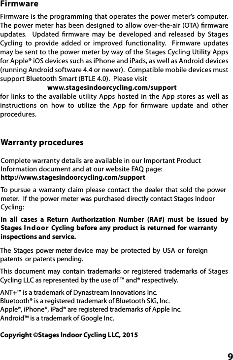  9FirmwareFirmware is the programming that operates the power meter’s computer. The power meter has been designed to allow over-the-air (OTA) ﬁrmware updates.    Updated  ﬁrmware  may  be developed  and  released  by  Stages Cycling  to  provide added or improved  functionality.  Firmware  updates may be sent to the power meter by way of the Stages Cycling Utility Apps for Apple® iOS devices such as iPhone and iPads, as well as Android devices (running Android software 4.4 or newer).  Compatible mobile devices must support Bluetooth Smart (BTLE 4.0).  Please visit                               www.stagesindoorcycling.com/support for  links to  the  available  utility Apps  hosted  in  the App stores  as well  as instructions  on  how  to  utilize  the App  for  ﬁrmware  update  and  other procedures.Warranty proceduresComplete warranty details are available in our Important Product Information document and at our website FAQ page: http://www.stagesindoorcycling.com/support To  pursue  a  warranty  claim  please  contact  the  dealer  that  sold  the  power meter.  If the power meter was purchased directly contact Stages Indoor Cycling:In  all  cases  a  Return  Authorization  Number  (RA#)  must  be  issued  by Stages Indoor Cycling before any product is returned for  warranty inspections and service. The  Stages  power meter device  may  be  protected  by  USA  or  foreign patents  or patents pending.This  document  may contain  trademarks or  registered  trademarks  of  Stages Cycling LLC as represented by the use of ™ and® respectively.ANT+™ is a trademark of Dynastream Innovations Inc. Bluetooth® is a registered trademark of Bluetooth SIG, Inc.Apple®, iPhone®, iPad® are registered trademarks of Apple Inc.Android™ is a trademark of Google Inc.Copyright ©Stages Indoor Cycling LLC, 2015