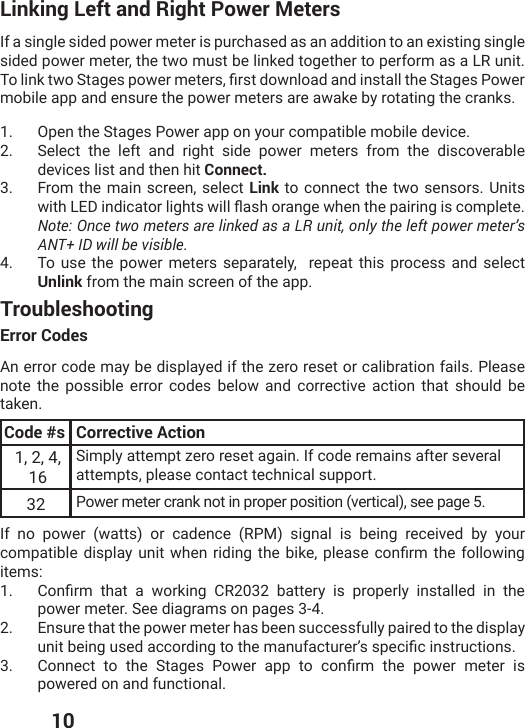  10Linking Left and Right Power MetersIf a single sided power meter is purchased as an addition to an existing single sided power meter, the two must be linked together to perform as a LR unit. 8SPMROX[S7XEKIWTS[IVQIXIVWƤVWXHS[RPSEHERHMRWXEPPXLI7XEKIW4S[IVmobile app and ensure the power meters are awake by rotating the cranks.1.  Open the Stages Power app on your compatible mobile device.2.  Select the left and right side power meters from the discoverable devices list and then hit Connect.3. From the main screen, select Link to connect the two sensors. Units [MXL0)(MRHMGEXSVPMKLXW[MPPƥEWLSVERKI[LIRXLITEMVMRKMWGSQTPIXI Note: Once two meters are linked as a LR unit, only the left power meter’s ANT+ ID will be visible. 4.  To use the power meters separately,  repeat this process and select Unlink from the main screen of the app.TroubleshootingError CodesAn error code may be displayed if the zero reset or calibration fails. Please note the possible error codes below and corrective action that should be taken.Code #s Corrective Action1, 2, 4, 16Simply attempt zero reset again. If code remains after several attempts, please contact technical support. 32 Power meter crank not in proper position (vertical), see page 5. If no power (watts) or cadence (RPM) signal is being received by your GSQTEXMFPIHMWTPE]YRMX[LIRVMHMRKXLIFMOITPIEWIGSRƤVQXLIJSPPS[MRKitems:1.  &apos;SRƤVQ XLEX E [SVOMRK &apos;6 FEXXIV] MW TVSTIVP] MRWXEPPIH MR XLIpower meter. See diagrams on pages 3-4. 2.  Ensure that the power meter has been successfully paired to the display YRMXFIMRKYWIHEGGSVHMRKXSXLIQERYJEGXYVIVŭWWTIGMƤGMRWXVYGXMSRW3.  &apos;SRRIGX XS XLI 7XEKIW 4S[IV ETT XS GSRƤVQ XLI TS[IV QIXIV MWpowered on and functional. 