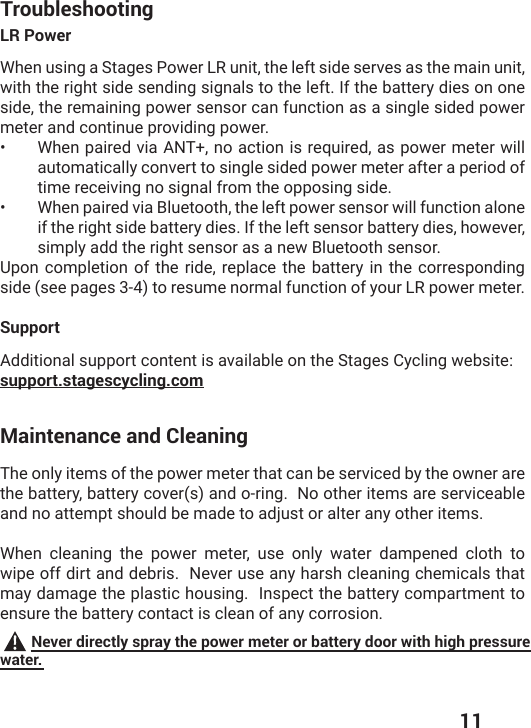  11TroubleshootingLR PowerWhen using a Stages Power LR unit, the left side serves as the main unit, with the right side sending signals to the left. If the battery dies on one side, the remaining power sensor can function as a single sided power meter and continue providing power. •  When paired via ANT+, no action is required, as power meter will automatically convert to single sided power meter after a period of time receiving no signal from the opposing side. •  When paired via Bluetooth, the left power sensor will function alone if the right side battery dies. If the left sensor battery dies, however, simply add the right sensor as a new Bluetooth sensor. Upon completion of the ride, replace the battery in the corresponding side (see pages 3-4) to resume normal function of your LR power meter. SupportAdditional support content is available on the Stages Cycling website: support.stagescycling.comMaintenance and CleaningThe only items of the power meter that can be serviced by the owner are the battery, battery cover(s) and o-ring.  No other items are serviceable and no attempt should be made to adjust or alter any other items. When cleaning the power meter, use only water dampened cloth to wipe off dirt and debris.  Never use any harsh cleaning chemicals that may damage the plastic housing.  Inspect the battery compartment to ensure the battery contact is clean of any corrosion.  Never directly spray the power meter or battery door with high pressure water.