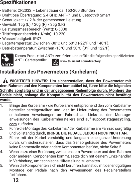  125RG\KƒMCVKQPGP• Batterie: CR2032 – Lebensdauer ca. 150-200 Stunden• Drahtlose Übertragung: 2,4 GHz, ANT+™ und Bluetooth® Smart• Genauigkeit: +/-2 % der gemessenen Leistung• Gewicht: 15g (L) / 20g (R) / 35g (LR)• Leistungsmessbereich (Watt): 0-5000• Trittfrequenzbereich (U/min): 10-220• Wasserfestigkeit: IPX7• Lagertemperatur: Zwischen -30°C und 60°C (-22°F und 140°F).• Betriebstemperatur: Zwischen -18°C und 50°C (0°F und 122°F). (MIWIW4VSHYOXMWX%28^IVXMƤ^MIVXYRHIVJʀPPXHMIJSPKIRHIRWTI^MƤ^MIVXIR%28+IVɫXITVSƤPI www.thisisant.com/directoryInstallation des Powermeters (Kurbelarm)WICHTIGER HINWEIS: Um sicherzustellen, dass der Powermeter mit dem Rahmen und den Komponenten kompatibel ist, führe bitte die folgenden Schritte sorgfältig und in der angegebenen Reihenfolge durch. Montiere die Pedale nicht, solange die Kompatibilität des Powermeters nicht bestätigt wurde.1.  Bringe den Kurbelarm / die Kurbelarme entsprechend den vom Kurbelarm-hersteller bereitgestellten und  den im Lieferumfang des Powermeters enthaltenen Anweisungen am Fahrrad an. Links zu den Montage-anweisungen des Kurbelarmherstellers sind auf support.stagescycling.com zu finden.2.  *ʀLVIHMI1SRXEKIHIW/YVFIPEVQWHIV/YVFIPEVQIEQ*ELVVEHWSVKJɫPXMKund vollständig durch, BRINGE DIE PEDALE JEDOCH NOCH NICHT AN.3.  *ʀLVI QMX HIV /YVFIP ZSVWMGLXMK YRH PERKWEQ IMRI KER^I 9QHVILYRKdurch, um sicherzustellen, dass das Sensorgehäuse des Powermeters OIMRI6ELQIRXIMPISHIVERHIVI/SQTSRIRXIRFIVʀLVXWMILI7IMXI4.  ;IRRIW^YIMRIV&amp;IVʀLVYRK^[MWGLIRHIQ4S[IVQIXIVYRHHIQ6ELQIRoder anderen Komponenten kommt, setze dich mit deinem Einzelhändler in Verbindung, um technische Hilfestellung zu erhalten.5.  ;IRRHMI/SQTSRIRXIRWMGLRMGLXFIVʀLVIROERRWXHYQMXHIVIRHKʀPXMKIRMontage der Pedale nach den Anweisungen des Pedalherstellers fortfahren.