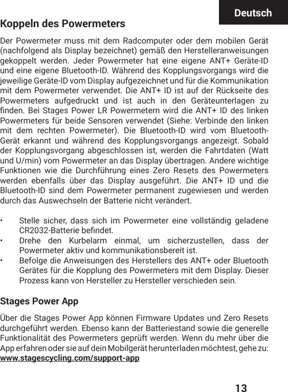  13DeutschKoppeln des PowermetersDer Powermeter muss mit dem Radcomputer oder dem mobilen Gerät (nachfolgend als Display bezeichnet) gemäß den Herstelleranweisungen gekoppelt werden. Jeder Powermeter hat eine eigene ANT+ Geräte-ID und eine eigene Bluetooth-ID. Während des Kopplungsvorgangs wird die NI[IMPMKI+IVɫXI-(ZSQ(MWTPE]EYJKI^IMGLRIXYRHJʀVHMI/SQQYRMOEXMSRQMXHIQ4S[IVQIXIVZIV[IRHIX(MI%28-(MWXEYJHIV6ʀGOWIMXIHIWPowermeters aufgedruckt und ist auch in den Geräteunterlagen zu ƤRHIR&amp;IM7XEKIW4S[IV064S[IVQIXIVR[MVHHMI%28-(HIWPMROIR4S[IVQIXIVWJʀVFIMHI7IRWSVIRZIV[IRHIX7MILI:IVFMRHIHIRPMROIRmit dem rechten Powermeter). Die Bluetooth-ID wird vom Bluetooth-Gerät erkannt und während des Kopplungsvorgangs angezeigt. Sobald der Kopplungsvorgang abgeschlossen ist, werden die Fahrtdaten (Watt YRH9QMRZSQ4S[IVQIXIVERHEW(MWTPE]ʀFIVXVEKIR%RHIVI[MGLXMKI*YROXMSRIR [MI HMI (YVGLJʀLVYRK IMRIW &gt;IVS 6IWIXW HIW 4S[IVQIXIVW[IVHIR IFIRJEPPW ʀFIV HEW (MWTPE] EYWKIJʀLVX (MI %28 -( YRH HMIBluetooth-ID sind dem Powermeter permanent zugewiesen und werden durch das Auswechseln der Batterie nicht verändert.•  Stelle sicher, dass sich im Powermeter eine vollständig geladene &apos;6&amp;EXXIVMIFIƤRHIX•  Drehe den Kurbelarm einmal, um sicherzustellen, dass der Powermeter aktiv und kommunikationsbereit ist.•  Befolge die Anweisungen des Herstellers des ANT+ oder Bluetooth +IVɫXIWJʀVHMI/STTPYRKHIW4S[IVQIXIVWQMXHIQ(MWTPE](MIWIVProzess kann von Hersteller zu Hersteller verschieden sein.Stages Power AppÜber die Stages Power App können Firmware Updates und Zero Resets HYVGLKIJʀLVX[IVHIR)FIRWSOERRHIV&amp;EXXIVMIWXERHWS[MIHMIKIRIVIPPI*YROXMSREPMXɫXHIW4S[IVQIXIVWKITVʀJX[IVHIR;IRRHYQILVʀFIVHMIApp erfahren oder sie auf dein Mobilgerät herunterladen möchtest, gehe zu:  www.stagescycling.com/support-app