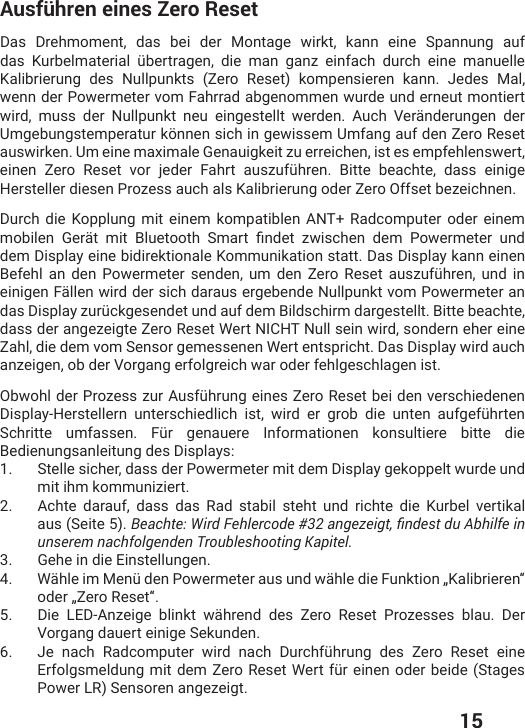  15Ausführen eines Zero ResetDas Drehmoment, das bei der Montage wirkt, kann eine Spannung auf das  /YVFIPQEXIVMEP ʀFIVXVEKIR HMI QER KER^ IMRJEGL HYVGL IMRI QERYIPPIKalibrierung des Nullpunkts (Zero Reset) kompensieren kann. Jedes Mal, wenn der Powermeter vom Fahrrad abgenommen wurde und erneut montiert wird, muss der Nullpunkt neu eingestellt werden. Auch Veränderungen der Umgebungstemperatur können sich in gewissem Umfang auf den Zero Reset auswirken. Um eine maximale Genauigkeit zu erreichen, ist es empfehlenswert, IMRIR &gt;IVS 6IWIX ZSV NIHIV *ELVX EYW^YJʀLVIR &amp;MXXI FIEGLXI HEWW IMRMKIHersteller diesen Prozess auch als Kalibrierung oder Zero Offset bezeichnen.Durch die Kopplung mit einem kompatiblen ANT+ Radcomputer oder einem QSFMPIR +IVɫX QMX &amp;PYIXSSXL 7QEVX ƤRHIX ^[MWGLIR HIQ 4S[IVQIXIVYRHdem Display eine bidirektionale Kommunikation statt. Das Display kann einen &amp;IJILP ER HIR 4S[IVQIXIV WIRHIR YQ HIR &gt;IVS 6IWIX EYW^YJʀLVIR YRH MReinigen Fällen wird der sich daraus ergebende Nullpunkt vom Powermeter an HEW(MWTPE]^YVʀGOKIWIRHIXYRHEYJHIQ&amp;MPHWGLMVQHEVKIWXIPPX&amp;MXXIFIEGLXIdass der angezeigte Zero Reset Wert NICHT Null sein wird, sondern eher eine Zahl, die dem vom Sensor gemessenen Wert entspricht. Das Display wird auch anzeigen, ob der Vorgang erfolgreich war oder fehlgeschlagen ist.3F[SLPHIV4VS^IWW^YV%YWJʀLVYRKIMRIW&gt;IVS6IWIXFIMHIRZIVWGLMIHIRIR(MWTPE],IVWXIPPIVR YRXIVWGLMIHPMGL MWX [MVH IV KVSF HMI YRXIR EYJKIJʀLVXIR7GLVMXXI YQJEWWIR *ʀV KIREYIVI -RJSVQEXMSRIR OSRWYPXMIVI FMXXIHMIBedienungsanleitung des Displays:1.  Stelle sicher, dass der Powermeter mit dem Display gekoppelt wurde und mit ihm kommuniziert.2.  Achte darauf, dass das Rad stabil steht und richte die Kurbel vertikal aus (Seite 5). $GCEJVG9KTF(GJNGTEQFGCPIG\GKIVƒPFGUVFW#DJKNHGKPunserem nachfolgenden Troubleshooting Kapitel.3.  Gehe in die Einstellungen. 4.  ;ɫLPIMQ1IRʀHIR4S[IVQIXIVEYWYRH[ɫLPIHMI*YROXMSRŲ/EPMFVMIVIRŰSHIVŲ&gt;IVS6IWIXŰ5.  Die LED-Anzeige blinkt während des Zero Reset Prozesses blau. Der Vorgang dauert einige Sekunden.6.  .I REGL 6EHGSQTYXIV [MVH REGL (YVGLJʀLVYRK HIW &gt;IVS 6IWIX IMRI)VJSPKWQIPHYRKQMXHIQ&gt;IVS6IWIX;IVXJʀVIMRIRSHIVFIMHI7XEKIWPower LR) Sensoren angezeigt.