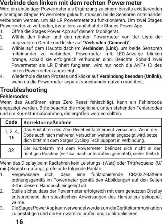  16TroubleshootingFehlercodes;IRR HEW %YWJʀLVIR IMRIW &gt;IVS 6IWIX JILPWGLPɫKX OERR IMR *ILPIVGSHIangezeigt werden. Bitte beachte die möglichen, unten stehenden Fehlercodes und die Korrekturmaßnahmen, die ergriffen werden sollten.Code Korrekturmaßnahme1, 2, 4, 16(EW%YWJʀLVIRHIW&gt;IVS6IWIXIMRJEGLIVRIYXZIVWYGLIR;IRRHIVCode auch nach mehreren Versuchen weiterhin angezeigt wird, setze dich bitte mit dem Stages Cycling Tech Support in Verbindung.32 (IV /YVFIPEVQ QMX HIQ 4S[IVQIXIV FIƤRHIX WMGL RMGLX MR HIVrichtigen Position (vertikal nach unten/oben gerichtet), siehe  Seite 5.Wenn das Display beim Radfahren kein Leistungs- (Watt) oder Trittfrequenz- (U/QMR7MKREPIQTJɫRKXTVʀJIFMXXIJSPKIRHI4YROXI1.  Vergewissere dich, dass eine funktionierende CR2032-Batterie ordnungsgemäß im Powermeter gemäß den Abbildungen auf den Seiten 3-4 in diesem Handbuch eingelegt ist.2.  Stelle sicher, dass der Powermeter erfolgreich mit dem genutzten Display IRXWTVIGLIRH HIR WTI^MƤWGLIR %R[IMWYRKIR HIW ,IVWXIPPIVW KIOSTTIPXwurde.3.  Die Stages Power App kann verwendet werden, um die Gerätekommunikation ^YFIWXɫXMKIRYRHHMI*MVQ[EVI^YTVʀJIRYRH^YEOXYEPMWMIVIRVerbinde den linken mit dem rechten Powermeter Wird ein einseitiger Powermeter als Ergänzung zu einem bereits existierenden IMRWIMXMKIR7XEKIW4S[IVQIXIVKIOEYJXQʀWWIRFIMHI7IRWSVIRQMXIMRERHIVverbunden werden, um als LR Powermeter zu funktionieren. Um zwei Stages Powermeter zu verbinden, installiere zunächst die Stages Power App.1.  Öffne die Stages Power App auf deinem Mobilgerät.2.  Wähle den linken und den rechten Powermeter von der Liste der angezeigten Geräte und klicke auf “Verbinden (Connect)”.3.  Wähle auf dem Hauptbildschirm Verbinden (Link), um beide Sensoren miteinander zu verbinden. Powermeter mit LED-Anzeige blinken orange, sobald sie erfolgreich verbunden sind. Beachte: Sobald zwei Powermeter als LR Einheit fungieren, wird nur noch die ANT+ ID des linken Powermeters angezeigt. 4.  Wiederhole diesen Prozess und klicke auf Verbindung beenden (Unlink), wenn du die Powermeter separat voneinander nutzen möchtest.