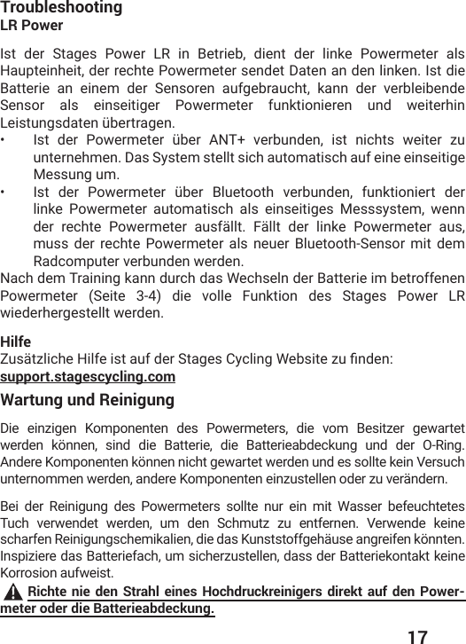  17Wartung und ReinigungDie einzigen Komponenten des Powermeters, die vom Besitzer gewartet werden können, sind die Batterie, die Batterieabdeckung und der O-Ring. Andere Komponenten können nicht gewartet werden und es sollte kein Versuch unternommen werden, andere Komponenten einzustellen oder zu verändern.Bei der Reinigung des Powermeters sollte nur ein mit Wasser befeuchtetes Tuch verwendet werden, um den Schmutz zu entfernen. Verwende keine scharfen Reinigungschemikalien, die das Kunststoffgehäuse angreifen könnten. Inspiziere das Batteriefach, um sicherzustellen, dass der Batteriekontakt keine Korrosion aufweist. Richte nie den Strahl eines Hochdruckreinigers direkt auf den Power-meter oder die Batterieabdeckung.TroubleshootingLR PowerIst der Stages Power LR in Betrieb, dient der linke Powermeter als Haupteinheit, der rechte Powermeter sendet Daten an den linken. Ist die Batterie an einem der Sensoren aufgebraucht, kann der verbleibende Sensor als einseitiger Powermeter funktionieren und weiterhin 0IMWXYRKWHEXIRʀFIVXVEKIR•  -WX HIV 4S[IVQIXIV ʀFIV %28 ZIVFYRHIR MWX RMGLXW [IMXIV ^Yunternehmen. Das System stellt sich automatisch auf eine einseitige Messung um.•  -WX HIV 4S[IVQIXIV ʀFIV &amp;PYIXSSXL ZIVFYRHIR JYROXMSRMIVX HIVlinke Powermeter automatisch als einseitiges Messsystem, wenn der rechte Powermeter ausfällt. Fällt der linke Powermeter aus, muss der rechte Powermeter als neuer Bluetooth-Sensor mit dem Radcomputer verbunden werden.  Nach dem Training kann durch das Wechseln der Batterie im betroffenen Powermeter (Seite 3-4) die volle Funktion des Stages Power LR wiederhergestellt werden. Hilfe&gt;YWɫX^PMGLI,MPJIMWXEYJHIV7XEKIW&apos;]GPMRK;IFWMXI^YƤRHIRsupport.stagescycling.com