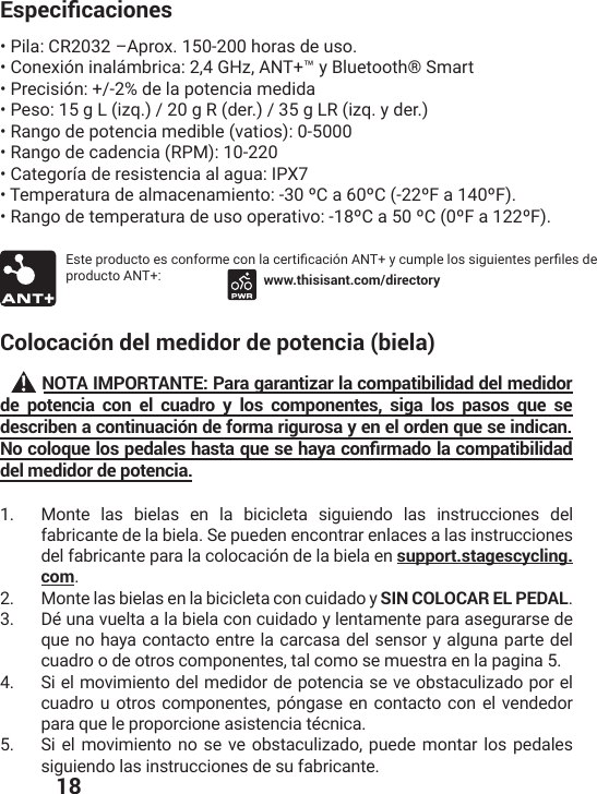  18&apos;URGEKƒECEKQPGU• Pila: CR2032 –Aprox. 150-200 horas de uso.• Conexión inalámbrica: 2,4 GHz, ANT+™ y Bluetooth® Smart• Precisión: +/-2% de la potencia medida• Peso: 15 g L (izq.) / 20 g R (der.) / 35 g LR (izq. y der.)• Rango de potencia medible (vatios): 0-5000• Rango de cadencia (RPM): 10-220• Categoría de resistencia al agua: IPX7• Temperatura de almacenamiento: -30 ºC a 60ºC (-22ºF a 140ºF).• Rango de temperatura de uso operativo: -18ºC a 50 ºC (0ºF a 122ºF).)WXITVSHYGXSIWGSRJSVQIGSRPEGIVXMƤGEGMɹR%28]GYQTPIPSWWMKYMIRXIWTIVƤPIWHIproducto ANT+: www.thisisant.com/directoryColocación del medidor de potencia (biela)      NOTA IMPORTANTE: Para garantizar la compatibilidad del medidor de potencia con el cuadro y los componentes, siga los pasos que se describen a continuación de forma rigurosa y en el orden que se indican. 0QEQNQSWGNQURGFCNGUJCUVCSWGUGJC[CEQPƒTOCFQNCEQORCVKDKNKFCFdel medidor de potencia.1.  Monte las bielas en la bicicleta siguiendo las instrucciones del fabricante de la biela. Se pueden encontrar enlaces a las instrucciones del fabricante para la colocación de la biela en support.stagescycling.com.2.  Monte las bielas en la bicicleta con cuidado y SIN COLOCAR EL PEDAL.3.  Dé una vuelta a la biela con cuidado y lentamente para asegurarse de que no haya contacto entre la carcasa del sensor y alguna parte del cuadro o de otros componentes, tal como se muestra en la pagina 5.4.  Si el movimiento del medidor de potencia se ve obstaculizado por el cuadro u otros componentes, póngase en contacto con el vendedor para que le proporcione asistencia técnica.5.  Si el movimiento no se ve obstaculizado, puede montar los pedales siguiendo las instrucciones de su fabricante.