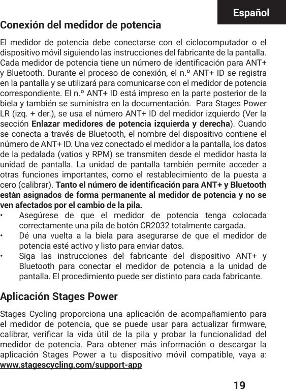  19EspañolConexión del medidor de potenciaEl medidor de potencia debe conectarse con el ciclocomputador o el dispositivo móvil siguiendo las instrucciones del fabricante de la pantalla. &apos;EHEQIHMHSVHITSXIRGMEXMIRIYRRɾQIVSHIMHIRXMƤGEGMɹRTEVE%28y Bluetooth. Durante el proceso de conexión, el n.º ANT+ ID se registra en la pantalla y se utilizará para comunicarse con el medidor de potencia correspondiente. El n.º ANT+ ID está impreso en la parte posterior de la biela y también se suministra en la documentación.  Para Stages Power LR (izq. + der.), se usa el número ANT+ ID del medidor izquierdo (Ver la sección Enlazar medidores de potencia izquierda y derecha). Cuando se conecta a través de Bluetooth, el nombre del dispositivo contiene el número de ANT+ ID. Una vez conectado el medidor a la pantalla, los datos de la pedalada (vatios y RPM) se transmiten desde el medidor hasta la unidad de pantalla. La unidad de pantalla también permite acceder a otras funciones importantes, como el restablecimiento de la puesta a cero (calibrar). 6CPVQGNPȣOGTQFGKFGPVKƒECEKȞPRCTC#06[$NWGVQQVJestán asignados de forma permanente al medidor de potencia y no se ven afectados por el cambio de la pila.•  Asegúrese de que el medidor de potencia tenga colocada correctamente una pila de botón CR2032 totalmente cargada.•  Dé una vuelta a la biela para asegurarse de que el medidor de potencia esté activo y listo para enviar datos.•  Siga las instrucciones del fabricante del dispositivo ANT+ y Bluetooth para conectar el medidor de potencia a la unidad de pantalla. El procedimiento puede ser distinto para cada fabricante.Aplicación Stages PowerStages Cycling proporciona una aplicación de acompañamiento para IP QIHMHSV HI TSXIRGME UYI WI TYIHI YWEV TEVE EGXYEPM^EV ƤVQ[EVIGEPMFVEV ZIVMƤGEV PE ZMHE ɾXMP HI PE TMPE ] TVSFEV PE JYRGMSREPMHEH HIPmedidor de potencia. Para obtener más información o descargar la aplicación Stages Power a tu dispositivo móvil compatible,  vaya a: www.stagescycling.com/support-app