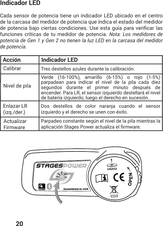  20Indicador LEDCada sensor de potencia tiene un indicador LED ubicado en el centro de la carcasa del medidor de potencia que indica el estado del medidor HITSXIRGMEFENSGMIVXEWGSRHMGMSRIW 9WIIWXEKYɴETEVEZIVMƤGEVPEWfunciones críticas de tu medidor de potencia. Nota: Los medidores de potencia de Gen 1 y Gen 2 no tienen la luz LED en la carcasa del medidor de potencia.Calibrar Tres destellos azules durante la calibración.Verde (16-100%), amarillo (6-15%) o rojo (1-5%) parpadean para indicar el nivel de la pila cada diez segundos durante el primer minuto después de encender. Para LR, el sensor izquierdo destellará el nivel de batería izquierdo, luego el derecho en sucesión. Dos destellos de color naranja cuando el sensor izquierdo y el derecho se unen con éxito.Parpadeo constante según el nivel de la pila mientras la ETPMGEGMɹR7XEKIW4S[IVEGXYEPM^EIPƤVQ[EVINivel de pilaActualizar FirmwareEnlazar LR (izq./der.)Acción Indicador LEDAssembled in USAAssembled inUSA