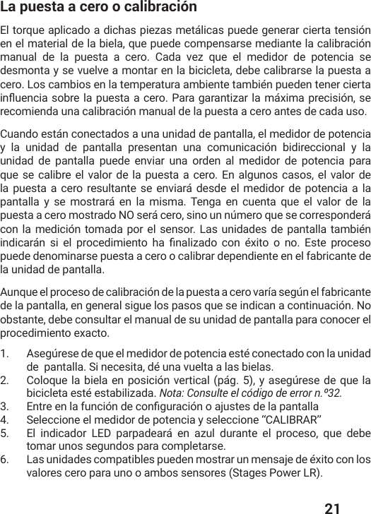  21La puesta a cero o calibraciónEl torque aplicado a dichas piezas metálicas puede generar cierta tensión en el material de la biela, que puede compensarse mediante la calibración manual de la puesta a cero. Cada vez que el medidor de potencia se desmonta y se vuelve a montar en la bicicleta, debe calibrarse la puesta a cero. Los cambios en la temperatura ambiente también pueden tener cierta MRƥYIRGMEWSFVIPETYIWXEEGIVS4EVEKEVERXM^EVPEQɨ\MQETVIGMWMɹRWIrecomienda una calibración manual de la puesta a cero antes de cada uso.Cuando están conectados a una unidad de pantalla, el medidor de potencia y la unidad de pantalla presentan una comunicación bidireccional y la unidad de pantalla puede enviar una orden al medidor de potencia para que se calibre el valor de la puesta a cero. En algunos casos, el valor de la puesta a cero resultante se enviará desde el medidor de potencia a la pantalla y se mostrará en la misma. Tenga en cuenta que el valor de la puesta a cero mostrado NO será cero, sino un número que se corresponderá con la medición tomada por el sensor. Las unidades de pantalla también MRHMGEVɨR WM IP TVSGIHMQMIRXS LE ƤREPM^EHS GSR ɰ\MXS S RS )WXITVSGIWSpuede denominarse puesta a cero o calibrar dependiente en el fabricante de la unidad de pantalla. Aunque el proceso de calibración de la puesta a cero varía según el fabricante de la pantalla, en general sigue los pasos que se indican a continuación. No obstante, debe consultar el manual de su unidad de pantalla para conocer el procedimiento exacto.1.  Asegúrese de que el medidor de potencia esté conectado con la unidad de  pantalla. Si necesita, dé una vuelta a las bielas. 2.  Coloque la biela en posición vertical (pág. 5), y asegúrese de que la bicicleta esté estabilizada. Nota: Consulte el código de error n.º32. 3.  )RXVIIRPEJYRGMɹRHIGSRƤKYVEGMɹRSENYWXIWHIPETERXEPPE4.  Seleccione el medidor de potencia y seleccione “CALIBRAR” 5.  El indicador LED parpadeará en azul durante el proceso, que debe tomar unos segundos para completarse.6.  Las unidades compatibles pueden mostrar un mensaje de éxito con los valores cero para uno o ambos sensores (Stages Power LR).