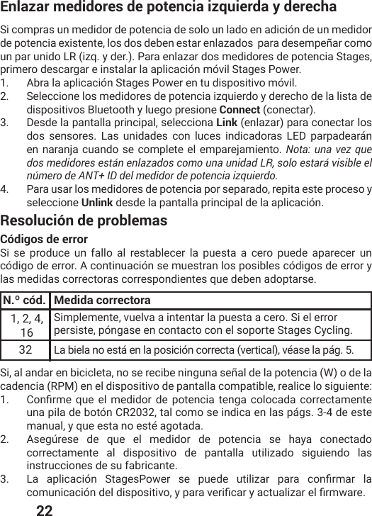  22Enlazar medidores de potencia izquierda y derechaSi compras un medidor de potencia de solo un lado en adición de un medidor de potencia existente, los dos deben estar enlazados  para desempeñar como un par unido LR (izq. y der.). Para enlazar dos medidores de potencia Stages, primero descargar e instalar la aplicación móvil Stages Power.1.  Abra la aplicación Stages Power en tu dispositivo móvil. 2.  Seleccione los medidores de potencia izquierdo y derecho de la lista de dispositivos Bluetooth y luego presione Connect (conectar).3.  Desde la pantalla principal, selecciona Link (enlazar) para conectar los dos sensores. Las unidades con luces indicadoras LED parpadearán en naranja cuando se complete el emparejamiento. Nota: una vez que dos medidores están enlazados como una unidad LR, solo estará visible el número de ANT+ ID del medidor de potencia izquierdo.4.  Para usar los medidores de potencia por separado, repita este proceso y seleccione Unlink desde la pantalla principal de la aplicación.Resolución de problemasCódigos de errorSi se produce un fallo al restablecer la puesta a cero puede aparecer un código de error. A continuación se muestran los posibles códigos de error y las medidas correctoras correspondientes que deben adoptarse.N.º cód. Medida correctora1, 2, 4, 16Simplemente, vuelva a intentar la puesta a cero. Si el error persiste, póngase en contacto con el soporte Stages Cycling.32 La biela no está en la posición correcta (vertical), véase la pág. 5. Si, al andar en bicicleta, no se recibe ninguna señal de la potencia (W) o de la cadencia (RPM) en el dispositivo de pantalla compatible, realice lo siguiente:1.  &apos;SRƤVQI UYIIPQIHMHSV HI TSXIRGMEXIRKEGSPSGEHE GSVVIGXEQIRXIuna pila de botón CR2032, tal como se indica en las págs. 3-4 de este manual, y que esta no esté agotada.2.  Asegúrese de que el medidor de potencia se haya conectado correctamente al dispositivo de pantalla utilizado siguiendo las instrucciones de su fabricante.3.  0E ETPMGEGMɹR 7XEKIW4S[IV WI TYIHI YXMPM^EV TEVE GSRƤVQEV PEGSQYRMGEGMɹRHIPHMWTSWMXMZS]TEVEZIVMƤGEV]EGXYEPM^EVIPƤVQ[EVI