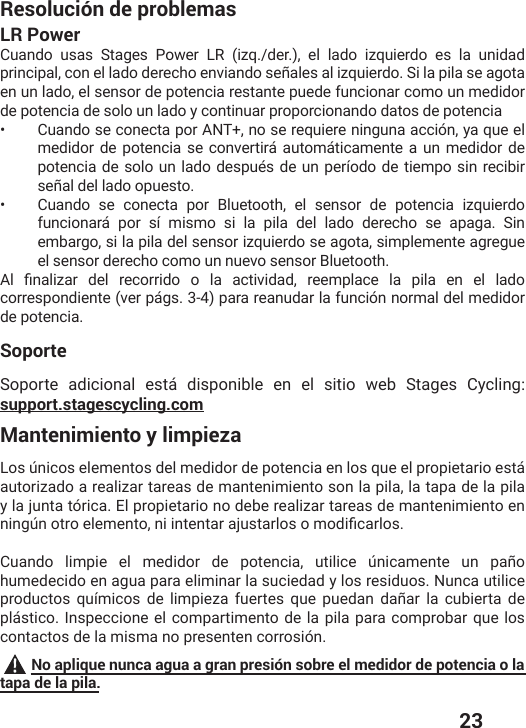  23Resolución de problemasLR PowerCuando usas Stages Power LR (izq./der.), el lado izquierdo es la unidad principal, con el lado derecho enviando señales al izquierdo. Si la pila se agota en un lado, el sensor de potencia restante puede funcionar como un medidor de potencia de solo un lado y continuar proporcionando datos de potencia•  Cuando se conecta por ANT+, no se requiere ninguna acción, ya que el medidor de potencia se convertirá automáticamente a un medidor de potencia de solo un lado después de un período de tiempo sin recibir señal del lado opuesto.•  Cuando se conecta por Bluetooth, el sensor de potencia izquierdo funcionará por sí mismo si la pila del lado derecho se apaga. Sin embargo, si la pila del sensor izquierdo se agota, simplemente agregue el sensor derecho como un nuevo sensor Bluetooth.%P ƤREPM^EV HIP VIGSVVMHS S PE EGXMZMHEH VIIQTPEGI PE TMPE IR IP PEHScorrespondiente (ver págs. 3-4) para reanudar la función normal del medidor de potencia. SoporteSoporte adicional está disponible en el sitio web Stages Cycling: support.stagescycling.comMantenimiento y limpiezaLos únicos elementos del medidor de potencia en los que el propietario está autorizado a realizar tareas de mantenimiento son la pila, la tapa de la pila y la junta tórica. El propietario no debe realizar tareas de mantenimiento en RMRKɾRSXVSIPIQIRXSRMMRXIRXEVENYWXEVPSWSQSHMƤGEVPSWCuando limpie el medidor de potencia, utilice únicamente un paño humedecido en agua para eliminar la suciedad y los residuos. Nunca utilice productos químicos de limpieza fuertes que puedan dañar la cubierta de plástico. Inspeccione el compartimento de la pila para comprobar que los contactos de la misma no presenten corrosión. No aplique nunca agua a gran presión sobre el medidor de potencia o la tapa de la pila.