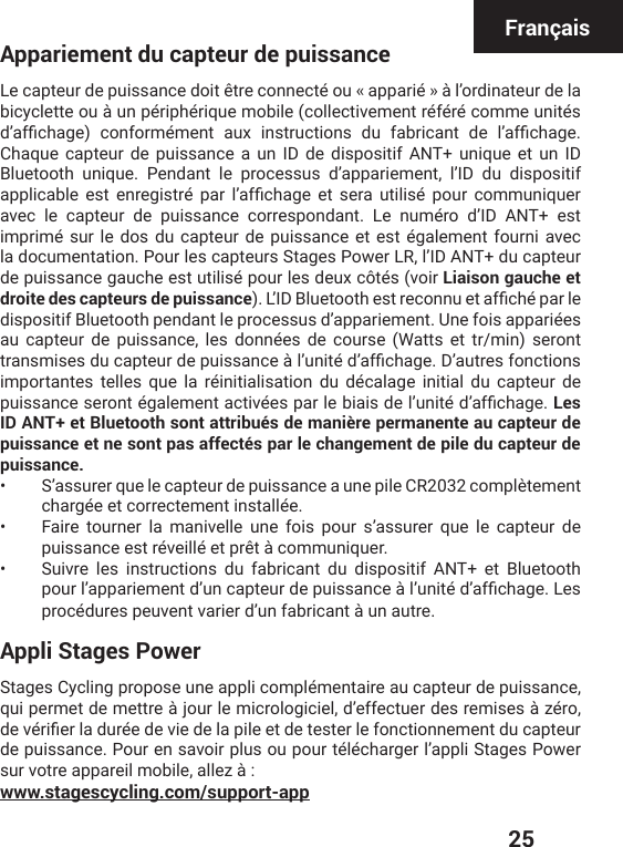  25FrançaisAppariement du capteur de puissanceLe capteur de puissance doit être connecté ou « apparié » à l’ordinateur de la bicyclette ou à un périphérique mobile (collectivement référé comme unités HŭEJƤGLEKI GSRJSVQɰQIRX EY\ MRWXVYGXMSRW HY JEFVMGERX HI PŭEJƤGLEKIChaque capteur de puissance a un ID de dispositif ANT+ unique et un ID Bluetooth unique. Pendant le processus d’appariement, l’ID du dispositif ETTPMGEFPI IWX IRVIKMWXVɰ TEV PŭEJƤGLEKI IX WIVE YXMPMWɰ TSYV GSQQYRMUYIVavec le capteur de puissance correspondant. Le numéro d’ID ANT+ est imprimé sur le dos du capteur de puissance et est également fourni avec la documentation. Pour les capteurs Stages Power LR, l’ID ANT+ du capteur de puissance gauche est utilisé pour les deux côtés (voir Liaison gauche et droite des capteurs de puissance). 0ŭ-(&amp;PYIXSSXLIWXVIGSRRYIXEJƤGLɰTEVPIdispositif Bluetooth pendant le processus d’appariement. Une fois appariées au capteur de puissance, les données de course (Watts et tr/min) seront XVERWQMWIWHYGETXIYVHITYMWWERGIɧPŭYRMXɰHŭEJƤGLEKI(ŭEYXVIWJSRGXMSRWimportantes telles que la réinitialisation du décalage initial du capteur de TYMWWERGIWIVSRXɰKEPIQIRXEGXMZɰIWTEVPIFMEMWHIPŭYRMXɰHŭEJƤGLEKILes ID ANT+ et Bluetooth sont attribués de manière permanente au capteur de puissance et ne sont pas affectés par le changement de pile du capteur de puissance.•  S’assurer que le capteur de puissance a une pile CR2032 complètement chargée et correctement installée. •  Faire tourner la manivelle une fois pour s’assurer que le capteur de puissance est réveillé et prêt à communiquer. •  Suivre les instructions du fabricant du dispositif ANT+ et Bluetooth TSYVPŭETTEVMIQIRXHŭYRGETXIYVHITYMWWERGIɧPŭYRMXɰHŭEJƤGLEKI0IWprocédures peuvent varier d’un fabricant à un autre.Appli Stages PowerStages Cycling propose une appli complémentaire au capteur de puissance, qui permet de mettre à jour le micrologiciel, d’effectuer des remises à zéro, HIZɰVMƤIVPEHYVɰIHIZMIHIPETMPIIXHIXIWXIVPIJSRGXMSRRIQIRXHYGETXIYVde puissance. Pour en savoir plus ou pour télécharger l’appli Stages Power sur votre appareil mobile, allez à :www.stagescycling.com/support-app