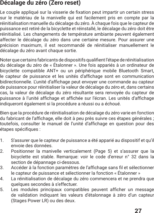  27Décalage du zéro (Zero reset)0IGSYTPIETTPMUYɰWYVPEZMWWIVMIHIƤ\EXMSRTIYXMQTEVXMVYRGIVXEMRstress sur le matériau de la manivelle qui est facilement pris en compte par la réinitialisation manuelle du décalage du zéro. À chaque fois que le capteur de puissance est retiré de la bicyclette et réinstallé, le décalage du zéro doit être réinitialisé. Les changements de température ambiante peuvent également affecter le décalage du zéro dans une certaine mesure. Pour assurer une précision maximum, il est recommandé de réinitialiser manuellement le décalage du zéro avant chaque sortie.2SXIVUYIGIVXEMRWJEFVMGERXWHIHMWTSWMXMJWUYEPMƤIRXPŭɰXETIHIVɰMRMXMEPMWEXMSRdu décalage du zéro de « Étalonner ». Une fois appariés à un ordinateur de bicyclette compatible ANT+ ou un périphérique mobile Bluetooth Smart, PI GETXIYV HI TYMWWERGI IX PIW YRMXɰW HŭEJƤGLEKI WSRX IR GSQQYRMGEXMSRFMHMVIGXMSRRIPPI0ŭYRMXɰHŭEJƤGLEKITIYXIRZS]IVYRIGSQQERHIEYGETXIYVde puissance pour réinitialiser la valeur de décalage du zéro et, dans certains cas, la valeur de décalage du zéro résultante sera renvoyée du capteur de TYMWWERGIɧPŭYRMXɰEJƤGLEKIIXEJƤGLɰIWYVPŭɰGVER0IWYRMXɰWHŭEJƤGLEKIindiqueront également si la procédure a réussi ou a échoué.Bien que la procédure de réinitialisation de décalage du zéro varie en fonction HYJEFVMGERXHIPŭEJƤGLEKIIPPIHSMXɧTIYTVɯWWYMZVIGIWɰXETIWKɰRɰVEPIW XSYXIJSMW GSRWYPXIV PI QERYIP HI PŭYRMXɰ HŭEJƤGLEKI IR UYIWXMSR TSYV HIWɰXETIWWTɰGMƤUYIW1.  S’assurer que le capteur de puissance a été apparié au dispositif et qu’il envoie des données.2.  Positionner la manivelle verticalement (Page 5) et s’assurer que la bicyclette est stable. Remarque: voir le code d’erreur n° 32 dans la section de dépannage ci-dessous. 3.  %GGɰHIVɧPEJSRGXMSRTEVEQɯXVIWHIPŭEJƤGLEKIWERWƤPIXWɰPIGXMSRRIVle capteur de puissance et sélectionner la fonction « Étalonner » 4.  La réinitialisation de décalage du zéro commencera et ne prendra que quelques secondes à s’effectuer.5.  0IW QSHYPIW TVMRGMTEY\ GSQTEXMFPIW TIYZIRX EJƤGLIV YR QIWWEKIde validation indiquant les valeurs d’étalonnage à zéro d’un capteur (Stages Power LR) ou des deux.