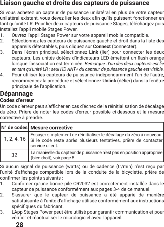  28Liaison gauche et droite des capteurs de puissanceSi vous achetez un capteur de puissance unilatéral en plus de votre capteur YRMPEXɰVEPI\MWXERXZSYWHIZI^PMIVPIWHIY\EƤRUYŭMPWTYMWWIRXJSRGXMSRRIVIRtant qu’unité LR. Pour lier deux capteurs de puissance Stages, téléchargez puis installez l’appli mobile Stages Power.1.  Ouvrez l’appli Stages Power sur votre appareil mobile compatible.2.  Sélectionnez les capteurs de puissance gauche et droit dans la liste des appareils détectables, puis cliquez sur Connect (connecter).3.  Dans l’écran principal, sélectionnez Link (lier) pour connecter les deux GETXIYVW0IWYRMXɰWHSXɰIWHŭMRHMGEXIYVW0)(ɰQIXXIRXYRƥEWLSVERKIlorsque l’association est terminée. Remarque : l’un des deux capteurs est lié en tant qu’unité LR ; seul l’ID ANT+ du capteur de puissance gauche est visible. 4.  Pour utiliser les capteurs de puissance indépendamment l’un de l’autre, recommencez la procédure et sélectionnez Unlink (délier) dans la fenêtre principale de l’application.DépannageCodes d’erreur9RGSHIHŭIVVIYVTIYXWŭEJƤGLIVIRGEWHŭɰGLIGHIPEVɰMRMXMEPMWEXMSRHIHɰGEPEKIdu zéro. Prière de noter les codes d’erreur possible ci-dessous et la mesure corrective à prendre.Si aucun signal de puissance (watts) ou de cadence (tr/min) n’est reçu par PŭYRMXɰ HŭEJƤGLEKI GSQTEXMFPI PSVW HI PE GSRHYMXI HI PE FMG]GPIXXI TVMɯVI HIGSRƤVQIVPIWTSMRXWWYMZERXW1.  &apos;SRƤVQIVUYŭYRIFSRRITMPI&apos;6IWXGSVVIGXIQIRXMRWXEPPɰIHERWPIcapteur de puissance conformément aux pages 3-4 de ce manuel.2.  S’assurer que le capteur de puissance a été apparié de manière WEXMWJEMWERXIɧPŭYRMXɰHŭEJƤGLEKIYXMPMWɰIGSRJSVQɰQIRXEY\MRWXVYGXMSRWWTɰGMƤUYIWHYJEFVMGERX3.  L’App Stages Power peut être utilisé pour garantir communication et pour ZɰVMƤIVIXVɰEGXYEPMWIVPIQMGVSPSKMGMIPEZIGPŭETTEVIMPN° de codes1, 2, 4, 16 Essayer simplement de réinitialiser le décalage du zéro à nouveau. Si le code reste après plusieurs tentatives, prière de contacter service client.32 La manivelle du capteur de puissance n’est pas en position appropriée (bien droit), voir page 5.Mesure corrective