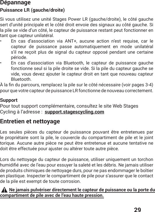  29DépannagePuissance LR (gauche/droite)Si vous utilisez une unité Stages Power LR (gauche/droite), le côté gauche sert d’unité principale et le côté droit envoie des signaux au côté gauche. Si la pile se vide d’un côté, le capteur de puissance restant peut fonctionner en tant que capteur unilatéral.•  En cas d’association via ANT+, aucune action n’est requise, car le capteur de puissance passe automatiquement en mode unilatéral s’il ne reçoit plus de signal du capteur opposé pendant une certaine période. •  En cas d’association via Bluetooth, le capteur de puissance gauche fonctionne seul si la pile droite se vide. Si la pile du capteur gauche se vide, vous devez ajouter le capteur droit en tant que nouveau capteur Bluetooth. ɌPEƤRHYTEVGSYVWVIQTPEGI^PETMPIWYVPIGɺXɰRɰGIWWEMVIZSMVTEKIWpour que votre capteur de puissance LR fonctionne de nouveau correctement.SupportPour tout support complémentaire, consultez le site Web Stages Cycling à l’adresse :  support.stagescycling.comEntretien et nettoyageLes seules pièces du capteur de puissance pouvant être entretenues par le propriétaire sont la pile, le couvercle du compartiment de pile et le joint torique. Aucune autre pièce ne peut être entretenue et aucune tentative ne doit être effectuée pour ajuster ou altérer toute autre pièce.Lors du nettoyage du capteur de puissance, utiliser uniquement un torchon LYQMHMƤɰEZIGHIPŭIEYTSYVIWWY]IVPEWEPIXɰIXPIWHɰFVMW2INEQEMWYXMPMWIVde produits chimiques de nettoyage durs, pour ne pas endommager le boîtier en plastique. Inspecter le compartiment de pile pour s’assurer que le contact de la pile est exempt de toute corrosion. Ne jamais pulvériser directement le capteur de puissance ou la porte du compartiment de pile avec de l’eau haute pression.