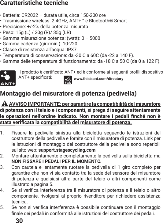  30Caratteristiche tecniche• Batteria: CR2032 – durata utile, circa 150-200 ore• Trasmissione wireless: 2.4GHz, ANT+™ e Bluetooth® Smart• Precisione: +/-2% della potenza misurata• Peso: 15g (L) / 20g (R)/ 35g (LR)• Gamma misurazione potenza: (watt): 0 – 5000• Gamma cadenza (giri/min.): 10-220• Classe di resistenza all’acqua: IPX7• Temperatura di conservazione: da -30 C a 60C (da -22 a 140 F).• Gamma delle temperature di funzionamento: da -18 C a 50 C (da 0 a 122 F). -PTVSHSXXSɯGIVXMƤGEXS%28IHɯGSRJSVQIEMWIKYIRXMTVSƤPMHMWTSWMXMZS%28WTIGMƤGEXM www.thisisant.com/directoryMontaggio del misuratore di potenza (pedivella)          AVVISO IMPORTANTE: per garantire la compatibilità del misuratore di potenza con il telaio e i componenti, si prega di seguire attentamente NG QRGTC\KQPK PGNNŦQTFKPG KPFKECVQ 0QP OQPVCTG K RGFCNK ƒPEJȕ PQP ȔUVCVCXGTKƒECVCNCEQORCVKDKNKVȌFGNOKUWTCVQTGFKRQVGP\C1.  Fissare la pedivella sinistra alla bicicletta seguendo le istruzioni del costruttore della pedivella e fornite con il misuratore di potenza. Link per le istruzioni di montaggio del costruttore della pedivella sono reperibili sul sito web: support.stagescycling.com  2.  Montare attentamente e completamente la pedivella sulla bicicletta ma NON FISSARE I PEDALI PER IL MOMENTO.3.  Con cautela e lentamente ruotare la pedivella di 1 giro completo per garantire che non vi sia contatto tra la sede del sensore del misuratore di potenza e qualsiasi altra parte del telaio o altri componenti come illustrato a pagina 5. 4.  7IWMZIVMƤGEMRXIVJIVIR^EXVEMPQMWYVEXSVIHMTSXIR^EIMPXIPEMSSEPXVScomponente, rivolgersi al proprio rivenditore per richiedere assistenza tecnica.5.  7I RSR WM ZIVMƤGEMRXIVJIVIR^EɯTSWWMFMPIGSRXMRYEVIGSRMPQSRXEKKMSƤREPIHIMTIHEPMMRGSRJSVQMXɧEPPIMWXVY^MSRMHIPGSWXVYXXSVIHIMTIHEPM