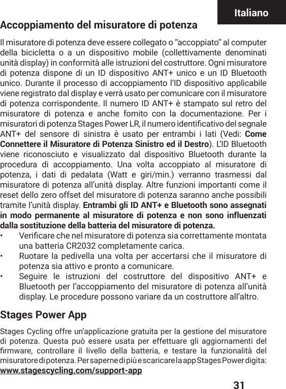  31ItalianoAccoppiamento del misuratore di potenzaIl misuratore di potenza deve essere collegato o “accoppiato” al computer della bicicletta o a un dispositivo mobile (collettivamente denominati unità display) in conformità alle istruzioni del costruttore. Ogni misuratore di potenza dispone di un ID dispositivo ANT+ unico e un ID Bluetooth unico. Durante il processo di accoppiamento l’ID dispositivo applicabile viene registrato dal display e verrà usato per comunicare con il misuratore di potenza corrispondente. Il numero ID ANT+ è stampato sul retro del misuratore di potenza e anche fornito con la documentazione. Per i QMWYVEXSVMHMTSXIR^E7XEKIW4S[IV06MPRYQIVSMHIRXMƤGEXMZSHIPWIKREPIANT+ del sensore di sinistra è usato per entrambi i lati (Vedi: Come Connettere il Misuratore di Potenza Sinistro ed il Destro). L’ID Bluetooth viene riconosciuto e visualizzato dal dispositivo Bluetooth durante la procedura di accoppiamento. Una volta accoppiato al misuratore di potenza, i dati di pedalata (Watt e giri/min.) verranno trasmessi dal misuratore di potenza all’unità display. Altre funzioni importanti come il reset dello zero offset del misuratore di potenza saranno anche possibili tramite l’unità display. Entrambi gli ID ANT+ e Bluetooth sono assegnati in modo permanente al misuratore di potenza e non sono influenzati dalla sostituzione della batteria del misuratore di potenza.•  :IVMƤGEVIGLIRIPQMWYVEXSVIHMTSXIR^EWMEGSVVIXXEQIRXIQSRXEXEuna batteria CR2032 completamente carica. •  Ruotare la pedivella una volta per accertarsi che il misuratore di potenza sia attivo e pronto a comunicare. •  Seguire le istruzioni del costruttore del dispositivo ANT+ e Bluetooth per l’accoppiamento del misuratore di potenza all’unità display. Le procedure possono variare da un costruttore all’altro. Stages Power AppStages Cycling offre un’applicazione gratuita per la gestione del misuratore di potenza. Questa può essere usata per effettuare gli aggiornamenti del ƤVQ[EVI GSRXVSPPEVI MP PMZIPPS HIPPE FEXXIVME I XIWXEVI PE JYR^MSREPMXɧ HIPmisuratore di potenza. Per saperne di più e scaricare la app Stages Power digita: www.stagescycling.com/support-app