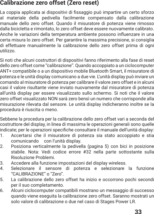  33Calibrazione zero offset (Zero reset)0EGSTTMEETTPMGEXEEMHMWTSWMXMZMHMƤWWEKKMSTYɸMQTEVXMVIYRGIVXSsforzo al materiale della pedivella facilmente compensato dalla calibrazione manuale dello zero offset. Quando il misuratore di potenza viene rimosso dalla bicicletta e rimontato, lo zero offset deve essere nuovamente calibrato. %RGLIPIZEVME^MSRMHIPPEXIQTIVEXYVEEQFMIRXITSWWSRSMRƥYIR^EVIMRYREcerta misura lo zero offset. Per garantire la massima precisione, si consiglia di effettuare manualmente la calibrazione dello zero offset prima di ogni utilizzo.Si noti che alcuni costruttori di dispositivi fanno riferimento alla fase di reset dello zero offset come “calibrazione”. Quando accoppiato a un ciclocomputer ANT+ compatibile o a un dispositivo mobile Bluetooth Smart, il misuratore di potenza e le unità display comunicano a due vie. L’unità display può inviare un comando al misuratore di potenza per calibrare il valore zero offset e in alcuni casi il valore risultante viene inviato nuovamente dal misuratore di potenza all’unità display per essere visualizzato sullo schermo. Si noti che il valore zero offset visualizzato NON sarà zero bensì un numero che corrisponde alla misurazione rilevata dal sensore. Le unità display indicheranno inoltre se la procedura è riuscita o meno.Sebbene la procedura per la calibrazione dello zero offset vari a seconda del costruttore del display, in linea di massima le operazioni generali sono quelle MRHMGEXITIVPISTIVE^MSRMWTIGMƤGLIGSRWYPXEVIMPQERYEPIHIPPŭYRMXɧHMWTPE]1.  Accertarsi che il misuratore di potenza sia stato accoppiato e stia comunicando   con l’unità display.2. Posiziona verticalmente la pedivella (pagina 5) con bici in posizione stabile. Nota: Vedi codice errore #32 nella parte sottostante sulla Risoluzione Problemi.3.  Accedere alla funzione impostazioni del display wireless.4.  Selezionare il sensore di potenza e selezionare la funzione “CALIBRAZIONE” o “Zero”.5.  La calibrazione dello zero offset ha inizio e occorrono pochi secondi per il suo completamento.6.  Alcuni ciclocomputer compatibili mostrano un messaggio di successo quando viene eseguita la calibrazione zero offset. Saranno mostrati un solo valore di calibrazione o due nel caso di Stages Power LR.