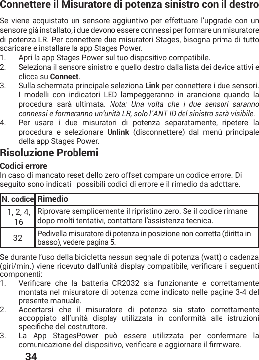  34Connettere il Misuratore di potenza sinistro con il destroSe viene acquistato un sensore aggiuntivo per effettuare l’upgrade con un sensore già installato, i due devono essere connessi per formare un misuratore di potenza LR. Per connettere due misuratori Stages, bisogna prima di tutto scaricare e installare la app Stages Power.1.  Apri la app Stages Power sul tuo dispositivo compatibile.2.  Seleziona il sensore sinistro e quello destro dalla lista dei device attivi e clicca su Connect.3.  Sulla schermata principale seleziona Link per connettere i due sensori. I modelli con indicatori LED lampeggeranno in arancione quando la procedura sarà ultimata. Nota: Una volta che i due sensori saranno connessi e formeranno un’unità LR, solo l´ANT ID del sinistro sarà visibile. 4.  Per usare i due misuratori di potenza separatamente, ripetere la procedura e selezionare Unlink (disconnettere) dal menù principale della app Stages Power.Risoluzione ProblemiCodici errore In caso di mancato reset dello zero offset compare un codice errore. Di seguito sono indicati i possibili codici di errore e il rimedio da adottare.N. codice Rimedio1, 2, 4, 16Riprovare semplicemente il ripristino zero. Se il codice rimane dopo molti tentativi, contattare l’assistenza tecnica. 32 Pedivella misuratore di potenza in posizione non corretta (diritta in basso), vedere pagina 5.Se durante l’uso della bicicletta nessun segnale di potenza (watt) o cadenzaKMVMQMRZMIRIVMGIZYXSHEPPŭYRMXɧHMWTPE]GSQTEXMFMPIZIVMƤGEVIMWIKYIRXMcomponenti:1.  :IVMƤGEVI GLI PE FEXXIVME &apos;6 WME JYR^MSRERXI I GSVVIXXEQIRXImontata nel misuratore di potenza come indicato nelle pagine 3-4 del presente manuale.2.  Accertarsi che il misuratore di potenza sia stato correttamente accoppiato all’unità display utilizzata in conformità alle istruzioni WTIGMƤGLIHIPGSWXVYXXSVI3.  La App StagesPower può essere utilizzata per confermare la GSQYRMGE^MSRIHIPHMWTSWMXMZSZIVMƤGEVIIEKKMSVREVIMPƤVQ[EVI