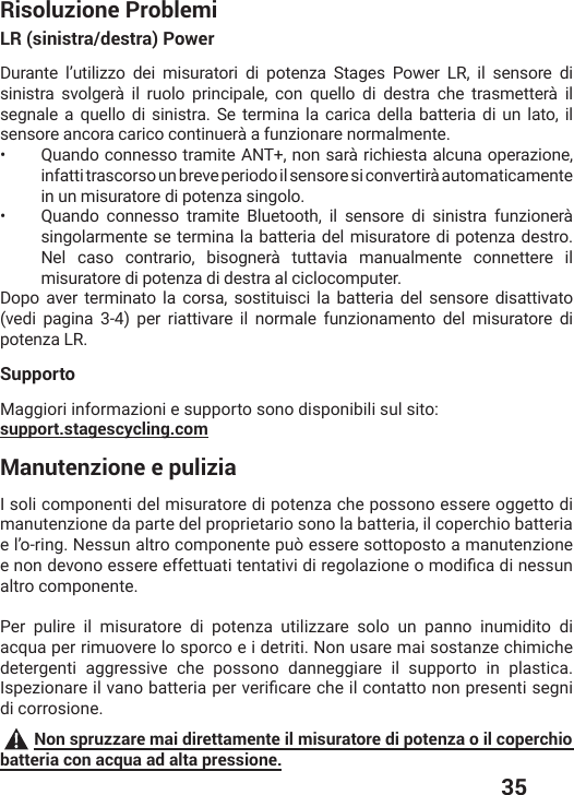  35Risoluzione ProblemiLR (sinistra/destra) PowerDurante l’utilizzo dei misuratori di potenza Stages Power LR, il sensore di sinistra svolgerà il ruolo principale, con quello di destra che trasmetterà il segnale a quello di sinistra. Se termina la carica della batteria di un lato, il sensore ancora carico continuerà a funzionare normalmente. •   Quando connesso tramite ANT+, non sarà richiesta alcuna operazione, infatti trascorso un breve periodo il sensore si convertirà automaticamente in un misuratore di potenza singolo.•   Quando connesso tramite Bluetooth, il sensore di sinistra funzionerà singolarmente se termina la batteria del misuratore di potenza destro. Nel caso contrario, bisognerà tuttavia manualmente connettere il misuratore di potenza di destra al ciclocomputer. Dopo aver terminato la corsa, sostituisci la batteria del sensore disattivato (vedi pagina 3-4) per riattivare il normale funzionamento del misuratore di potenza LR.SupportoMaggiori informazioni e supporto sono disponibili sul sito:support.stagescycling.comManutenzione e puliziaI soli componenti del misuratore di potenza che possono essere oggetto di manutenzione da parte del proprietario sono la batteria, il coperchio batteria e l’o-ring. Nessun altro componente può essere sottoposto a manutenzione IRSRHIZSRSIWWIVIIJJIXXYEXMXIRXEXMZMHMVIKSPE^MSRISQSHMƤGEHMRIWWYRaltro componente.Per pulire il misuratore di potenza utilizzare solo un panno inumidito di acqua per rimuovere lo sporco e i detriti. Non usare mai sostanze chimiche detergenti aggressive che possono danneggiare il supporto in plastica. -WTI^MSREVIMPZERSFEXXIVMETIVZIVMƤGEVIGLIMPGSRXEXXSRSRTVIWIRXMWIKRMdi corrosione. Non spruzzare mai direttamente il misuratore di potenza o il coperchio batteria con acqua ad alta pressione.