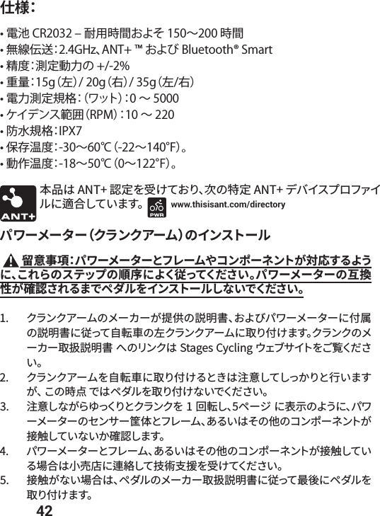  42仕様：• 電池 CR2032 ‒ 耐用時間およそ 150∼200 時間• 無線伝送：2.4GHz、ANT+ ™ および Bluetooth® Smart• 精度：測定動力の +/-2%• 重量：15g（左）/ 20g（右）/ 35g（左/右）• 電力測定規格：（ワット）：0 ∼ 5000• ケイデンス範囲（RPM）：10 ∼ 220• 防水規格：IPX7• 保存温度：-30∼60℃（-22∼140°F）。• 動作温度：-18∼50℃（0∼122°F）。 劤ㅷכ&quot;/5㹀׾「ֽגֶ׶ծך暴㹀&quot;/5رغ؎أفٗؿ؋؎ٕח點さ׃גְתׅկ www.thisisant.com/directoryػٙ٦ً٦ة٦ؙؙٓٝ،٦يך؎ٝأز٦ٕ  殅䠐✲갪ػٙ٦ً٦ة٦הؿٖ٦يװ؝ٝه٦طٝزָ㼎䘔ׅ׷״ֲחծֿ׸׵ךأذحفך갫䎷ח״ֻ䖞׏גֻ׌ְׁկػٙ٦ً٦ة٦ך✼䳔䚍ָ然ׁ׸׷תדلتٕ׾؎ٝأز٦ٕ׃זְדֻ׌ְׁկ ؙؙٓٝ،٦يךً٦ؕ٦ָ䲿⣘ך铡僇剅ծֶ״ןػٙ٦ً٦ة٦ח➰㾩ך铡僇剅ח䖞׏ג荈鯄鮦ך䊩ؙؙٓٝ،٦يח《׶➰ֽתׅկؙؙٓٝךً٦ؕ٦《铡僇剅פךؙٔٝכ4UBHFT$ZDMJOHؐؑـ؟؎ز׾׀鋮ֻ׌ְׁկ ؙؙٓٝ،٦ي׾荈鯄鮦ח《׶➰ֽ׷הֹכ岣䠐׃ג׃׏ַ׶ה遤ְתָׅծֿך儗挿דכلتٕ׾《׶➰ֽזְדֻ׌ְׁկ 岣䠐׃זָ׵ײ׏ֻ׶הؙؙٓٝ׾  㔐鯄׃ծل٦آח邌爙ך״ֲחծػٙ٦ً٦ة٦ךإٝ؟٦瘭⡤הؿٖ٦يծ֮׷ְכ׉ך➭ך؝ٝه٦طٝزָ䱸鍗׃גְזְַ然׃תׅկ ػٙ٦ً٦ة٦הؿٖ٦يծ֮׷ְכ׉ך➭ך؝ٝه٦طٝزָ䱸鍗׃גְ׷㜥さכ㼭㡰䏄ח窃׃ג䪮佄׾「ֽגֻ׌ְׁկ 䱸鍗ָזְ㜥さכծلتٕךً٦ؕ٦《铡僇剅ח䖞׏ג剑䖓חلتٕ׾《׶➰ֽתׅկ