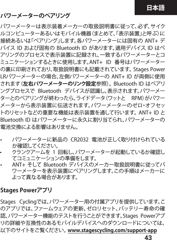  43日本語パワーメーターのペアリングパワーメーターは表示装着メーカーの取扱説明書に従って、必ず、サイクルコンピューターあるいはモバイル機器（まとめて、「表示装置」と呼ぶ）に接続あるいは「ペアリング」します。各パワーメーターには固有の ANT+ デバイス ID および固有の Bluetooth  ID があります。適用デバイス ID はペアリングのプロセスで表示装置に記録され、一致するパワーメーターとコミュニケーションするときに使用します。ANT+  ID  番号はパワーメーターの裏に印刷されており、取扱説明書にも記載されています。 Stages Power LRパワーメーターの場合、左側パワーメーターの  ANT+ ID が両側に使用されます（左右パワーメーターのリンク設定参照）。 Bluetooth ID はペアリングプロセスで  Bluetooth  デバイスが認識し、表示されます。パワーメーターとのペアリングが終わったら、ライドデータ（ワットと  RPM）がパワーメーターから表示装置に伝送されます。パワーメーターのゼロ・オフセットのリセットなどの重要な機能は表示装置を通して行います。 ANT+ ID と Bluetooth ID はパワーメーターに永久に割り当てられ、パワーメーターの電池交換による影響はありません。•  パワーメーターに新品の  CR2032  電池が正しく取り付けられているか確認してください。•  クランクアームを 1 回転し、パワーメーターが起動しているか確認してコミュニケーションの準備をします。  •  ANT+ そして  Bluetooth デバイスのメーカー取扱説明書に従ってパワーメーターを表示装置にペアリングします。この手順はメーカーによって異なる場合があります。Stages PowerアプリStages  Cyclingでは、パワーメーター用の付属アプリを提供しています。このアプリでは、ファームウェアの更新、ゼロリセット、バッテリー寿命の確認、パワーメーター機能のテストを行うことができます。Stages  Powerアプリの詳細や互換性のあるモバイルデバイスへのダウンロードについては、以下のサイトをご覧ください。 www.stagescycling.com/support-app