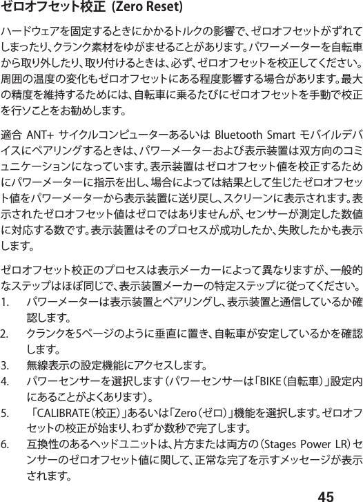  45ゼロオフセット校正  (Zero Reset)ハードウェアを固定するときにかかるトルクの影響で、ゼロオフセットがずれてしまったり、クランク素材をゆがませることがあります。パワーメーターを自転車から取り外したり、取り付けるときは、必ず、ゼロオフセットを校正してください。周囲の温度の変化もゼロオフセットにある程度影響する場合があります。最大の精度を維持するためには、自転車に乗るたびにゼロオフセットを手動で校正を行ソことをお勧めします。適合  ANT+  サイクルコンピューターあるいは  Bluetooth  Smart  モバイルデバイスにペアリングするときは、パワーメーターおよび表示装置は双方向のコミュニケーションになっています。表示装置はゼロオフセット値を校正するためにパワーメーターに指示を出し、場合によっては結果として生じたゼロオフセット値をパワーメーターから表示装置に送り戻し、スクリーンに表示されます。表示されたゼロオフセット値はゼロではありませんが、センサーが測定した数値に対応する数です。表示装置はそのプロセスが成功したか、失敗したかも表示します。ゼロオフセット校正のプロセスは表示メーカーによって異なりますが、一般的なステップはほぼ同じで、表示装置メーカーの特定ステップに従ってください。1.  パワーメーターは表示装置とペアリングし、表示装置と通信しているか確認します。2.  クランクを5ページのように垂直に置き、自転車が安定しているかを確認します。 3.  無線表示の設定機能にアクセスします。4.  パワーセンサーを選択します（パワーセンサーは「BIKE（自転車）」設定内にあることがよくあります）。5.   「CALIBRATE（校正）」あるいは「Zero（ゼロ）」機能を選択します。ゼロオフセットの校正が始まり、わずか数秒で完了します。6.  互換性のあるヘッドユニットは、片方または両方の（Stages Power  LR）センサーのゼロオフセット値に関して、正常な完了を示すメッセージが表示されます。