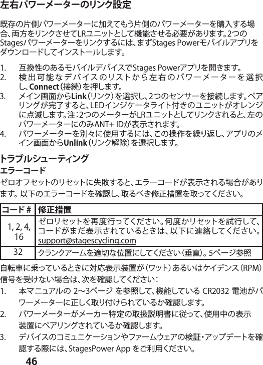  46左右パワーメーターのリンク設定既存の片側パワーメーターに加えてもう片側のパワーメーターを購入する場合、両方をリンクさせてLRユニットとして機能させる必要があります。2つのStagesパワーメーターをリンクするには、まずStages Powerモバイルアプリをダウンロードしてインストールします。1.  互換性のあるモバイルデバイスでStages Powerアプリを開きます。2.  検出可能なデバイスのリストから左右のパワーメーターを選択し、Connect（接続）を押します。3.  メイン画面からLink（リンク）を選択し、2つのセンサーを接続します。ペアリングが完了すると、LEDインジケータライト付きのユニットがオレンジに点滅します。注：2つのメーターがLRユニットとしてリンクされると、左のパワーメーターにのみANT+ IDが表示されます。 4.  パワーメーターを別々に使用するには、この操作を繰り返し、アプリのメイン画面からUnlink（リンク解 除）を選択します。トラブルシューティングエラーコードゼロオフセットのリセットに失敗すると、エラーコードが表示される場合があります。 以下のエラーコードを確認し、取るべき修正措置を取ってください。コード # 修正措置1, 2, 4, 16ゼロリセットを再度行ってください。何度かリセットを試行して、コードがまだ表示されているときは、以下に連絡してください。 support@stagescycling.com32 クランクアームを適切な位置にしてください（垂直）。 5ページ参照自転車に乗っているときに対応表示装置が（ワット）あるいはケイデンス（RPM）信号を受けない場合は、次を確認してください：1.  本マニュアルの 2∼3ページ を参照して、機能している CR2032 電池がパワーメーターに正しく取り付けられているか確認します。2.  パワーメーターがメーカー特定の取扱説明書に従って、使用中の表示        装置にペアリングされているか確認します。3.  デバイスのコミュニケーションやファームウェアの検証・アップデートを確認する際には、StagesPower App をご利用ください。