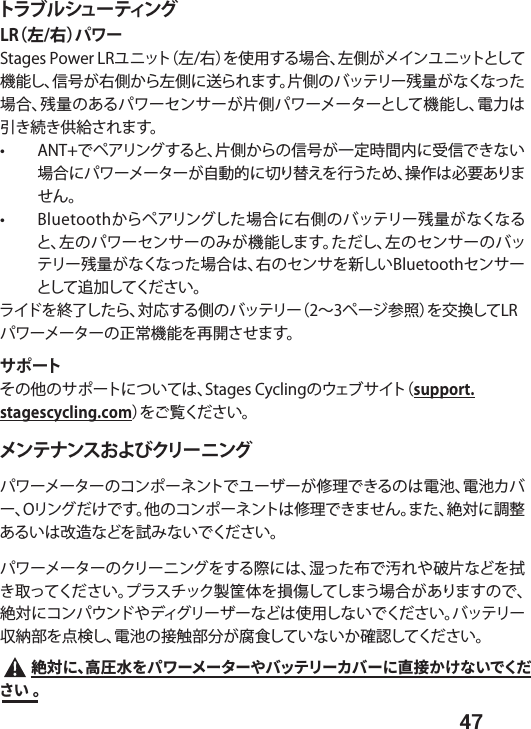  47トラブルシューティングLR（左/右）パワーStages Power LRユニット（左/右）を使用する場合、左側がメインユニットとして機能し、信号が右側から左側に送られます。片側のバッテリー残量がなくなった場合、残量のあるパワーセンサーが片側パワーメーターとして機能し、電力は引き続き供給されます。  •  ANT+でペアリングすると、片側からの信号が一定時間内に受信できない場合にパワーメーターが自動的に切り替えを行うため、操作は必要ありません。  •  Bluetoothからペアリングした場合に右側のバッテリー残量がなくなると、左のパワーセンサーのみが機能します。ただし、左のセンサーのバッテリー残量がなくなった場合は、右のセンサを新しいBluetoothセンサーとして追加してください。 ライドを終了したら、対応する側のバッテリー（2∼3ページ参照）を交換してLRパワーメーターの正常機能を再開させます。サポートその他のサポートについては、Stages Cyclingのウェブサイト（support.stagescycling.com）をご覧ください。メンテナンスおよびクリー ニング  パワーメーターのコンポーネントでユーザーが修理できるのは電池、電池カバー、Oリングだけです。他のコンポーネントは修理できません。また、絶対に調整あるいは改造などを試みないでください。パワーメーターのクリーニングをする際には、湿った布で汚れや破片などを拭き取ってください。プラスチック製筐体を損傷してしまう場合がありますので、絶対にコンパウンドやディグリーザーなどは使用しないでください。バッテリー収納部を点検し、電池の接触部分が腐食していないか確認してください。 窫㼎חծ넝㖇宏׾ػٙ٦ً٦ة٦װغحذٔ٦ؕغ٦ח湫䱸ַֽזְדֻ׌ְׁկ