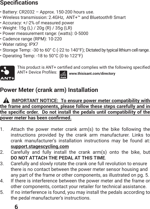  65RGEKƒECVKQPU• Battery: CR2032 – Approx. 150-200 hours use.• Wireless transmission: 2.4GHz,  ANT+™ and Bluetooth® Smart  • Accuracy: +/-2% of measured power• Weight: 15g (L) / 20g (R) / 35g (LR)• Power measurement range: (watts): 0-5000• Cadence range (RPM): 10-220• Water rating: IPX7• Storage Temp: -30 to 60° C (-22 to 140°F); Dictated by typical lithium cell range.• Operating Temp: -18 to 50°C (0 to 122°F)8LMWTVSHYGXMW%28GIVXMƤIHERHGSQTPMIW[MXLXLIJSPPS[MRKWTIGMƤIH%28(IZMGI4VSƤPIW www.thisisant.com/directoryPower Meter (crank arm) Installation          IMPORTANT NOTICE:  To ensure power meter compatibility with the frame and components, please follow these steps carefully and in VJGURGEKƒEQTFGT&amp;QPQVKPUVCNNVJGRGFCNUWPVKNEQORCVKDKNKV[QHVJGRQYGTOGVGTJCUDGGPEQPƒTOGF1.  Attach the power meter crank arm(s) to the bike following the instructions provided by the crank arm manufacturer. Links to crank manufacturer’s installation instructions may be found at: support.stagescycling.com  2.  Carefully and fully install the crank arm(s) onto the bike, but  DO NOT ATTACH THE PEDAL AT THIS TIME.3.  Carefully and slowly rotate the crank one full revolution to ensure  there is no contact between the power meter sensor housing and  any part of the frame or other components, as illustrated on pg. 5.4.  If there is interference between the power meter and the frame or other components, contact your retailer for technical assistance. 5.  If no interference is found, you may install the pedals according to the pedal manufacturer’s instructions. 
