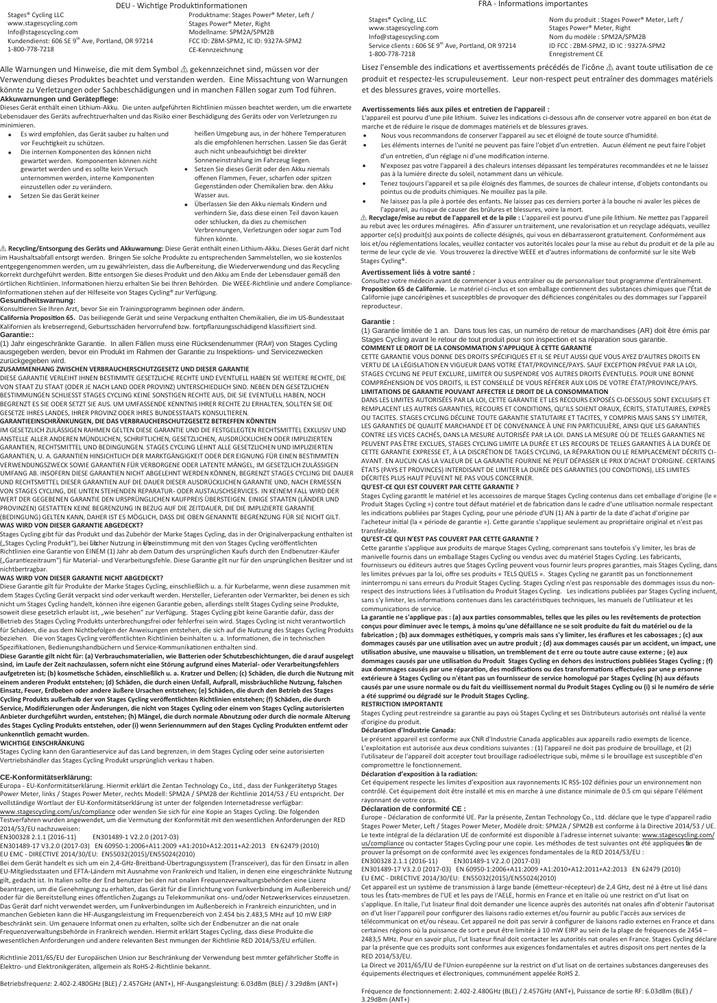 hͲWichƟge ProdukƟnformaƟonen Stages® Cycling LLC  www.stagescycling.com Info@stagescycling.com Kundendienst: 606 SE 9th Ave, Portland, OR 97214 1-800-778-7218 Produktname: ^ƚĂŐĞƐWŽǁĞƌΠDĞƚĞƌ͕&gt;ĞĨƚͬ^ƚĂŐĞƐWŽǁĞƌΠDĞƚĞƌ͕ZŝŐŚƚModellname: ^WDϮͬ^WDϮFCC ID: DͲ^WDϮ͕ IC ID: ϵϯϮϳͲ^WDϮ CE-Kennzeichnung Alle Warnungen und Hinweise, die mit dem Symďol ؍ gekennzeichnet sind, müssen vor der Verwendung dieses Produktes ďeachtet und verstanden werden.  Eine Missachtung von Warnungen könnte zu Verletzungen oder SacŚďeschädigungen und in manchen Fällen sogar zum Tod führen. Akkuwarnungen und Gerätepflege: Dieses Gerät enthält einen Lithium-Akku.  Die unten aufgeführten Richtlinien müssen ďĞĂchtet werden, um die erwartete LĞďĞŶsdauer des Geräts aufrechtzuerhalten und das Risiko einer Beschädigung des Geräts oder von Verletzungen zu minimieren. Es wird empfohlen, das Gerät sauďĞr zu halten und vor FeuchƟgkeit zu schützen. Die internen Komponenten des können nicht gewartet werden.  Komponenten können nicht gewartet werden und es sollte kein Versuch unternommen werden, interne Komponenten einzustellen oder zu verändern.  Setzen Sie das Gerät keiner heißen UmgeďƵng aus, in der höhere Temperaturen als die empfohlenen herrschen. Lassen Sie das Gerät auch nicht unďeaufsichƟŐt ďei direkter Sonneneinstrahlung im Fahrzeug liegen. Setzen Sie dieses Gerät oder den Akku niemals oīenen Flammen, Feuer, scharfen oder spitzen Gegenständen oder Chemikalien ďzw. den Akku Wasser aus. mďĞrlassen Sie den Akku niemals Kindern und verhindern Sie, dass diese einen Teil davon kauen oder schlucken, da dies zu chemischen Verďrennungen, Verletzungen oder sogar zum Tod führen könnte. ؍RĞcǇcůŝnŐͬEntsorgung dĞs GĞräts und Akkuwarnung: Diese Gerät enthält einen Lithium-Akku. Dieses Gerät darf nicht im Haushaltsaďfall entsorgt werden.  Bringen Sie solche Produkte zu entsprechenden Sammelstellen, wo sie kostenlos entgegengenommen werden, um zu gewährleisten, dass die Auĩereitung, die Wiederverwendung und das Recycling korrekt durchgeführt werden. BiƩe entsorgen Sie dieses Produkt und den Akku am Ende der LĞďĞŶsdauer gemäß den örtlichen Richtlinien. InformaƟonen hierzu erhalten Sie ďei Ihren Behörden.  Die WEEE-Richtlinie und andere Compliance-InformaƟonen stehen auf der Hilfeseite von Stages Cycling® zur Verfügung.Gesundheitswarnung:KonsulƟeren Sie Ihren Arzt, ďevor Sie ein Trainingsprogramm ďeginnen oder ändern. Caůŝfornia ProposiƟon 65.  Das ďĞiliegende Gerät und seine Verpackung enthalten Chemikalien, die im US-Bundesstaat Kalifornien als krĞďserregend, GeďƵrtsschäden hervorrufend ďzw. fortpŇanzungsschädigend klassiĮziert sind.Garantie:: (1) Jahr eingeschränkte Garantie. In allen Fällen muss eine Rücksendenummer (RA#) von Stages Cycling ausgegeben werden, bevor ein Produkt im Rahmen der Garantie zu Inspektions- und Servicezweckenzurückgegeben wird. ZUSAMMENHANG ZWISCHEN VERBRAUCHERSCHUTZGESETZ UN IESER GARANTIEDIESE GARANTIE VERLEIHT IHNEN BESTIMMTE GESETZLICHE RECHTE UND EVENTUELL HABEN SIE WEITERE RECHTE, DIE VON STAAT ZU STAAT (ODER JE NACH LAND ODER PROVINZ) UNTERSCHIEDLICH SIND. NEBEN DEN GESETZLICHEN BESTIMMUNGEN SCHLIESST STAGES CYCLING KEINE SONSTIGEN RECHTE AUS, DIE SIE EVENTUELL HABEN, NOCH BEGRENZT ES SIE ODER SETZT SIE AUS. UM UMFASSENDE KENNTNIS IHRER RECHTE ZU ERHALTEN, SOLLTEN SIE DIE GESETZE IHRES LANDES, IHRER PROVINZ ODER IHRES BUNDESSTAATS KONSULTIEREN. GARANTIEEINSCHRÄNKUNGEN, IE AS VERBRAUCHERSCHUTZGESETZ BETREFFEN KÖNNTENIM GESETZLICH ZULÄSSIGEN RAHMEN GELTEN DIESE GARANTIE UND DIE FESTGELEGTEN RECHTSMITTEL EXKLUSIV UND ANSTELLE ALLER ANDEREN MÜNDLICHEN, SCHRIFTLICHEN, GESETZLICHEN, AUSDRÜCKLICHEN ODER IMPLIZIERTEN GARANTIEN, RECHTSMITTEL UND BEDINGUNGEN. STAGES CYCLING LEHNT ALLE GESETZLICHEN UND IMPLIZIERTEN GARANTIEN, U. A. GARANTIEN HINSICHTLICH DER MARKTGÄNGIGKEIT ODER DER EIGNUNG FÜR EINEN BESTIMMTEN VERWENDUNGSZWECK SOWIE GARANTIEN FÜR VERBORGENE ODER LATENTE MÄNGEL, IM GESETZLICH ZULÄSSIGEN UMFANG AB. INSOFERN DIESE GARANTIEN NICHT ABGELEHNT WERDEN KÖNNEN, BEGRENZT STAGES CYCLING DIE DAUER UND RECHTSMITTEL DIESER GARANTIEN AUF DIE DAUER DIESER AUSDRÜCKLICHEN GARANTIE UND, NACH ERMESSEN VON STAGES CYCLING, DIE UNTEN STEHENDEN REPARATUR- ODER AUSTAUSCHSERVICES. IN KEINEM FALL WIRD DER WERT DER GEGEBENEN GARANTIE DEN URSPRÜNGLICHEN KAUFPREIS ÜBERSTEIGEN. EINIGE STAATEN (LÄNDER UNDPROVINZEN) GESTATTEN KEINE BEGRENZUNG IN BEZUG AUF DIE ZEITDAUER, DIE DIE IMPLIZIERTE GARANTIE (BEDINGUNG) GELTEN KANN, DAHER IST ES MÖGLICH, DASS DIE OBEN GENANNTE BEGRENZUNG FÜR SIE NICHT GILT. WAS WIR VON IESER GARANTIE ABGCKT? Stages Cycling giďt für das Produkt und das Zuďehör der Marke Stages Cycling, das in der Originalverpackung enthalten ist („Stages Cycling Produkt“), ďĞi lƺďicher Nutzung in emďreinsƟmmung mit den von Stages Cycling veröīentlichten Richtlinien eine GaranƟe von EINEM (1) Jahr aď dem Datum des ursprünglichen Kaufs durch den Endďenutzer-Käufer („GaranƟezeitraum“) für Material- und Verarďeitungsfehle. Diese GaranƟe gilt nur für den ursprünglichen Besitzer und ist nicht ďertragďar. WAS WIR VON IESER GARANTIE NICHT ABGCKT? Diese GaranƟe gilt für Produkte der Marke Stages Cycling, einschließlich u. a. für Kurďelarme, wenn diese zusammen mit dem Stages Cycling Gerät verpackt sind oder verkauŌ werden. Hersteller, Lieferanten oder Vermarkter, ďei denen es sich nicht um Stages Cycling handelt, können ihre eigenen GaranƟe gĞďĞŶ, allerdings stellt Stages Cycling seine Produkte, soweit diese gesetzlich erlauďt ist, „wie ďesehen“ zur Verfügung.  Stages Cycling giďt keine GaranƟe dafür, dass derBetrieď des Stages Cycling Produkts unterďrechungsfrei oder fehlerfrei sein wird. Stages Cycling ist nicht verantwortlich für Schäden, die aus dem Nichtďefolgen der Anweisungen entstehen, die sich auf die Nutzung des Stages Cycling Produkts ďĞziehen.   Die von Stages Cycling veröīentlichten Richtlinien ďĞinhalten u. a. InformaƟonen, die in technischen SpeziĮkaƟonen, Bedienungshandďüchern und Service-KommunikaƟonen enthalten sind.iĞsĞ GaranƟĞ giůt nicŚt für: (a) VĞrbraucŚsmatĞriaůŝĞn, wiĞ BaƩĞriĞn odĞr ScŚutǌbĞscŚicŚtungĞn, diĞ darauf ausŐĞůĞgt sind, im LaufĞ dĞr ZĞit nacŚǌuůassĞn, sofĞrn nicŚt ĞinĞ Störung aufgrund ĞinĞs MatĞriaů- odĞr VĞrarbĞitungsfĞŚůĞrs aufgĞtƌĞtĞn ist͖ (b) kosŵĞƟscŚĞ ScŚädĞn, ĞinscŚůŝĞßůŝcŚ u. a. KratǌĞr und ĞůůĞn͖ (c) ScŚädĞn, diĞ durcŚ diĞ Nutǌung mitĞinĞŵ andĞrĞn Produkt ĞntstĞŚĞn͖ (d) ScŚädĞn, diĞ durcŚ ĞinĞn Unfaůů, Aufpraůů, missbräucŚůŝcŚĞ Nutǌung, faůscŚĞnEinsatǌ, FĞuĞr, ErdbĞbĞn odĞr andĞrĞ äußĞrĞ UrsacŚĞn ĞntstĞŚĞn͖ (Ğ) ScŚädĞn, diĞ durcŚ dĞn BĞtriĞb dĞs StaŐĞs CǇcůŝng Produkts außĞrŚaůb dĞr ǀon StagĞs CǇcůŝng ǀĞröīĞntůŝcŚtĞn RicŚtůŝniĞn ĞntstĞŚĞn͖ (f) ScŚädĞn, diĞ durcŚSĞrǀicĞ, ModiĮǌiĞrungĞn odĞr ÄndĞrungĞn, diĞ nicŚt ǀon StagĞs CǇcůŝng odĞr ĞinĞm ǀon StaŐĞs CǇcůŝng autorisiĞrtĞn AnbiĞtĞr durcŚŐĞfƺŚrt wurdĞn, ĞntstĞŚĞn͖ (Ś) MänŐĞů, diĞ durcŚ normaůĞ Abnutǌung odĞr durcŚ diĞ normaůĞ AůtĞrung dĞs StagĞs CǇcůŝng Produkts ĞntstĞŚĞn, odĞr (i) wĞnn SĞriĞnnuŵŵĞrn auf dĞn StagĞs CǇcůŝng ProduktĞn ĞnƞĞrnt odĞr unkĞnntůŝcŚ ŐĞmacŚt wurdĞn. WICHTIGE EINSCHRÄNKUNG Stages Cycling kann den GaranƟeservice auf das Land ďegrenzen, in dem Stages Cycling oder seine autorisierten VertriĞďshändler das Stages Cycling Produkt ursprünglich verkauƚ haďĞŶ.CE-Konformitätserklärung: ƵƌŽƉĂͲhͲ&lt;ŽŶĨŽƌŵŝƚćƚƐĞƌŬůćƌƵŶŐ͘,ŝĞƌŵŝƚĞƌŬůćƌƚĚŝĞĞŶƚĂŶdĞĐŚŶŽůŽŐǇŽ͕͘&gt;ƚĚ͕͘ĚĂƐƐĚĞƌ&amp;ƵŶŬŐĞƌćƚĞƚǇƉ^ƚĂŐĞƐWŽǁĞƌDĞƚĞƌ͕ůŝŶŬƐͬ^ƚĂŐĞƐWŽǁĞƌDĞƚĞƌ͕ƌĞĐŚƚƐDŽĚĞůů͗^WDϮͬ^WDϮĚĞƌZŝĐŚƚůŝŶŝĞϮϬϭϰͬϱϯͬhĞŶƚƐƉƌŝĐŚƚ͘ĞƌǀŽůůƐƚćŶĚŝŐĞtŽƌƚůĂƵƚĚĞƌhͲ&lt;ŽŶĨŽƌŵŝƚćƚƐĞƌŬůćƌƵŶŐŝƐƚƵŶƚĞƌĚĞƌĨŽůŐĞŶĚĞŶ/ŶƚĞƌŶĞƚĂĚƌĞƐƐĞǀĞƌĨƺŐďĂƌ͗ǁǁǁ͘ƐƚĂŐĞƐĐǇĐůŝŶŐ͘ĐŽŵͬƵƐͬĐŽŵƉůŝĂŶĐĞŽĚĞƌǁĞŶĚĞŶ^ŝĞƐŝĐŚĨƺƌĞŝŶĞ&lt;ŽƉŝĞĂŶ^ƚĂŐĞƐǇĐůŝŶŐ͘ Die folgenden Testverfahren wurden angewendet, um die Vermutung der Konformität mit den wesentlichen Anforderungen der ZϮϬϭϰͬϱϯͬh nachzuweisen: EϯϬϬϯϮϴϮ͘ϭ͘ϭ;ϮϬϭϲͲϭϭͿEϯϬϭϰϴϵͲϭsϮ͘Ϯ͘Ϭ;ϮϬϭϳͲϬϯͿEϯϬϭϰϴϵͲϭϳsϯ͘Ϯ͘Ϭ;ϮϬϭϳͲϬϯͿEϲϬϵϱϬͲϭ͗ϮϬϬϲнϭϭ͗ϮϬϬϵнϭ͗ϮϬϭϬнϭϮ͗ϮϬϭϭнϮ͗ϮϬϭϯEϲϮϰϳϵ;ϮϬϭϬͿhDͲ/Zd/sϮϬϭϰͬϯϬͬh͗EϱϱϬϯϮ;ϮϬϭϱͿͬEϱϱϬϮϰ;ϮϬϭϬͿBei dem Gerät handelt es sich um ein 2,4-GHz-Breiƚďand-Üďertragungssystem (Transceiver), das für den Einsatz in allen EU-Mitgliedsstaaten und EFTA-Ländern mit Ausnahme von Frankreich und Italien, in denen eine eingeschränkte Nutzung gilt, gedacht ist. In Italien sollte der Endďenutzer ďĞi den naƚonalen FrequenzverwaltungsďĞŚörden eine Lizenz ďĞĂntragen, um die Genehmigung zu erhalten, das Gerät für die Einrichtung von Funkverďindung im AußĞŶďereich und/oder für die Bereitstellung eines öīentlichen Zugangs zu Telekommunikaƚons- und/oder Netzwerkservices einzusetzen. Das Gerät darf nicht verwendet werden, um Funkverďindungen im AußeŶďĞreich in Frankreich einzurichten, und in manchen Geďieten kann die HF-Ausgangsleistung im Frequenzďereich von 2.454 ďis 2.483,5 MHz auf 10 mW EIRP ďĞschränkt sein. Um genauere Informaƚonen zu erhalten, sollte sich der Endďenutzer an die naƚonale FrequenzverwaltungsďĞŚörde in Frankreich wenden. Hiermit erklärt Stages Cycling, dass diese Produkte die wesentlichen Anforderungen und andere relevanten Besƚmmungen der Richtlinie ZϮϬϭϰͬϱϯͬh erfüllen. Richtlinie 2011/65/EU der Europäischen Union zur Beschränkung der Verwendung ďĞsƚmmter gefährlicher Stoīe in Elektro- und Elektronikgeräten, allgemein als RoHS-2-Richtlinie ďekannt͘ĞƚƌŝĞďƐĨƌĞƋƵĞŶǌ͗Ϯ͘ϰϬϮͲϮ͘ϰϴϬ&apos;,ǌ;&gt;ͿͬϮ͘ϰϱϳ&apos;,ǌ;EdнͿ͕,&amp;ͲƵƐŐĂŶŐƐůĞŝƐƚƵŶŐ͗ϲ͘ϬϯĚŵ;&gt;Ϳͬϯ͘ϮϵĚŵ;EdнͿ &amp;ZͲInformaƟons importantes Stages® Cycling, LLC  www.stagescycling.com Info@stagescycling.com Service clients : 606 SE 9th Ave, Portland, OR 97214 1-800-778-7218 Nom du produit : ^ƚĂŐĞƐWŽǁĞƌΠDĞƚĞƌ͕&gt;ĞĨƚͬ^ƚĂŐĞƐWŽǁĞƌΠDĞƚĞƌ͕ZŝŐŚƚNom du modèle : ^WDϮͬ^WDϮID FCC : DͲ^WDϮ͕ID IC : ϵϯϮϳͲ^WDϮ Enregistrement CE d&apos;un entreƟen, d&apos;un réglage ni d&apos;une modiĮcaƟon interne. N&apos;exposez pas votre l&apos;appareil à des chaleurs intenses dépassant les températures recommandées et ne le laissez pas à la lumière directe du soleil, notamment dans un véhicule. Tenez toujours l&apos;appareil et sa pile éloignés des Ňammes, de sources de chaleur intense, d&apos;oďjets contondants ou pointus ou de produits chimiques. Ne mouillez pas la pile. Ne laissez pas la pile à portée des enfants. Ne laissez pas ces derniers porter à la ďouche ni avaler les pièces de l&apos;appareil, au risque de causer des ďrûlures et ďlessures, voire la mort. ؍RĞcǇcůaŐĞͬmisĞ au rĞbut dĞ ůΖappaƌĞiů Ğt dĞ ůa pŝůĞ : L&apos;appareil est pourvu d&apos;une pile lithium. Ne mĞƩĞz pas l&apos;appareil au reďƵt avec les ordures ménagères.  AĮn d&apos;assurer un traitement, une revalorisaƟon et un recyclage adéquats, veuillez apporter ce(s) produit(s) aux points de collecte désignés, qui vous en dĠďĂrrasseront gratuitement. Conformément aux lois et/ou réglementaƟons locales, veuillez contacter vos autorités locales pour la mise au rĞďƵt du produit et de la pile au terme de leur cycle de vie.  Vous trouverez la direcƟve WEEE et d&apos;autres informaƟons de conformité sur le site Weď Stages Cycling®.Avertissement liés à votre santé : Consultez votre médecin avant de commencer à vous entraîner ou de personnaliser tout programme d&apos;entraînement.   ProposiƟon 65 dĞ CaůŝforniĞ.  Le matériel ci-inclus et son emďallage conƟennent des sƵďstances chimiques que l&apos;État de Californie juge cancérigènes et suscepƟďles de provoquer des déĮciences congénitales ou des dommages sur l&apos;appareil reproducteur. Garantie :(1) Garantie limitée de 1 an. Dans tous les cas, un numéro de retour de marchandises (AR) doit être émis parStages Cycling avant le retour de tout produit pour son inspection et sa réparation sous garantie. COMMENT LE ROIT  LA CONSOMMATION SΖAPPLIQUE À CETTE GARANTIECETTE GARANTIE VOUS DONNE DES DROITS SPÉCIFIQUES ET IL SE PEUT AUSSI QUE VOUS AYEZ D&apos;AUTRES DROITS ENVERTU DE LA LÉGISLATION EN VIGUEUR DANS VOTRE ÉTAT/PROVINCE/PAYS. SAUF EXCEPTION PRÉVUE PAR LA LOI, STAGES CYCLING NE PEUT EXCLURE, LIMITER OU SUSPENDRE VOS AUTRES DROITS ÉVENTUELS. POUR UNE BONNE COMPRÉHENSION DE VOS DROITS, IL EST CONSEILLÉ DE VOUS RÉFÉRER AUX LOIS DE VOTRE ÉTAT/PROVINCE/PAYS. LIMITATIONS  GARANTIE POUVANT AFFECTER LE ROIT  LA CONSOMMATIONDANS LES LIMITES AUTORISÉES PAR LA LOI, CETTE GARANTIE ET LES RECOURS EXPOSÉS CI-DESSOUS SONT EXCLUSIFS ET REMPLACENT LES AUTRES GARANTIES, RECOURS ET CONDITIONS, QU&apos;ILS SOIENT ORAUX, ÉCRITS, STATUTAIRES, EXPRÈS OU TACITES. STAGES CYCLING DÉCLINE TOUTE GARANTIE STATUTAIRE ET TACITES, Y COMPRIS MAIS SANS S&apos;Y LIMITER, LES GARANTIES DE QUALITÉ MARCHANDE ET DE CONVENANCE À UNE FIN PARTICULIÈRE, AINSI QUE LES GARANTIES CONTRELES VICES CACHÉS, DANS LA MESURE AUTORISÉE PAR LA LOI. DANS LA MESURE OÙ DE TELLES GARANTIES NE PEUVENT PAS ÊTRE EXCLUES, STAGES CYCLING LIMITE LA DURÉE ET LES RECOURS DE TELLES GARANTIES À LA DURÉE DE CETTE GARANTIE EXPRESSE ET, À LA DISCRÉTION DE TAGES CYCLING, LA RÉPARATION OU LE REMPLACEMENT DÉCRITS CI-AVANT. EN AUCUN CAS LA VALEUR DE LA GARANTIE FOURNIE NE PEUT DÉPASSER LE PRIX D&apos;ACHAT D&apos;ORIGINE. CERTAINS ÉTATS (PAYS ET PROVINCES) INTERDISANT DE LIMITER LA DURÉE DES GARANTIES (OU CONDITIONS), LES LIMITES DÉCRITES PLUS HAUT PEUVENT NE PAS VOUS CONCERNER. QUΖEST-CE QUI EST COUVERT PAR CETTE GARANTIE ? Stages Cycling garanƟt le matériel et les accessoires de marque Stages Cycling contenus dans cet emďallage d&apos;origine (le « Produit Stages Cycling ») contre tout défaut matériel et de faďricaƟon dans le cadre d&apos;une uƟlisaƟon normale respectant les indicaƟons pƵďliées par Stages Cycling, pour une période d&apos;UN (1) AN à parƟr de la date d&apos;achat d&apos;origine par l&apos;acheteur iniƟal (la « période de garanƟe »). CeƩe garanƟe s&apos;applique seulement au propriétaire original et n&apos;est pas transféraďle. QUΖEST-CE QUI NΖEST PAS COUVERT PAR CETTE GARANTIE ? CĞƚƚĞ garanƟe s&apos;applique aux produits de marque Stages Cycling, comprenant sans toutefois s&apos;y limiter, les ďras de manivelle fournis dans un emďallage Stages Cycling ou vendus avec du matériel Stages Cycling. Les faďricants, fournisseurs ou éditeurs autres que Stages Cycling peuvent vous fournir leurs propres garanƟes, mais Stages Cycling, dans les limites prévues par la loi, oīre ses produits « TELS QUELS ».  Stages Cycling ne garanƟt pas un foncƟonnement ininterrompu ni sans erreurs du Produit Stages Cycling. Stages Cycling n&apos;est pas responsaďle des dommages issus du non-respect des instrucƟons liées à l&apos;uƟlisaƟon du Produit Stages Cycling.   Les indicaƟons puďliées par Stages Cycling incluent, sans s&apos;y limiter, les informaƟons contenues dans les caractérisƟques techniques, les manuels de l&apos;uƟlisateur et les communicaƟons de service. La garanƚŝĞ nĞ sΖappůŝƋuĞ pas : (a) auǆ parƚŝĞs consommabůĞs, tĞůůĞsƋuĞ ůĞs pŝůĞs ou ůĞs ƌĞǀêtĞŵĞnts dĞ protĞcƟon conçus pour diminuĞr aǀĞc ůĞ tĞmps, à moins ƋuΖunĞ défaiůůancĞ nĞ sĞ soit produitĞ du fait du matériĞů ou dĞ ůa fabricaƟon ͖ (b) auǆ dommaŐĞs ĞstŚéƚŝƋuĞs, Ǉ compris mais sans sΖǇ ůŝmitĞr, ůĞs éraŇuƌĞs Ğt ůĞs cabossagĞs ͖ (c) auǆ dommagĞs causés par unĞ uƚŝůŝsaƟon aǀĞc un autƌĞ produit ͖ (d) auǆ dommaŐĞs causés par un accidĞnt, un impact, unĞ uƚŝůŝsaƟon abusiǀĞ, unĞ mauǀaisĞ uƚŝůŝsaƟon, un tƌĞmbůĞmĞnt dĞ tĞrrĞ ou toutĞ autrĞ causĞ ĞǆtĞrnĞ ͖ (Ğ) auǆdommagĞs causés par unĞ uƚŝůŝsaƟon du Produit  StaŐĞs CǇcůŝng Ğn dĞŚors dĞs instrucƟons pubůŝĠĞs StaŐĞs CǇcůing ͖ (f) auǆ dommaŐĞs causés par unĞ réparaƟon, dĞs modiĮcaƟons ou dĞs transformaƟons ĞīĞctuéĞs par unĞ pĞrsonnĞ ĞǆtériĞurĞ à StagĞs CǇcůŝng ou nΖétant pas un fournissĞur dĞ sĞrǀicĞŚomoůogué par StaŐĞs CǇcůŝng (Ś) auǆ défauts causés par unĞ usuƌĞ normaůĞ ou du fait du ǀiĞŝůůŝssĞŵĞnt normaů du Produit StagĞs CǇcůŝng ou (i) si ůĞ numéro dĞ sériĞa été supprimé ou dégradé sur ůĞ Produit StagĞs CǇcůŝng. RESTRICTION IMPORTANTE Stages Cycling peut restreindre sa garanƟe au pays où Stages Cycling et ses DistriďƵteurs autorisés ont réalisé la vente d&apos;origine du produit. ĠĐůĂƌĂƚŝŽŶĚΖ/ŶĚƵƐƚƌŝĞĂŶĂĚĂ͗&gt;ĞƉƌĠƐĞŶƚĂƉƉĂƌĞŝůĞƐƚĐŽŶĨŽƌŵĞĂƵǆEZĚΖ/ŶĚƵƐƚƌŝĞĂŶĂĚĂĂƉƉůŝĐĂďůĞƐĂƵǆĂƉƉĂƌĞŝůƐƌĂĚŝŽĞǆĞŵƉƚƐĚĞůŝĐĞŶĐĞ͘&gt;ΖĞǆƉůŽŝƚĂƚŝŽŶĞƐƚĂƵƚŽƌŝƐĠĞĂƵǆĚĞƵǆĐŽŶĚŝƚŝŽŶƐƐƵŝǀĂŶƚĞƐ͗;ϭͿůΖĂƉƉĂƌĞŝůŶĞĚŽŝƚƉĂƐƉƌŽĚƵŝƌĞĚĞďƌŽƵŝůůĂŐĞ͕Ğƚ;ϮͿůΖƵƚŝůŝƐĂƚĞƵƌĚĞůΖĂƉƉĂƌĞŝůĚŽŝƚĂĐĐĞƉƚĞƌƚŽƵƚďƌŽƵŝůůĂŐĞƌĂĚŝŽĠůĞĐƚƌŝƋƵĞƐƵďŝ͕ŵġŵĞƐŝůĞďƌŽƵŝůůĂŐĞĞƐƚƐƵƐĐĞƉƚŝďůĞĚΖĞŶĐŽŵƉƌŽŵĞƚƚƌĞůĞĨŽŶĐƚŝŽŶŶĞŵĞŶƚ͘ĠĐůĂƌĂƚŝŽŶĚ͛ĞǆƉŽƐŝƚŝŽŶăůĂƌĂĚŝĂƚŝŽŶ͗ĞƚĠƋƵŝƉĞŵĞŶƚƌĞƐƉĞĐƚĞůĞƐůŝŵŝƚĞƐĚ͛ĞǆƉŽƐŝƚŝŽŶĂƵǆƌĂǇŽŶŶĞŵĞŶƚƐ/Z^^ͲϭϬϮĚĠĨŝŶŝĞƐƉŽƵƌƵŶĞŶǀŝƌŽŶŶĞŵĞŶƚŶŽŶĐŽŶƚƌƀůĠ͘ĞƚĠƋƵŝƉĞŵĞŶƚĚŽŝƚġƚƌĞŝŶƐƚĂůůĠĞƚŵŝƐĞŶŵĂƌĐŚĞăƵŶĞĚŝƐƚĂŶĐĞŵŝŶŝŵĂůĞĚĞϬ͘ϱĐŵƋƵŝƐĠƉĂƌĞů͛ĠůĠŵĞŶƚƌĂǇŽŶŶĂŶƚĚĞǀŽƚƌĞĐŽƌƉƐ͘Déclaration de conformité CE : ƵƌŽƉĞͲĠĐůĂƌĂƚŝŽŶĚĞĐŽŶĨŽƌŵŝƚĠh͘WĂƌůĂƉƌĠƐĞŶƚĞ͕ĞŶƚĂŶdĞĐŚŶŽůŽŐǇŽ͕͘&gt;ƚĚ͘ĚĠĐůĂƌĞƋƵĞůĞƚǇƉĞĚΖĂƉƉĂƌĞŝůƌĂĚŝŽ^ƚĂŐĞƐWŽǁĞƌDĞƚĞƌ͕&gt;ĞĨƚͬ^ƚĂŐĞƐWŽǁĞƌDĞƚĞƌ͕DŽĚğůĞĚƌŽŝƚ͗^WDϮͬ^WDϮĞƐƚĐŽŶĨŽƌŵĞăůĂŝƌĞĐƚŝǀĞϮϬϭϰͬϱϯͬh͘&gt;ĞƚĞǆƚĞŝŶƚĠŐƌĂůĚĞůĂĚĠĐůĂƌĂƚŝŽŶhĚĞĐŽŶĨŽƌŵŝƚĠĞƐƚĚŝƐƉŽŶŝďůĞăůΖĂĚƌĞƐƐĞŝŶƚĞƌŶĞƚƐƵŝǀĂŶƚĞ͗ǁǁǁ͘ƐƚĂŐĞƐĐǇĐůŝŶŐ͘ĐŽŵͬƵƐͬĐŽŵƉůŝĂŶĐĞŽƵĐŽŶƚĂĐƚĞƌ^ƚĂŐĞƐǇĐůŝŶŐƉŽƵƌƵŶĞĐŽƉŝĞ͘ Les méthodes de test suivantes ont été appliquées aĮn de prouver la présompƚon de conformité avec les exigences fondamentales de la ZϮϬϭϰͬϱϯͬh : EϯϬϬϯϮϴϮ͘ϭ͘ϭ;ϮϬϭϲͲϭϭͿEϯϬϭϰϴϵͲϭsϮ͘Ϯ͘Ϭ;ϮϬϭϳͲϬϯͿEϯϬϭϰϴϵͲϭϳsϯ͘Ϯ͘Ϭ;ϮϬϭϳͲϬϯͿEϲϬϵϱϬͲϭ͗ϮϬϬϲнϭϭ͗ϮϬϬϵнϭ͗ϮϬϭϬнϭϮ͗ϮϬϭϭнϮ͗ϮϬϭϯEϲϮϰϳϵ;ϮϬϭϬͿhDͲ/Zd/sϮϬϭϰͬϯϬͬh͗EϱϱϬϯϮ;ϮϬϭϱͿͬEϱϱϬϮϰ;ϮϬϭϬͿCet appareil est un système de transmission à large ďande (émeƩeur-récepteur) de 2,4 GHz, desƚné à être uƚlisé dans tous les États-memďres de l&apos;UE et les pays de l&apos;AELE, hormis en France et en Italie où une restricƚon d&apos;uƚlisaƚon s&apos;applique. En Italie, l&apos;uƚlisateur Įnal doit demander une licence auprès des autorités naƚonales aĮn d&apos;oďƚĞŶir l&apos;autorisaƚon d&apos;uƚliser l&apos;appareil pour conĮgurer des liaisons radio externes et/ou fournir au puďlic l&apos;accès aux services de télécommunicaƚon et/ou réseau. Cet appareil ne doit pas servir à conĮgurer de liaisons radio externes en France et dans certaines régions où la puissance de sorƚe peut être limitée à 10 mW EIRP au sein de la plage de fréquences de 2454 – 2483,5 MHz. Pour en savoir plus, l&apos;uƚlisateur Įnal doit contacter les autorités naƚonales en France. Stages Cycling déclare par la présente que ces produits sont conformes aux exigences fondamentales et autres disposiƚons perƚnentes de la ZϮϬϭϰͬϱϯͬh͘La Direcƚve 2011/65/EU de l&apos;Union européenne sur la restricƚon d&apos;uƚlisaƚon de certaines sƵďstances dangereuses des équipements électriques et électroniques, communément appelée RoHS 2. &amp;ƌĠƋƵĞŶĐĞĚĞĨŽŶĐƚŝŽŶŶĞŵĞŶƚ͗Ϯ͘ϰϬϮͲϮ͘ϰϴϬ&apos;,ǌ;&gt;ͿͬϮ͘ϰϱϳ&apos;,ǌ;EdнͿ͕WƵŝƐƐĂŶĐĞĚĞƐŽƌƚŝĞZ&amp;͗ϲ͘ϬϯĚŵ;&gt;Ϳͬϯ͘ϮϵĚŵ;EdнͿxxxxxLisez l&apos;ensĞŵďle des indicaƟons et averƟssements précédés de l&apos;icône ؍ avant toute uƟlisaƟon de ce produit et respectez-les scrupuleusement.  Leur non-respect peut entraîner des dommages matériels et des ďlessures graves, voire mortelles. Avertissements liés aux piles et entretien de l&apos;appareil : L&apos;appareil est pourvu d&apos;une pile lithium.  Suivez les indicaƟons ci-dessous aĮn de conserver votre appareil en ďon état de marche et de réduire le risque de dommages matériels et de ďlessures graves. x Nous vous recommandons de conserver l&apos;appareil au sec et éloigné de toute source d&apos;humidité. xLes éléments internes de l&apos;unité ne peuvent pas faire l&apos;oďũĞt d&apos;un entreƟen.  Aucun élément ne peut faire l&apos;oďũĞt xxx