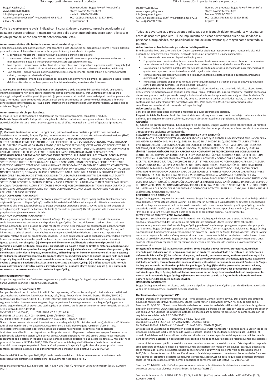 /dͲImportanƟ informazioni sul prodoƩo Stages® Cycling, LLC  www.stagescycling.com Info@stagescycling.com Assistenza cliĞŶƟ: 606 SE 9th Ave, Portland, OR 97214 1-800-778-7218 Nome prodoƩo: ^ƚĂŐĞƐWŽǁĞƌΠDĞƚĞƌ͕&gt;ĞĨƚͬ^ƚĂŐĞƐWŽǁĞƌΠDĞƚĞƌ͕ZŝŐŚƚmodello: ^WDϮͬ^WDϮFCC ID: DͲ^WDϮ͕IC ID: ϵϯϮϳͲ^WDϮ Registrazione CE TuƩe le avvertenze e le avvisi indicaƟ con l&apos;icona  ؍ devono essere compresi e seguiƟ prima di uƟůŝzzare questo prodoƩo.  Il mancato rispeƩo delle avvertenze può provocare danni alle cose o lesioni personali, anche con evenƟ potenzialmente letali. Avvertenze relative alla batteria e manutenzione del dispositivo: il disposiƟvo include una ďaƩeria lithium.  Per garanƟƌe la vita uƟle aƩĞsa del disposiƟvo e ridurre il rischio di lesioni personali o danni al disposiƟvo è importante seguire le linee guida indicate di seguito. Si consiglia di mantenere il disposiƟvo pulito, asciuƩo e protĞƩo dall&apos;umidità.  I componenƟ interni dell&apos;unità non possono essere riparaƟ.  Nessun componente può essere soƩoposto a manutenzione e nessun altro componente può essere aggiustato o alterato. Non esporre il disposiƟvo ad amďienƟ ad alte temperature, con temperature superiori a quelle consigliate (ad esempio quando si lascia il disposiƟvo incustodito in un veicolo non custodito nella luce dirĞƩa del sole). Non esporre il disposiƟvo o la ďaƩeria a Įamme liďere, incenerimento, oggeƫ aĸůaƟ o perforanƟ, prodoƫ chimici; non esporre la ďaƩeria all&apos;acqua. Tenere la ďaƩeria lontano dalla presenza dei ďamďini; non permĞƩere ai ďamďini di succhiare o ingoiare parƟ del disposiƟvo che potreďďĞro provocare ďruciature chimiche, lesioni o anche il decesso. ؍AǀǀĞrtĞnǌa pĞr ŝů ricicůaggioͬsmaůƟŵĞnto dĞů disposiƟǀo Ğ dĞůůa baƩĞria: il disposiƟvo include una ďaƩeria lithium. Il disposiƟvo non deve essere smalƟto tra i riĮuƟ domesƟci generici.  Per un traƩamento, recupero e riciclaggio adeguaƟ, smalƟre questo(i) prodoƩo(i) gratuitamente nei punƟ di raccolta designaƟ. In oƩemperanza alle leggi e normaƟve locali, contaƩare le autorità locali per lo smalƟmento del prodoƩo e della ďaƩeria a Įne ciclo.Sono disponiďili informazioni sui RAEE e altre informazioni di compliance; per ulteriori informazioni vedere il sito di assistenza Stages Cycling®. Avvertenze sui rischi per la salute: Prima di iniziare un allenamento o modiĮcare un esercizio del programma, consultare il medico. Caůŝfornia ProposiƟon 65.  Il disposiƟvo allegato e la relaƟva confezione contengono sostanze chimiche che nello stato della California sono risultate cancerogene, causa di difeƫ neonatali o di danni all&apos;apparato riproduƫvo. Garanzia: (1) Garanzia limitata di un anno.  In ogni caso, prima di restituire qualsiasi prodotto per i controlli e l&apos;assistenza in garanzia, Stages Cycling deve emettere un numero di autorizzazione alla restituzione (RA#). RELAZIONE TRA LA LEGGE PER LA TUTELA I CONSUMATORI E QUESTA GARANZIAQUESTA GARANZIA CONFERISCE ALL&apos;UTENTE SPECIFICI DIRITTI LEGALI. L&apos;UTENTE PUO&apos; INOLTRE AVERE TITOLO ADALTRI DIRITTI CHE VARIANO DA STATO A STATO (O PER PAESE O PROVINCIA). OLTRE A QUANTO CONSENTITO DALLA LEGGE, STAGES CYCLING NON ESCLUDE, LIMITA O SOSPENDE ALTRI DIRITTI DELL&apos;UTILIZZATORE. PER COMPRENDERE APPIENO I PROPRI DIRITTI, CONSULTARE LE LEGGI DEL PAESE, PROVINCIA O STATO DI APPARTENENZA. LIMITAZIONI LLA GARANZIA CHE POSSONO AVERE EFFETTO SULLA LEGGE PER LA TUTELA I CONSUMATORINELLA MISURA IN CUI CONSENTITO DALLA LEGGE, QUESTA GARANZIA E I RIMEDI IVI ESPOSTI SONO ESCLUSIVI E SOSTITUISCONO TUTTE LE ALTRE GARANZIE, RIMEDI E CONDIZIONI, SIANO ESSE VERBALI, SCRITTE, STATUTARIE, ESPRESSE O IMPLICITE. STAGES CYCLING RINUNCIA A TUTTE LE GARANZIE STATUTARIE E IMPLICITE, COMPRESE TRA L&apos;ALTRO, LE GARANZIE DI COMMERCIABILITÀ E IDONEITÀ PER UNA SPECIFICA FINALITÀ E GARANZIE CONTRO DIFETTI NASCOSTI O LATENTI, NELLA MISURA IN CUI CONSENTITO DALLA LEGGE. NELLA MISURA IN CUI NON È POSSIBILE RINUNCIARE A TALI GARANZIE, STAGES CYCLING LIMITA LA DURATA E I RIMEDI DI TALI GARANZIE ALLA DURATA DELLA PRESENTE GARANZIA ESPRESSA E, A DISCREZIONE DI STAGES CYCLING, AI SERVIZI DI RIPARAZIONE O SOSTITUZIONE DESCRITTI DI SEGUITO. IN NESSUN CASO IL VALORE DELLA GARANZIA FORNITA SUPERERÀ IL PREZZO DI ACQUISTO ORIGINALE. ALCUNI STATI (PAESI E PROVINCE) NON CONSENTONO LIMITAZIONI SULLA DURATA DI UNA GARANZIA (O CONDIZIONE) IMPLICITA, PERTANTO LA LIMITAZIONE SOPRA DESCRITTA POTREBBE NON ESSERE APPLICABILE AL CASO SPECIFICO. COSA COPRE QUESTA GARANZIA? Stages Cycling garanƟsce il prodoƩo hardware e gli accessori di marchio Stages Cycling contenuƟ nella confezione originale (il &quot;prodoƩo Stages Cycling&quot;) da difeƫ dei materiali e di faďďricazione quando uƟlizzaƟ normalmente in conformità alle linee guida puďďlicate da Stages Cycling per un periodo di UN (1) ANNO dalla data di acquisto al ĚĞƩaglio originale da parte dell&apos;acquirente Įnale (il &quot;periodo di garanzia&quot;). Questa garanzia vale esclusivamente per il proprietario originale e non è trasferiďile. COSA NON COPRE QUESTA GARANZIA? Questa garanzia si applica ai prodoƫ di marchio Stages Cycling comprendenƟ tra l&apos;altro le pedivelle quandoconfezionate e vendute unitamente al disposiƟvo Stages Cycling. CostruƩori, fornitori o editori diversi da Stages Cycling, possono fornire le proprie garanzie ma Stages Cycling, nella misura in cui consenƟto dalla legge, fornisce i loro prodoƫ &quot;COME TALE&quot;.  Stages Cycling non garanƟsce che il funzionamento dei prodoƫ Stages Cycling sarà ininterroƩo o privo di errori. Stages Cycling non è responsaďile dei danni derivanƟ da mancato risƉĞƩo delleistruzioni relaƟve all&apos;uso dei prodoƫ Stages Cycling.   Le linee guida Stages Cycling puďďlicate comprendono tra l&apos;altro le informazioni contenute nelle speciĮche tecniche, nei manuali dell&apos;utente e nelle comunicazioni di servizio. QuĞsta garanǌia non si appůŝca: (a) ai componĞnƟ di consumo, Ƌuaůŝ baƩĞriĞ o riǀĞsƟmĞnƟ protĞƫǀi iů cui consumo è pƌĞǀisto nĞů tĞmpo, saůǀo non si sia ǀĞriĮcato un guasto a causa di difĞƩo di matĞriaůĞ o fabbricaǌionĞ͖(b) ai danni ĞstĞƟci, comprĞsi tra ůΖaůtro graĸ Ğ ammaccatuƌĞ͖ (c) ai danni causaƟ daůůΖuso con aůtro prodoƩo͖ (d) ai danni causaƟ da incidĞntĞ, impaƩo, Ğrrato uƟůŝǌǌo, uƟůŝǌǌo improprio, incĞndio, tĞrrĞmoto o aůtra causa ĞstĞrna͖ (Ğ) ai danni causaƟ daůůΖaǌionaŵĞnto dĞi prodoƫ StaŐĞs CǇcůŝng diǀĞrsaŵĞntĞ da Ƌuanto indicato nĞůůĞ ůŝnĞĞ guida StaŐĞs CǇcůŝng pubbůŝcatĞ͖ (f) ai danni causaƟ da manutĞnǌionĞ, modiĮcŚĞ o aůtĞraǌioni non ĞsĞguitĞ da StaŐĞs CǇcůŝng o ĞsĞguitĞ da addĞƩo aůůΖassistĞnǌa non autoriǌǌato da StagĞs CǇĐůŝng͖ (Ś) a difĞƫ causaƟ daůůa normaůĞ usura o diǀĞrsaŵĞntĞ doǀuƟ aů normaůĞ inǀĞccŚiaŵĞnto dĞů prodoƩo StaŐĞs CǇcůŝng, oppuƌĞ (i) sĞ ŝů nuŵĞro di sĞriĞ è stato rimosso o cancĞůůato daů prodoƩo StagĞs CǇcůŝng. LIMITAZIONI IMPORTANTI Stages Cycling può limitare l&apos;assistenza in garanzia ai paesi in cui Stages Cycling o i propri distriďutori autorizzaƟ hanno venduto in origine il prodoƩo Stages Cycling. Dichiarazione di conformità CE: ƵƌŽƉĂͲŝĐŚŝĂƌĂǌŝŽŶĞĚŝĐŽŶĨŽƌŵŝƚăĚĞůůΖh͘ŽŶůĂƉƌĞƐĞŶƚĞ͕ůĂĞŶƚĂŶdĞĐŚŶŽůŽŐǇŽ͕͘&gt;ƚĚ͘ĚŝĐŚŝĂƌĂĐŚĞŝůƚŝƉŽĚŝĂƉƉĂƌĞĐĐŚŝĂƚƵƌĞƌĂĚŝŽƚŝƉŽ^ƚĂŐĞWŽǁĞƌDĞƚĞƌ͕&gt;ĞĨƚͬ^ƚĂŐĞWŽǁĞƌDĞƚĞƌ͕DŽĚĞůůŽĞƐƚƌĂ͗^WDϮͬ^WDϮğĐŽŶĨŽƌŵĞĂůůĂŝƌĞƚƚŝǀĂϮϬϭϰͬϱϯͬh͘/ůƚĞƐƚŽŝŶƚĞŐƌĂůĞĚĞůůĂĚŝĐŚŝĂƌĂǌŝŽŶĞĚŝĐŽŶĨŽƌŵŝƚăĚĞůůΖhğĚŝƐƉŽŶŝďŝůĞƐƵůƐĞŐƵĞŶƚĞŝŶĚŝƌŝǌǌŽŝŶƚĞƌŶĞƚ͗ǁǁǁ͘ƐƚĂŐĞƐĐǇĐůŝŶŐ͘ĐŽŵͬƵƐͬĐŽŵƉůŝĂŶĐĞŽƉƉƵƌĞĐŽŶƚĂƚƚĂƌĞ^ƚĂŐĞƐǇĐůŝŶŐƉĞƌƵŶĂĐŽƉŝĂ͘I seguenƟ metodi di prova sono staƟ applicaƟ per dimostrare la presunta conformità con i requisiƟ essenziali della direƫva ZϮϬϭϰͬϱϯͬh : EϯϬϬϯϮϴϮ͘ϭ͘ϭ;ϮϬϭϲͲϭϭͿEϯϬϭϰϴϵͲϭsϮ͘Ϯ͘Ϭ;ϮϬϭϳͲϬϯͿEϯϬϭϰϴϵͲϭϳsϯ͘Ϯ͘Ϭ;ϮϬϭϳͲϬϯͿEϱϱϬϯϮ;ϮϬϭϱͿͬEϱϱϬϮϰ;ϮϬϭϬͿEϲϬϵϱϬͲϭ͗ϮϬϬϲнϭϭ͗ϮϬϬϵнϭ͗ϮϬϭϬнϭϮ͗ϮϬϭϭнϮ͗ϮϬϭϯEϲϮϰϳϵ;ϮϬϭϬͿQuesto disposiƟvo è un sistema di trasmissione a ďanda larga da 2,4 GHz (ricetrasmeƫtore), desƟnato all&apos;uƟlizzo in tuƫ gli staƟ memďri UE e nei paesi EFTA, eccĞƩo Francia e Italia dove valgono restrizioni d&apos;uso. In Italia, l&apos;uƚŝůizzatore Įnale deve richiedere una licenza alle autorità nazionali per lo speƩro al Įne di oƩenere l&apos;autorizzazione all&apos;uƟlizzo del disposiƟvo per l&apos;impostazione di collegamenƟ radio esterni e/o per fornire accesso puďďlico alle telecomunicazioni e/o ai servizi di rete. Questo disposiƟvo non può essere uƟlizzato per impostare collegamenƟ radio esterni in Francia e in alcune aree la potenza di uscita RF può essere limitata a 10 mW EIRP nella gamma di frequenza di 2454 – 2483,5 MHz. Per informazioni ĚĞƩagliate l&apos;uƟlizzatore Įnale deve contaƩare l&apos;autorità nazionale per lo sƉĞƩro in Francia. Con il presente, Stages Cycling dichiara che quesƟ prodoƫ sono conformi ai requisiƟ essenziali e ad altri provvedimenƟ pertinenƟ della direƫva ZϮϬϭϰͬϱϯͬh. Direƫva dell&apos;Unione Europea 2011/65/EU sulla restrizione dell’uso di determinate sostanze pericolose nelle apparecchiature elĞƩriche ed eleƩroniche, comunemente nota come RoHS 2. &amp;ƌĞƋƵĞŶǌĂŽƉĞƌĂƚŝǀĂ͗Ϯ͘ϰϬϮͲϮ͘ϰϴϬ&apos;,ǌ;&gt;ͿͬϮ͘ϰϱϳ&apos;,ǌ;EdнͿ͕WŽƚĞŶǌĂŝŶƵƐĐŝƚĂZ&amp;͗ϲ͘ϬϯĚŵ;&gt;Ϳͬϯ͘ϮϵĚŵ;EdнͿ^WͲInformación importante soďre el producto Stages® Cycling, LLC  www.stagescycling.com Info@stagescycling.com Atención al cliente: 606 SE 9th Ave, Portland, OR 97214  Tel.: (+1) 800 778 7218  Nomďre del producto: ^ƚĂŐĞƐWŽǁĞƌΠDĞƚĞƌ͕&gt;ĞĨƚͬ^ƚĂŐĞƐWŽǁĞƌΠDĞƚĞƌ͕ZŝŐŚƚModelo: ^WDϮͬ^WDϮ &amp;/͗DͲ^WDϮ͕//͗ϵϯϮϳͲ^WDϮRegistro EC Todas las advertencias y precauciones indicadas por el icono ؍ deďen entenderse y respetarse antes de usar este producto.  El incumplimiento de dichas advertencias puede causar daños a personas o propiedades, con posiďilidad de que ocurran eventos que tengan como resultado la muerte. Advertencias sobre la batería y cuidado del dispositivo: Este disposiƟvo lleva una ďatería de liƟo.  Deďen seguirse las siguientes instrucciones para mantener la vida úƟl esperada del disposiƟvo, y así reducir el riesgo de daños en el disposiƟvo o lesiones personales. Se recomienda mantener el disposiƟvo limpio y seco.   El propietario no puede realizar tareas de mantenimiento de los elementos internos.  Tampoco dĞďe realizar tareas de mantenimiento en ningún otro elemento interno, ni intentar ajustarlos o modiĮcarlos. No exponga el disposiƟvo a amďientes muy calurosos con temperaturas por encima de las recomendadas, lo que incluye dejarlo en un vehículo desatendido ďajo luz solar directa. Nunca exponga este disposiƟvo o ďatería a llamas, incineración, oďũĞƚos aĮlados o punzantes, productos químicos o la ďatería al agua. Nunca deje la ďatería en poder de niños, ni permita que masƟquen o traguen partes de ella, ya que pueden sufrir quemaduras químicas, lesiones o incluso la muerte. ؍RĞcicůadoͬĞůŝminación dĞů disposiƟǀo Ǉ ůa batĞría: Este disposiƟvo lleva una ďatería de liƟo. Este disposiƟvo no ĚĞďĞ eliminarse mezclándolo con residuos domésƟcos.  Para el tratamiento, la recuperación y el reciclaje adecuados, deposite el producto en los puntos de recogida indicados donde será aceptado sin coste alguno. Para la eliminación del producto y la ďatería al Įnal de su vida úƟl, póngase en contacto con las autoridades locales, para proceder de conformidad con la legislación y las normaƟvas vigentes.  Para conocer la WEEE y otra información soďre cumplimiento, consulte el siƟo de ayuda de Stages Cycling®.Advertencia sanitaria:Consulte con su médico antes de iniciar o modiĮcar cualquier programa de ejercicio. Proposición 65 dĞ Caůŝfornia.  Tanto las piezas incluidas en el paquete como el propio emďalaje conƟenen sustancias químicas que, según el Estado de California, provocan cáncer, teratogénesis o proďlemas de ferƟůŝdad.Garantía: (1) Un año de garantía limitada. En cualquiera de los casos, Stages Cycling debe proporcionar un númerode autorización de la devolución antes de que pueda devolverse el producto para llevar a cabo inspeccionesy reparaciones cubiertas por la garantía. RELACIÓN ENTRE EL RECHO  LOS CONSUMIORES Y ESTA GARANTÍAESTA GARANTÍA LE CONCEDE DETERMINADOS DERECHOS, A LOS QUE PUEDEN SUMARSE OTROS EN FUNCIÓN DE LA LOCALIDAD, LA REGIÓN O EL PAÍS EN QUE RESIDA. SALVO EN LA MEDIDA EN QUE LO PERMITA LA LEY, STAGES CYCLING NO EXCLUYE, LIMITA NI SUSPENDE OTROS DERECHOS QUE PUEDA TENER. PARA CONOCER TODOS SUS DERECHOS, DEBE CONSULTAR LAS NORMAS NACIONALES, REGIONALES Y LOCALES DEL LUGAR EN QUE RESIDA. LÍMITES A LA GARANTÍA QUE PUN AFECTAR A LA NORMATIVA  PROTECCIÓN  LOS CONSUMIORESDENTRO DE LOS TÉRMINOS PERMITIDOS POR LA LEY, ESTA GARANTÍA, Y LAS ACCIONES A QUE DA DERECHO, SON EXCLUSIVAS Y ANULAN CUALESQUIERA OTRAS GARANTÍAS, ACCIONES Y CONDICIONES, TANTO ORALES COMO ESCRITAS, EXPRESAS O TÁCITAS, O INCLUIDAS EN LA LEY. STAGES CYCLING NO ACEPTA RESPONSABILIDAD ALGUNA POR NINGUNA GARANTÍA EXPRESA NI TÁCITA, INCLUIDAS, ENTRE OTRAS, LAS GARANTÍAS DE COMERCIABILIDAD E IDONEIDAD PARA UN FIN PARTICULAR, Y LAS GARANTÍAS POR VICIOS O DEFECTOS OCULTOS, DENTRO DE LOSTÉRMINOS PERMITIDOS POR LA LEY. EN CASO DE QUE NO RESULTE POSIBLE ANULAR DICHAS GARANTÍAS, STAGES CYCLING LIMITA LA DURACIÓN Y LAS ACCIONES ASOCIADAS A DICHAS GARANTÍAS A LA DURACIÓN DE ESTA GARANTÍA EXPRESA Y, A DISCRECIÓN DE STAGES CYCLING, TAMBIÉN LOS SERVICIOS DE REPARACIÓN O SUSTITUCIÓN DESCRITOS A CONTINUACIÓN. EN NINGÚN CASO PODRÁ EL VALOR DE LA GARANTÍA CONCEDIDA SUPERAR EL PRECIO DE COMPRA ORIGINAL. ALGUNAS NORMAS NACIONALES, REGIONALES O LOCALES NO PERMITEN LA INTRODUCCIÓN DE LÍMITES A LA DURACIÓN DE LAS GARANTÍAS (O CONDICIONES) TÁCITAS. SI ESE ES SU CASO, NO LE SERÁ APLICABLE EL LÍMITE INDICADO ANTERIORMENTE. COBERTURA  LA GARANTÍA Stages Cycling garanƟza que el hardware de la marca Stages Cycling y sus accesorios incluidos en el emďalaje original (en adelante, el “Producto de Stages Cycling”) no presentarán defectos en los materiales ni defectos de faďricación cuando se haga un uso normal de los mismos de acuerdo con las directrices puďlicadas por Stages Cycling, durante un periodo de UN (1) AÑO a parƟr de la fecha de compra original en la Ɵenda por el usuario Įnal (en adelante, el “Periodo de la Garanƚa”). Esta garanƚa solo se concede al propietario original. No es transferiďle.ELEMENTOS NO CUBIERTOS POR LA GARANTÍA Esta garanƚa se aplica a los productos con la marca Stages Cycling, que incluyen, entre otros, las ďielas, tanto empaquetadas como vendidas junto con piezas metálicas de Įjación de Stages Cycling. Otros faďricantes, proveedores y anunciantes disƟntos de Stages Cycling pueden ofrecerle sus propias garanƚas pero, siempre que la ley lo permita, Stages Cycling proporciona sus productos “TAL CUAL”, sin otras garanƚas adicionales.  Stages Cyclingno garanƟza un funcionamiento ininterrumpido y sin errores del Producto de Stages Cycling. Además, Stages Cycling no se hace responsaďle de los daños que se produzcan como consecuencia del incumplimiento de las instrucciones relaƟvas al uso del Producto de Stages Cycling.   Las directrices puďlicadas por Stages Cycling incluyen, entre otras cosas, la información recogida en las especiĮcaciones técnicas, los manuales de usuario y las comunicaciones delservicio técnico. Esta garanơa no cubƌĞ: (a) ůas partĞs consumibůĞs, como batĞrías o rĞǀĞsŝmiĞntos protĞctoƌĞs, ƋƵĞ sĞ Śan disĞñado para rĞducirsĞ con Ğů ŝĞmpo, a mĞnos ƋuĞ sĞ produǌca un faůůo dĞbido a dĞfĞctos Ğn ůos matĞriaůĞs o dĞfĞctos dĞ fabricación͖ (b) ůos daños Ğn Ğů aspĞcto, incůuǇĞndo, ĞntrĞ otras cosas, arañaǌos Ǉ ŵĞůůaduras͖ (c) ůos daños proǀocados por su uso con otro producto͖ (d) ůos daños proǀocados por accidĞntĞs, goůpĞs, uso ĞǆcĞsiǀo o indĞbido, incĞndios, tĞrrĞmotos u otras causas ĞǆtĞrnas͖ (Ğ) ůos daños dĞriǀados dĞ un uso dĞů Producto dĞ StaŐĞs CǇcůŝng ƋuĞ incumpůa ůas diƌĞctricĞs pubůŝcadas por StagĞs CǇcůŝng͖ (f) ůos daños proǀocados por rĞparacionĞs, modiĮcacionĞs o aůtĞracionĞs ƌĞaůiǌadas por pĞrsonas ajĞnas a StaŐĞs CǇcůŝng Ǉ a ůos proǀĞĞdoƌĞs dĞ sĞrǀicios autoriǌados por StaŐĞs CǇcůŝng (Ś) ůos dĞfĞctos proǀocados por un dĞsgastĞ normaů o dĞbidos aů ĞnǀĞjĞcimiĞnto normaů dĞů Producto dĞ StagĞs CǇcůŝng, o (i) ninguna ƌĞcůamación cuando sĞ ŚaǇa rĞŝrado o borrado cuaůƋuiĞr númĞro dĞ sĞriĞ dĞů producto dĞ StaŐĞs CǇcůing. LIMITACIÓN IMPORTANTE Stages Cycling puede limitar el alcance de la garanƚa al país en el que Stages Cycling o sus distriďuidores autorizados vendieron originalmente el Producto de Stages Cycling. Declaración de cumplimiento CE: ƵƌŽƉĂͲĞĐůĂƌĂĐŝſŶĚĞĐŽŶĨŽƌŵŝĚĂĚĚĞůĂh͘WŽƌůĂƉƌĞƐĞŶƚĞ͕ĞŶƚĂŶdĞĐŚŶŽůŽŐǇŽ͕͘&gt;ƚĚ͘ĚĞĐůĂƌĂƋƵĞĞůƚŝƉŽĚĞĞƋƵŝƉŽĚĞƌĂĚŝŽ^ƚĂŐĞƐWŽǁĞƌDĞƚĞƌ͕&gt;ĞĨƚͬ^ƚĂŐĞƐWŽǁĞƌDĞƚĞƌ͕ZŝŐŚƚDŽĚĞů͗^WDϮͬ^WDϮĐƵŵƉůĞĐŽŶůĂŝƌĞĐƚŝǀĂϮϬϭϰͬϱϯͬh͘ůƚĞǆƚŽĐŽŵƉůĞƚŽĚĞůĂĚĞĐůĂƌĂĐŝſŶĚĞĐŽŶĨŽƌŵŝĚĂĚĚĞůĂhĞƐƚĄĚŝƐƉŽŶŝďůĞĞŶůĂƐŝŐƵŝĞŶƚĞĚŝƌĞĐĐŝſŶĚĞ/ŶƚĞƌŶĞƚ͗ǁǁǁ͘ƐƚĂŐĞƐĐǇĐůŝŶŐ͘ĐŽŵͬƵƐͬĐŽŵƉůŝĂŶĐĞŽƉſŶŐĂƐĞĞŶĐŽŶƚĂĐƚŽĐŽŶ^ƚĂŐĞƐǇĐůŝŶŐƉĂƌĂŽďƚĞŶĞƌƵŶĂĐŽƉŝĂ͘Se han uƟlizado los siguientes métodos de prƵĞďa para demostrar la presunción de conformidad con los requisitos esenciales de la 5(&apos;(8: EϯϬϬϯϮϴϮ͘ϭ͘ϭ;ϮϬϭϲͲϭϭͿEϯϬϭϰϴϵͲϭsϮ͘Ϯ͘Ϭ;ϮϬϭϳͲϬϯͿEϯϬϭϰϴϵͲϭϳsϯ͘Ϯ͘Ϭ;ϮϬϭϳͲϬϯͿEϱϱϬϯϮ;ϮϬϭϱͿͬEϱϱϬϮϰ;ϮϬϭϬͿEϲϬϵϱϬͲϭ͗ϮϬϬϲнϭϭ͗ϮϬϬϵнϭ͗ϮϬϭϬнϭϮ͗ϮϬϭϭнϮ͗ϮϬϭϯEϲϮϰϳϵ;ϮϬϭϬͿEste aparato es un sistema de transmisión de ďanda ancha a 2,4 GHz (transceptor) diseñado para su uso en todos los Estados miemďros de la UE y los países de la AELC, excepto Francia e Italia, donde se limita su uso. En Italia, el usuario Įnal deďerá solicitar una licencia a las autoridades nacionales reguladoras del espectro de radiofrecuencia para oďƚĞŶĞr una autorización para uƟlizar el disposiƟvo a Įn de conĮgurar enlaces de radiofrecuencia en exteriores o de suministrar acceso púďlico a servicios de telecomunicaciones y otros servicios de red. Este disposiƟvo no puede emplearse para conĮgurar enlaces de radiofrecuencia en exteriores en Francia y, en algunos lugares, la potencia de salida máxima de la señal de radiofrecuencia puede limitarse a 10 mW PIRE en el intervalo de frecuencia 2454 a 2483,5 MHz. Para oďtener más información, el usuario Įnal ĚĞďĞ ponerse en contacto con las autoridades francesas reguladoras del espectro de radiofrecuencia. Por la presente, Stages Cycli ng declara que estos productos cumplen todos los requisitos esenciales y las demás disposiciones perƟnentes de la DirecƟva ZϮϬϭϰͬϱϯͬh. DirecƟva 2011/65/EU de la Unión Europea soďre restricciones a la uƟlización de determinadas sustancias peligrosas en aparatos eléctricos y electrónicos, la llamada “RoHS 2”. &amp;ƌĞĐƵĞŶĐŝĂĚĞŽƉĞƌĂĐŝſŶ͗Ϯ͘ϰϬϮͲϮ͘ϰϴϬ&apos;,ǌ;&gt;ͿͬϮ͘ϰϱϳ&apos;,ǌ;EdнͿ͕ƉŽƚĞŶĐŝĂĚĞƐĂůŝĚĂĚĞZ&amp;͗ϲ͘ϬϯĚŵ;&gt;Ϳͬϯ͘ϮϵĚŵ;EdнͿxxxxxxxxxx